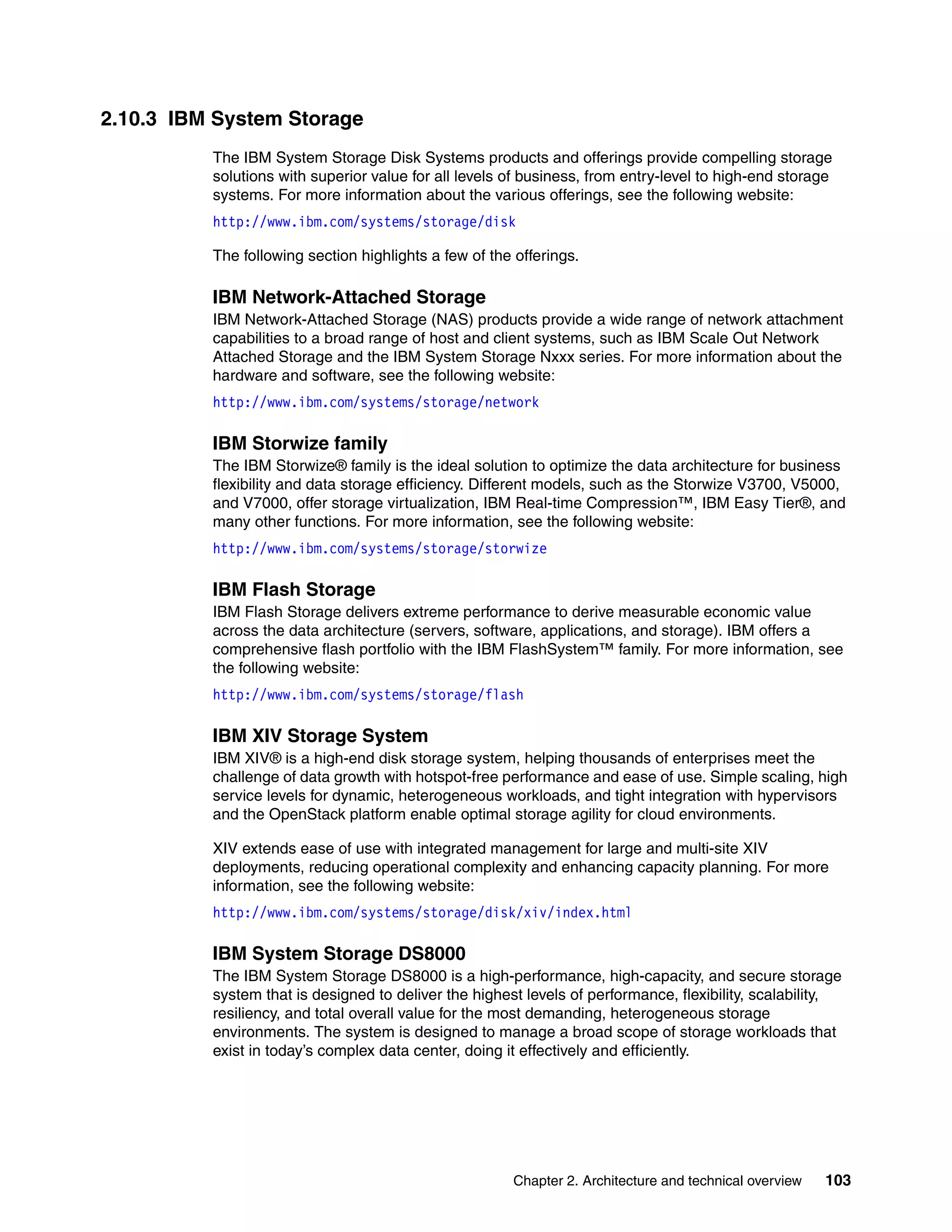 Chapter 2. Architecture and technical overview 103
2.10.3 IBM System Storage
The IBM System Storage Disk Systems products and offerings provide compelling storage
solutions with superior value for all levels of business, from entry-level to high-end storage
systems. For more information about the various offerings, see the following website:
http://www.ibm.com/systems/storage/disk
The following section highlights a few of the offerings.
IBM Network-Attached Storage
IBM Network-Attached Storage (NAS) products provide a wide range of network attachment
capabilities to a broad range of host and client systems, such as IBM Scale Out Network
Attached Storage and the IBM System Storage Nxxx series. For more information about the
hardware and software, see the following website:
http://www.ibm.com/systems/storage/network
IBM Storwize family
The IBM Storwize® family is the ideal solution to optimize the data architecture for business
flexibility and data storage efficiency. Different models, such as the Storwize V3700, V5000,
and V7000, offer storage virtualization, IBM Real-time Compression™, IBM Easy Tier®, and
many other functions. For more information, see the following website:
http://www.ibm.com/systems/storage/storwize
IBM Flash Storage
IBM Flash Storage delivers extreme performance to derive measurable economic value
across the data architecture (servers, software, applications, and storage). IBM offers a
comprehensive flash portfolio with the IBM FlashSystem™ family. For more information, see
the following website:
http://www.ibm.com/systems/storage/flash
IBM XIV Storage System
IBM XIV® is a high-end disk storage system, helping thousands of enterprises meet the
challenge of data growth with hotspot-free performance and ease of use. Simple scaling, high
service levels for dynamic, heterogeneous workloads, and tight integration with hypervisors
and the OpenStack platform enable optimal storage agility for cloud environments.
XIV extends ease of use with integrated management for large and multi-site XIV
deployments, reducing operational complexity and enhancing capacity planning. For more
information, see the following website:
http://www.ibm.com/systems/storage/disk/xiv/index.html
IBM System Storage DS8000
The IBM System Storage DS8000 is a high-performance, high-capacity, and secure storage
system that is designed to deliver the highest levels of performance, flexibility, scalability,
resiliency, and total overall value for the most demanding, heterogeneous storage
environments. The system is designed to manage a broad scope of storage workloads that
exist in today’s complex data center, doing it effectively and efficiently.
 