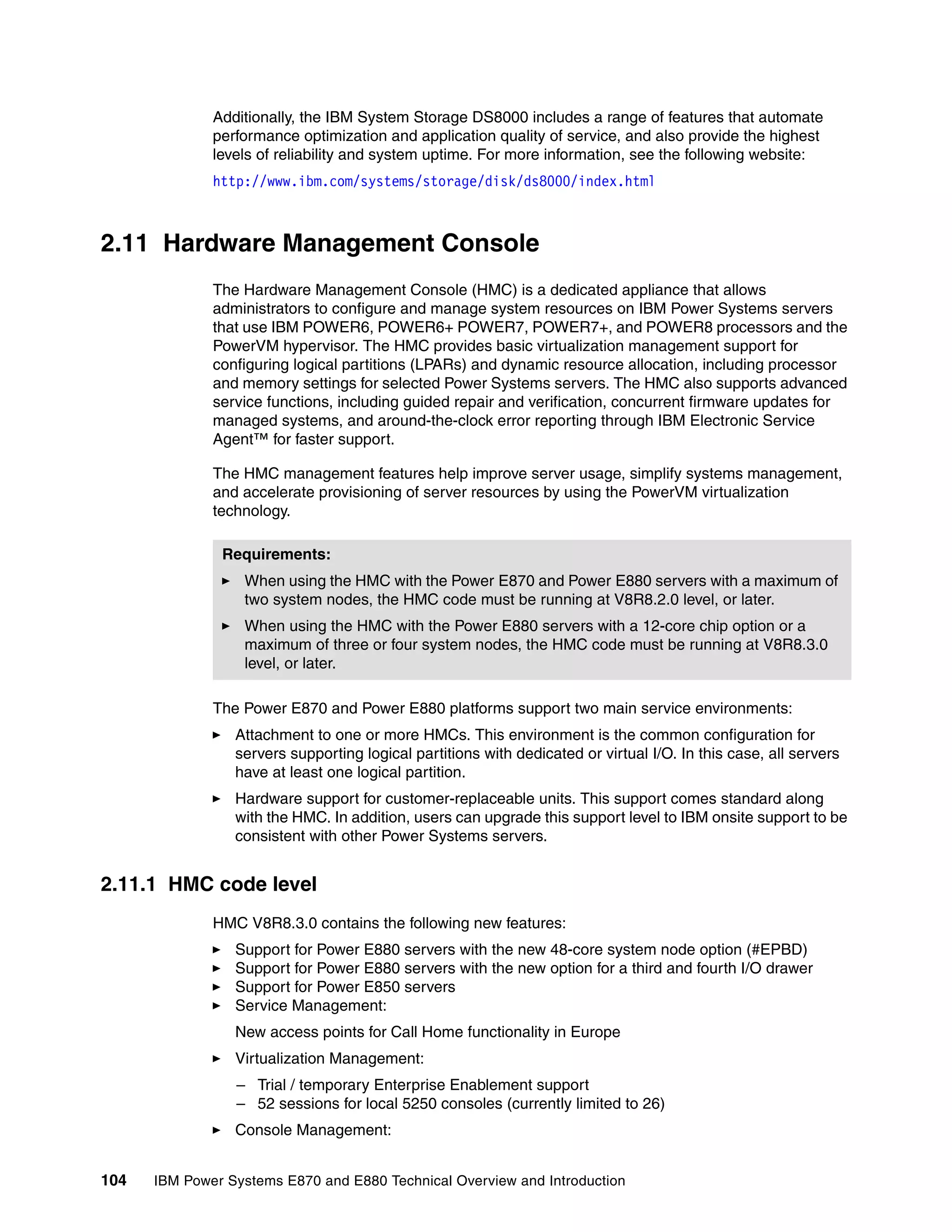 104 IBM Power Systems E870 and E880 Technical Overview and Introduction
Additionally, the IBM System Storage DS8000 includes a range of features that automate
performance optimization and application quality of service, and also provide the highest
levels of reliability and system uptime. For more information, see the following website:
http://www.ibm.com/systems/storage/disk/ds8000/index.html
2.11 Hardware Management Console
The Hardware Management Console (HMC) is a dedicated appliance that allows
administrators to configure and manage system resources on IBM Power Systems servers
that use IBM POWER6, POWER6+ POWER7, POWER7+, and POWER8 processors and the
PowerVM hypervisor. The HMC provides basic virtualization management support for
configuring logical partitions (LPARs) and dynamic resource allocation, including processor
and memory settings for selected Power Systems servers. The HMC also supports advanced
service functions, including guided repair and verification, concurrent firmware updates for
managed systems, and around-the-clock error reporting through IBM Electronic Service
Agent™ for faster support.
The HMC management features help improve server usage, simplify systems management,
and accelerate provisioning of server resources by using the PowerVM virtualization
technology.
The Power E870 and Power E880 platforms support two main service environments:
Attachment to one or more HMCs. This environment is the common configuration for
servers supporting logical partitions with dedicated or virtual I/O. In this case, all servers
have at least one logical partition.
Hardware support for customer-replaceable units. This support comes standard along
with the HMC. In addition, users can upgrade this support level to IBM onsite support to be
consistent with other Power Systems servers.
2.11.1 HMC code level
HMC V8R8.3.0 contains the following new features:
Support for Power E880 servers with the new 48-core system node option (#EPBD)
Support for Power E880 servers with the new option for a third and fourth I/O drawer
Support for Power E850 servers
Service Management:
New access points for Call Home functionality in Europe
Virtualization Management:
– Trial / temporary Enterprise Enablement support
– 52 sessions for local 5250 consoles (currently limited to 26)
Console Management:
Requirements:
When using the HMC with the Power E870 and Power E880 servers with a maximum of
two system nodes, the HMC code must be running at V8R8.2.0 level, or later.
When using the HMC with the Power E880 servers with a 12-core chip option or a
maximum of three or four system nodes, the HMC code must be running at V8R8.3.0
level, or later.
 