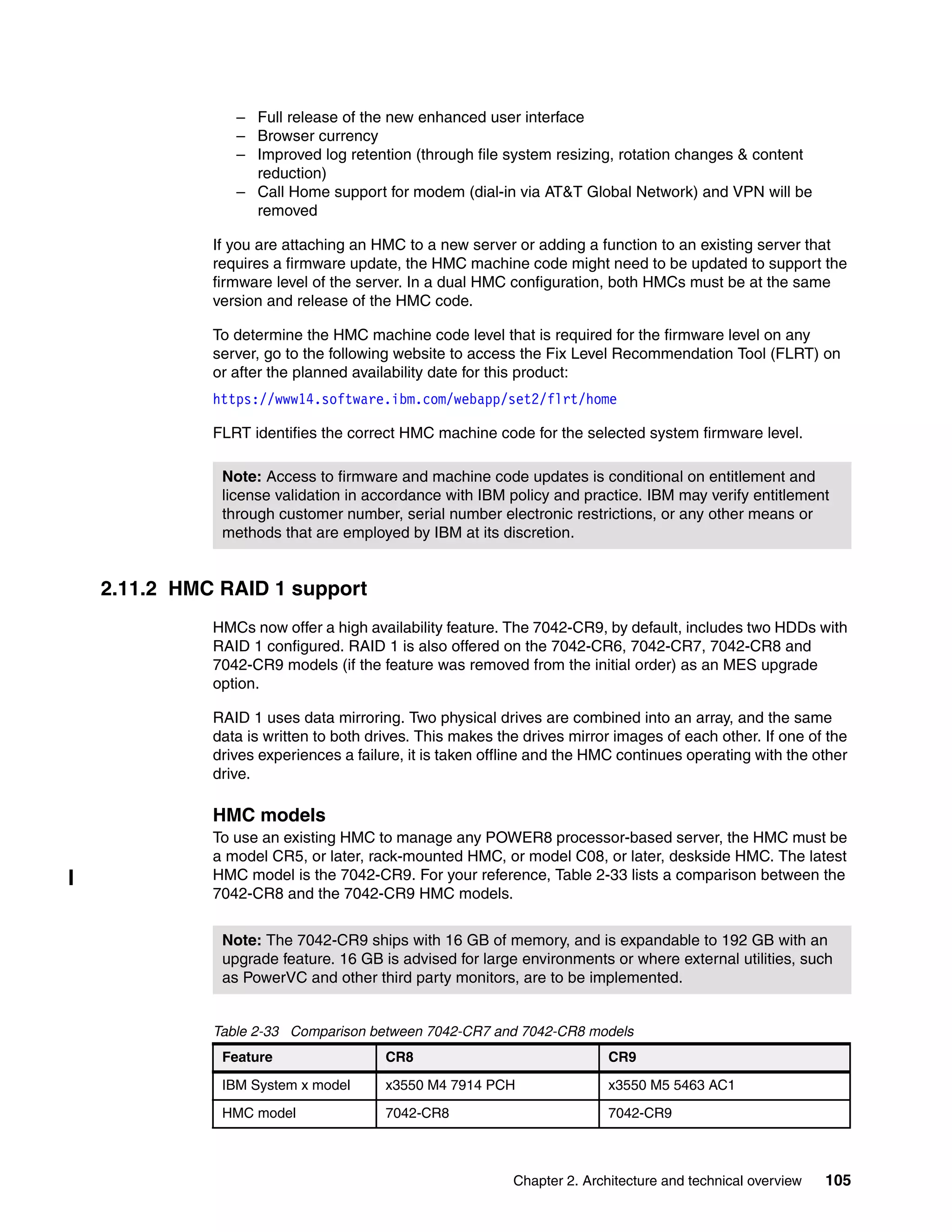 Chapter 2. Architecture and technical overview 105
– Full release of the new enhanced user interface
– Browser currency
– Improved log retention (through file system resizing, rotation changes & content
reduction)
– Call Home support for modem (dial-in via AT&T Global Network) and VPN will be
removed
If you are attaching an HMC to a new server or adding a function to an existing server that
requires a firmware update, the HMC machine code might need to be updated to support the
firmware level of the server. In a dual HMC configuration, both HMCs must be at the same
version and release of the HMC code.
To determine the HMC machine code level that is required for the firmware level on any
server, go to the following website to access the Fix Level Recommendation Tool (FLRT) on
or after the planned availability date for this product:
https://www14.software.ibm.com/webapp/set2/flrt/home
FLRT identifies the correct HMC machine code for the selected system firmware level.
2.11.2 HMC RAID 1 support
HMCs now offer a high availability feature. The 7042-CR9, by default, includes two HDDs with
RAID 1 configured. RAID 1 is also offered on the 7042-CR6, 7042-CR7, 7042-CR8 and
7042-CR9 models (if the feature was removed from the initial order) as an MES upgrade
option.
RAID 1 uses data mirroring. Two physical drives are combined into an array, and the same
data is written to both drives. This makes the drives mirror images of each other. If one of the
drives experiences a failure, it is taken offline and the HMC continues operating with the other
drive.
HMC models
To use an existing HMC to manage any POWER8 processor-based server, the HMC must be
a model CR5, or later, rack-mounted HMC, or model C08, or later, deskside HMC. The latest
HMC model is the 7042-CR9. For your reference, Table 2-33 lists a comparison between the
7042-CR8 and the 7042-CR9 HMC models.
Table 2-33 Comparison between 7042-CR7 and 7042-CR8 models
Note: Access to firmware and machine code updates is conditional on entitlement and
license validation in accordance with IBM policy and practice. IBM may verify entitlement
through customer number, serial number electronic restrictions, or any other means or
methods that are employed by IBM at its discretion.
Note: The 7042-CR9 ships with 16 GB of memory, and is expandable to 192 GB with an
upgrade feature. 16 GB is advised for large environments or where external utilities, such
as PowerVC and other third party monitors, are to be implemented.
Feature CR8 CR9
IBM System x model x3550 M4 7914 PCH x3550 M5 5463 AC1
HMC model 7042-CR8 7042-CR9
 
