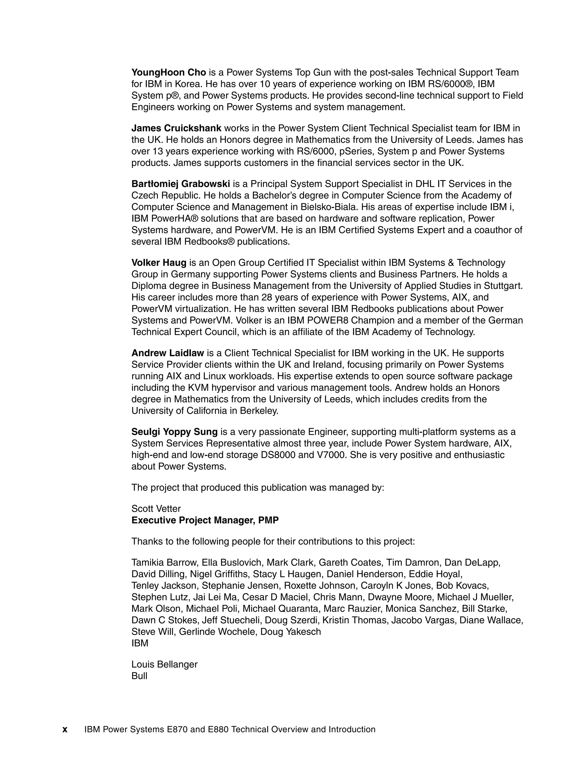 x IBM Power Systems E870 and E880 Technical Overview and Introduction
YoungHoon Cho is a Power Systems Top Gun with the post-sales Technical Support Team
for IBM in Korea. He has over 10 years of experience working on IBM RS/6000®, IBM
System p®, and Power Systems products. He provides second-line technical support to Field
Engineers working on Power Systems and system management.
James Cruickshank works in the Power System Client Technical Specialist team for IBM in
the UK. He holds an Honors degree in Mathematics from the University of Leeds. James has
over 13 years experience working with RS/6000, pSeries, System p and Power Systems
products. James supports customers in the financial services sector in the UK.
Bartłomiej Grabowski is a Principal System Support Specialist in DHL IT Services in the
Czech Republic. He holds a Bachelor’s degree in Computer Science from the Academy of
Computer Science and Management in Bielsko-Biala. His areas of expertise include IBM i,
IBM PowerHA® solutions that are based on hardware and software replication, Power
Systems hardware, and PowerVM. He is an IBM Certified Systems Expert and a coauthor of
several IBM Redbooks® publications.
Volker Haug is an Open Group Certified IT Specialist within IBM Systems & Technology
Group in Germany supporting Power Systems clients and Business Partners. He holds a
Diploma degree in Business Management from the University of Applied Studies in Stuttgart.
His career includes more than 28 years of experience with Power Systems, AIX, and
PowerVM virtualization. He has written several IBM Redbooks publications about Power
Systems and PowerVM. Volker is an IBM POWER8 Champion and a member of the German
Technical Expert Council, which is an affiliate of the IBM Academy of Technology.
Andrew Laidlaw is a Client Technical Specialist for IBM working in the UK. He supports
Service Provider clients within the UK and Ireland, focusing primarily on Power Systems
running AIX and Linux workloads. His expertise extends to open source software package
including the KVM hypervisor and various management tools. Andrew holds an Honors
degree in Mathematics from the University of Leeds, which includes credits from the
University of California in Berkeley.
Seulgi Yoppy Sung is a very passionate Engineer, supporting multi-platform systems as a
System Services Representative almost three year, include Power System hardware, AIX,
high-end and low-end storage DS8000 and V7000. She is very positive and enthusiastic
about Power Systems.
The project that produced this publication was managed by:
Scott Vetter
Executive Project Manager, PMP
Thanks to the following people for their contributions to this project:
Tamikia Barrow, Ella Buslovich, Mark Clark, Gareth Coates, Tim Damron, Dan DeLapp,
David Dilling, Nigel Griffiths, Stacy L Haugen, Daniel Henderson, Eddie Hoyal,
Tenley Jackson, Stephanie Jensen, Roxette Johnson, Caroyln K Jones, Bob Kovacs,
Stephen Lutz, Jai Lei Ma, Cesar D Maciel, Chris Mann, Dwayne Moore, Michael J Mueller,
Mark Olson, Michael Poli, Michael Quaranta, Marc Rauzier, Monica Sanchez, Bill Starke,
Dawn C Stokes, Jeff Stuecheli, Doug Szerdi, Kristin Thomas, Jacobo Vargas, Diane Wallace,
Steve Will, Gerlinde Wochele, Doug Yakesch
IBM
Louis Bellanger
Bull
 