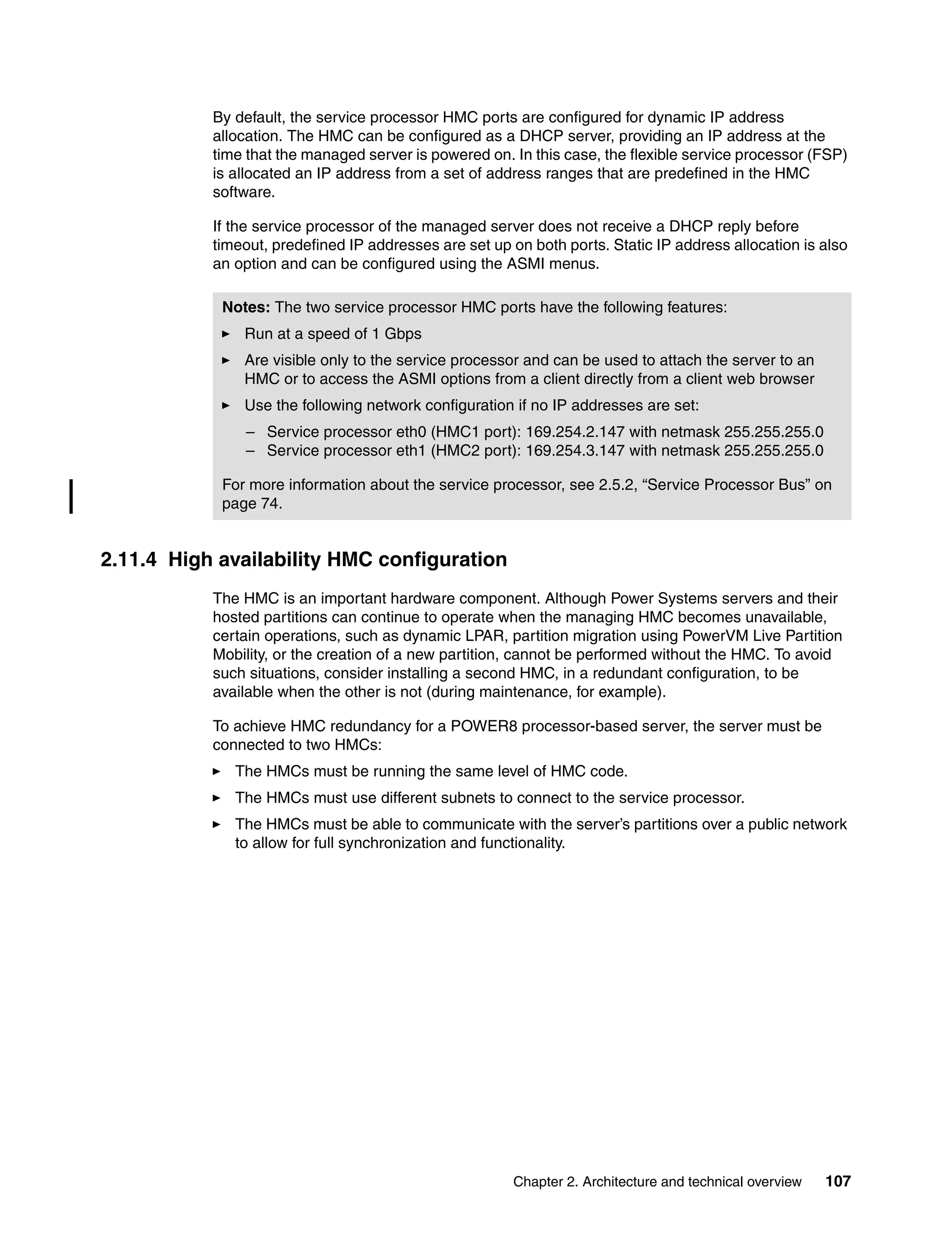 Chapter 2. Architecture and technical overview 107
By default, the service processor HMC ports are configured for dynamic IP address
allocation. The HMC can be configured as a DHCP server, providing an IP address at the
time that the managed server is powered on. In this case, the flexible service processor (FSP)
is allocated an IP address from a set of address ranges that are predefined in the HMC
software.
If the service processor of the managed server does not receive a DHCP reply before
timeout, predefined IP addresses are set up on both ports. Static IP address allocation is also
an option and can be configured using the ASMI menus.
2.11.4 High availability HMC configuration
The HMC is an important hardware component. Although Power Systems servers and their
hosted partitions can continue to operate when the managing HMC becomes unavailable,
certain operations, such as dynamic LPAR, partition migration using PowerVM Live Partition
Mobility, or the creation of a new partition, cannot be performed without the HMC. To avoid
such situations, consider installing a second HMC, in a redundant configuration, to be
available when the other is not (during maintenance, for example).
To achieve HMC redundancy for a POWER8 processor-based server, the server must be
connected to two HMCs:
The HMCs must be running the same level of HMC code.
The HMCs must use different subnets to connect to the service processor.
The HMCs must be able to communicate with the server’s partitions over a public network
to allow for full synchronization and functionality.
Notes: The two service processor HMC ports have the following features:
Run at a speed of 1 Gbps
Are visible only to the service processor and can be used to attach the server to an
HMC or to access the ASMI options from a client directly from a client web browser
Use the following network configuration if no IP addresses are set:
– Service processor eth0 (HMC1 port): 169.254.2.147 with netmask 255.255.255.0
– Service processor eth1 (HMC2 port): 169.254.3.147 with netmask 255.255.255.0
For more information about the service processor, see 2.5.2, “Service Processor Bus” on
page 74.
 