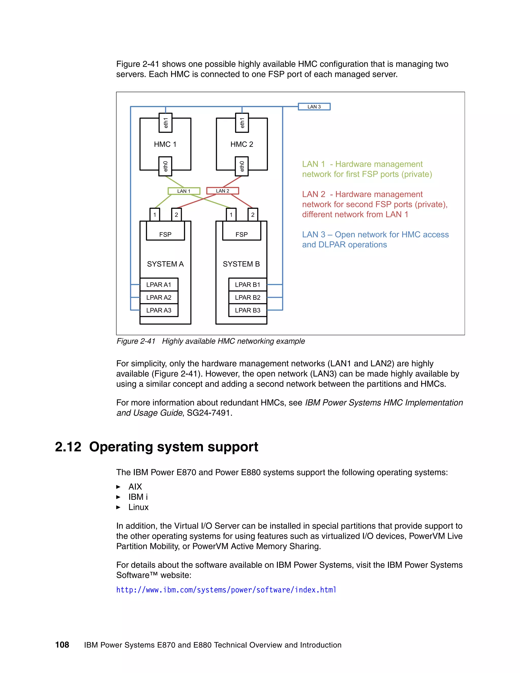 108 IBM Power Systems E870 and E880 Technical Overview and Introduction
Figure 2-41 shows one possible highly available HMC configuration that is managing two
servers. Each HMC is connected to one FSP port of each managed server.
Figure 2-41 Highly available HMC networking example
For simplicity, only the hardware management networks (LAN1 and LAN2) are highly
available (Figure 2-41). However, the open network (LAN3) can be made highly available by
using a similar concept and adding a second network between the partitions and HMCs.
For more information about redundant HMCs, see IBM Power Systems HMC Implementation
and Usage Guide, SG24-7491.
2.12 Operating system support
The IBM Power E870 and Power E880 systems support the following operating systems:
AIX
IBM i
Linux
In addition, the Virtual I/O Server can be installed in special partitions that provide support to
the other operating systems for using features such as virtualized I/O devices, PowerVM Live
Partition Mobility, or PowerVM Active Memory Sharing.
For details about the software available on IBM Power Systems, visit the IBM Power Systems
Software™ website:
http://www.ibm.com/systems/power/software/index.html
LAN 1 LAN 2
SYSTEM A SYSTEM B
LPAR A1
LPAR A2
LPAR A3
LPAR B1
LPAR B2
LPAR B3
FSPFSP
1 2 1 2
HMC 1
eth0eth1
HMC 2
eth0eth1
LAN 3
LAN 1 - Hardware management
network for first FSP ports (private)
LAN 2 - Hardware management
network for second FSP ports (private),
different network from LAN 1
LAN 3 – Open network for HMC access
and DLPAR operations
 