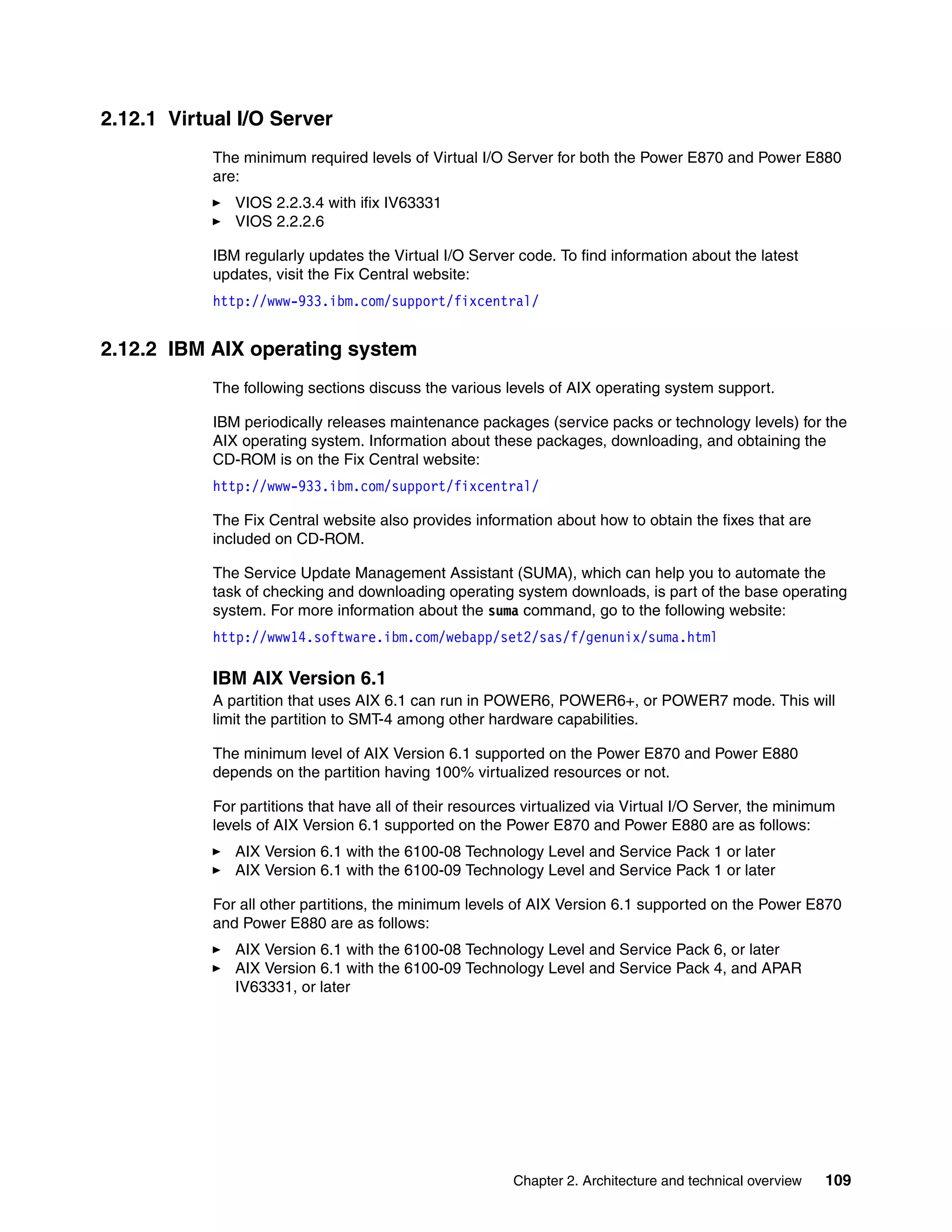 Chapter 2. Architecture and technical overview 109
2.12.1 Virtual I/O Server
The minimum required levels of Virtual I/O Server for both the Power E870 and Power E880
are:
VIOS 2.2.3.4 with ifix IV63331
VIOS 2.2.2.6
IBM regularly updates the Virtual I/O Server code. To find information about the latest
updates, visit the Fix Central website:
http://www-933.ibm.com/support/fixcentral/
2.12.2 IBM AIX operating system
The following sections discuss the various levels of AIX operating system support.
IBM periodically releases maintenance packages (service packs or technology levels) for the
AIX operating system. Information about these packages, downloading, and obtaining the
CD-ROM is on the Fix Central website:
http://www-933.ibm.com/support/fixcentral/
The Fix Central website also provides information about how to obtain the fixes that are
included on CD-ROM.
The Service Update Management Assistant (SUMA), which can help you to automate the
task of checking and downloading operating system downloads, is part of the base operating
system. For more information about the suma command, go to the following website:
http://www14.software.ibm.com/webapp/set2/sas/f/genunix/suma.html
IBM AIX Version 6.1
A partition that uses AIX 6.1 can run in POWER6, POWER6+, or POWER7 mode. This will
limit the partition to SMT-4 among other hardware capabilities.
The minimum level of AIX Version 6.1 supported on the Power E870 and Power E880
depends on the partition having 100% virtualized resources or not.
For partitions that have all of their resources virtualized via Virtual I/O Server, the minimum
levels of AIX Version 6.1 supported on the Power E870 and Power E880 are as follows:
AIX Version 6.1 with the 6100-08 Technology Level and Service Pack 1 or later
AIX Version 6.1 with the 6100-09 Technology Level and Service Pack 1 or later
For all other partitions, the minimum levels of AIX Version 6.1 supported on the Power E870
and Power E880 are as follows:
AIX Version 6.1 with the 6100-08 Technology Level and Service Pack 6, or later
AIX Version 6.1 with the 6100-09 Technology Level and Service Pack 4, and APAR
IV63331, or later
 