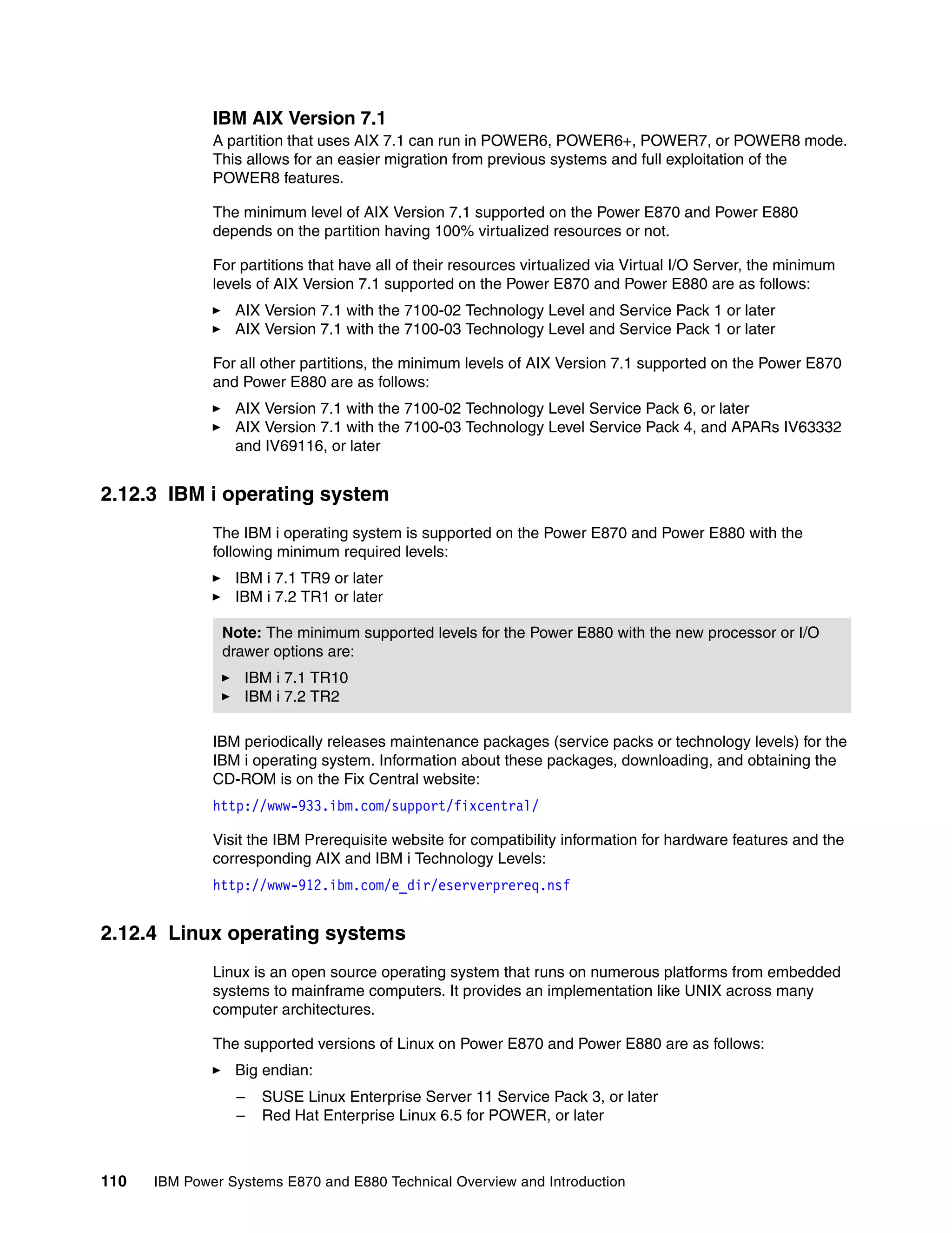 110 IBM Power Systems E870 and E880 Technical Overview and Introduction
IBM AIX Version 7.1
A partition that uses AIX 7.1 can run in POWER6, POWER6+, POWER7, or POWER8 mode.
This allows for an easier migration from previous systems and full exploitation of the
POWER8 features.
The minimum level of AIX Version 7.1 supported on the Power E870 and Power E880
depends on the partition having 100% virtualized resources or not.
For partitions that have all of their resources virtualized via Virtual I/O Server, the minimum
levels of AIX Version 7.1 supported on the Power E870 and Power E880 are as follows:
AIX Version 7.1 with the 7100-02 Technology Level and Service Pack 1 or later
AIX Version 7.1 with the 7100-03 Technology Level and Service Pack 1 or later
For all other partitions, the minimum levels of AIX Version 7.1 supported on the Power E870
and Power E880 are as follows:
AIX Version 7.1 with the 7100-02 Technology Level Service Pack 6, or later
AIX Version 7.1 with the 7100-03 Technology Level Service Pack 4, and APARs IV63332
and IV69116, or later
2.12.3 IBM i operating system
The IBM i operating system is supported on the Power E870 and Power E880 with the
following minimum required levels:
IBM i 7.1 TR9 or later
IBM i 7.2 TR1 or later
IBM periodically releases maintenance packages (service packs or technology levels) for the
IBM i operating system. Information about these packages, downloading, and obtaining the
CD-ROM is on the Fix Central website:
http://www-933.ibm.com/support/fixcentral/
Visit the IBM Prerequisite website for compatibility information for hardware features and the
corresponding AIX and IBM i Technology Levels:
http://www-912.ibm.com/e_dir/eserverprereq.nsf
2.12.4 Linux operating systems
Linux is an open source operating system that runs on numerous platforms from embedded
systems to mainframe computers. It provides an implementation like UNIX across many
computer architectures.
The supported versions of Linux on Power E870 and Power E880 are as follows:
Big endian:
– SUSE Linux Enterprise Server 11 Service Pack 3, or later
– Red Hat Enterprise Linux 6.5 for POWER, or later
Note: The minimum supported levels for the Power E880 with the new processor or I/O
drawer options are:
IBM i 7.1 TR10
IBM i 7.2 TR2
 