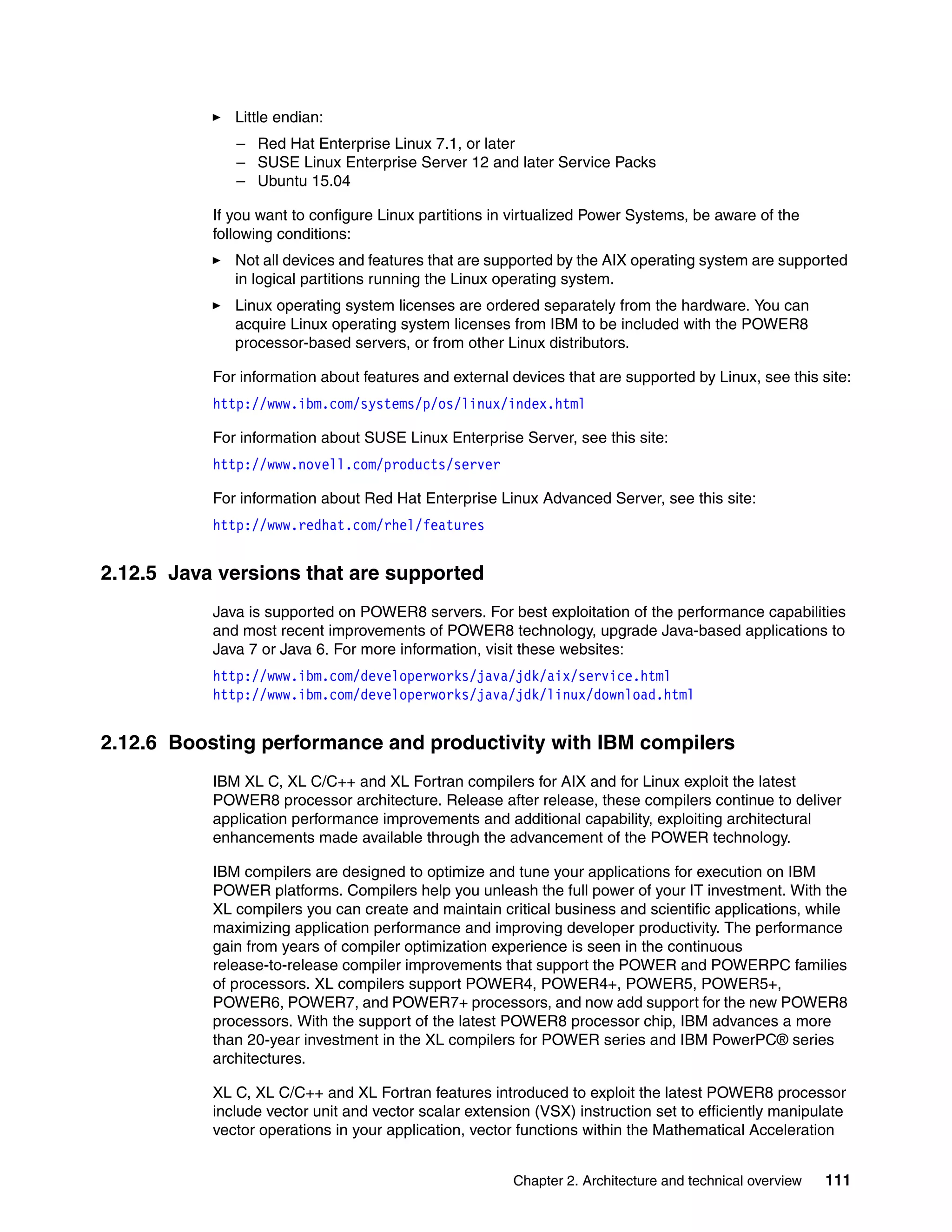 Chapter 2. Architecture and technical overview 111
Little endian:
– Red Hat Enterprise Linux 7.1, or later
– SUSE Linux Enterprise Server 12 and later Service Packs
– Ubuntu 15.04
If you want to configure Linux partitions in virtualized Power Systems, be aware of the
following conditions:
Not all devices and features that are supported by the AIX operating system are supported
in logical partitions running the Linux operating system.
Linux operating system licenses are ordered separately from the hardware. You can
acquire Linux operating system licenses from IBM to be included with the POWER8
processor-based servers, or from other Linux distributors.
For information about features and external devices that are supported by Linux, see this site:
http://www.ibm.com/systems/p/os/linux/index.html
For information about SUSE Linux Enterprise Server, see this site:
http://www.novell.com/products/server
For information about Red Hat Enterprise Linux Advanced Server, see this site:
http://www.redhat.com/rhel/features
2.12.5 Java versions that are supported
Java is supported on POWER8 servers. For best exploitation of the performance capabilities
and most recent improvements of POWER8 technology, upgrade Java-based applications to
Java 7 or Java 6. For more information, visit these websites:
http://www.ibm.com/developerworks/java/jdk/aix/service.html
http://www.ibm.com/developerworks/java/jdk/linux/download.html
2.12.6 Boosting performance and productivity with IBM compilers
IBM XL C, XL C/C++ and XL Fortran compilers for AIX and for Linux exploit the latest
POWER8 processor architecture. Release after release, these compilers continue to deliver
application performance improvements and additional capability, exploiting architectural
enhancements made available through the advancement of the POWER technology.
IBM compilers are designed to optimize and tune your applications for execution on IBM
POWER platforms. Compilers help you unleash the full power of your IT investment. With the
XL compilers you can create and maintain critical business and scientific applications, while
maximizing application performance and improving developer productivity. The performance
gain from years of compiler optimization experience is seen in the continuous
release-to-release compiler improvements that support the POWER and POWERPC families
of processors. XL compilers support POWER4, POWER4+, POWER5, POWER5+,
POWER6, POWER7, and POWER7+ processors, and now add support for the new POWER8
processors. With the support of the latest POWER8 processor chip, IBM advances a more
than 20-year investment in the XL compilers for POWER series and IBM PowerPC® series
architectures.
XL C, XL C/C++ and XL Fortran features introduced to exploit the latest POWER8 processor
include vector unit and vector scalar extension (VSX) instruction set to efficiently manipulate
vector operations in your application, vector functions within the Mathematical Acceleration
 