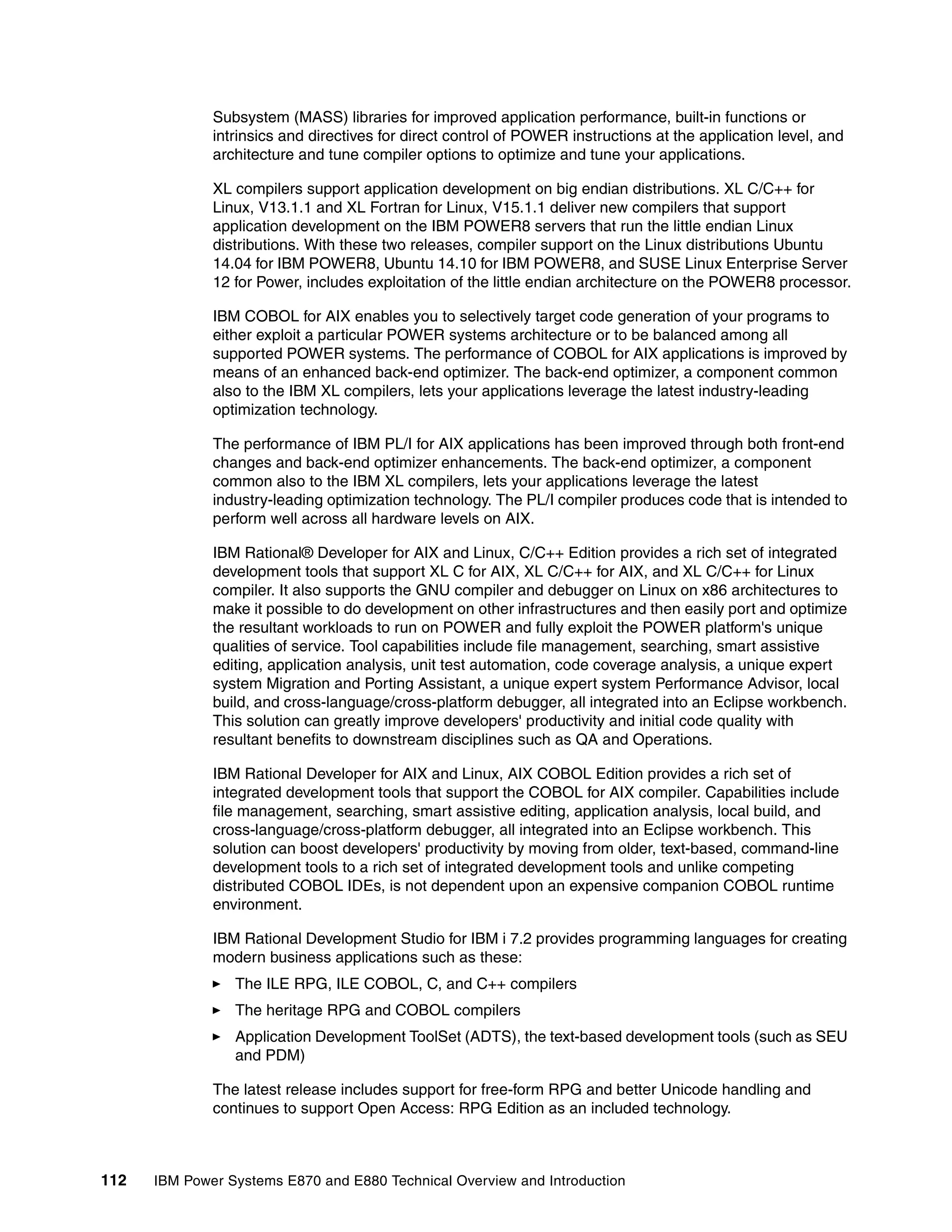 112 IBM Power Systems E870 and E880 Technical Overview and Introduction
Subsystem (MASS) libraries for improved application performance, built-in functions or
intrinsics and directives for direct control of POWER instructions at the application level, and
architecture and tune compiler options to optimize and tune your applications.
XL compilers support application development on big endian distributions. XL C/C++ for
Linux, V13.1.1 and XL Fortran for Linux, V15.1.1 deliver new compilers that support
application development on the IBM POWER8 servers that run the little endian Linux
distributions. With these two releases, compiler support on the Linux distributions Ubuntu
14.04 for IBM POWER8, Ubuntu 14.10 for IBM POWER8, and SUSE Linux Enterprise Server
12 for Power, includes exploitation of the little endian architecture on the POWER8 processor.
IBM COBOL for AIX enables you to selectively target code generation of your programs to
either exploit a particular POWER systems architecture or to be balanced among all
supported POWER systems. The performance of COBOL for AIX applications is improved by
means of an enhanced back-end optimizer. The back-end optimizer, a component common
also to the IBM XL compilers, lets your applications leverage the latest industry-leading
optimization technology.
The performance of IBM PL/I for AIX applications has been improved through both front-end
changes and back-end optimizer enhancements. The back-end optimizer, a component
common also to the IBM XL compilers, lets your applications leverage the latest
industry-leading optimization technology. The PL/I compiler produces code that is intended to
perform well across all hardware levels on AIX.
IBM Rational® Developer for AIX and Linux, C/C++ Edition provides a rich set of integrated
development tools that support XL C for AIX, XL C/C++ for AIX, and XL C/C++ for Linux
compiler. It also supports the GNU compiler and debugger on Linux on x86 architectures to
make it possible to do development on other infrastructures and then easily port and optimize
the resultant workloads to run on POWER and fully exploit the POWER platform's unique
qualities of service. Tool capabilities include file management, searching, smart assistive
editing, application analysis, unit test automation, code coverage analysis, a unique expert
system Migration and Porting Assistant, a unique expert system Performance Advisor, local
build, and cross-language/cross-platform debugger, all integrated into an Eclipse workbench.
This solution can greatly improve developers' productivity and initial code quality with
resultant benefits to downstream disciplines such as QA and Operations.
IBM Rational Developer for AIX and Linux, AIX COBOL Edition provides a rich set of
integrated development tools that support the COBOL for AIX compiler. Capabilities include
file management, searching, smart assistive editing, application analysis, local build, and
cross-language/cross-platform debugger, all integrated into an Eclipse workbench. This
solution can boost developers' productivity by moving from older, text-based, command-line
development tools to a rich set of integrated development tools and unlike competing
distributed COBOL IDEs, is not dependent upon an expensive companion COBOL runtime
environment.
IBM Rational Development Studio for IBM i 7.2 provides programming languages for creating
modern business applications such as these:
The ILE RPG, ILE COBOL, C, and C++ compilers
The heritage RPG and COBOL compilers
Application Development ToolSet (ADTS), the text-based development tools (such as SEU
and PDM)
The latest release includes support for free-form RPG and better Unicode handling and
continues to support Open Access: RPG Edition as an included technology.
 