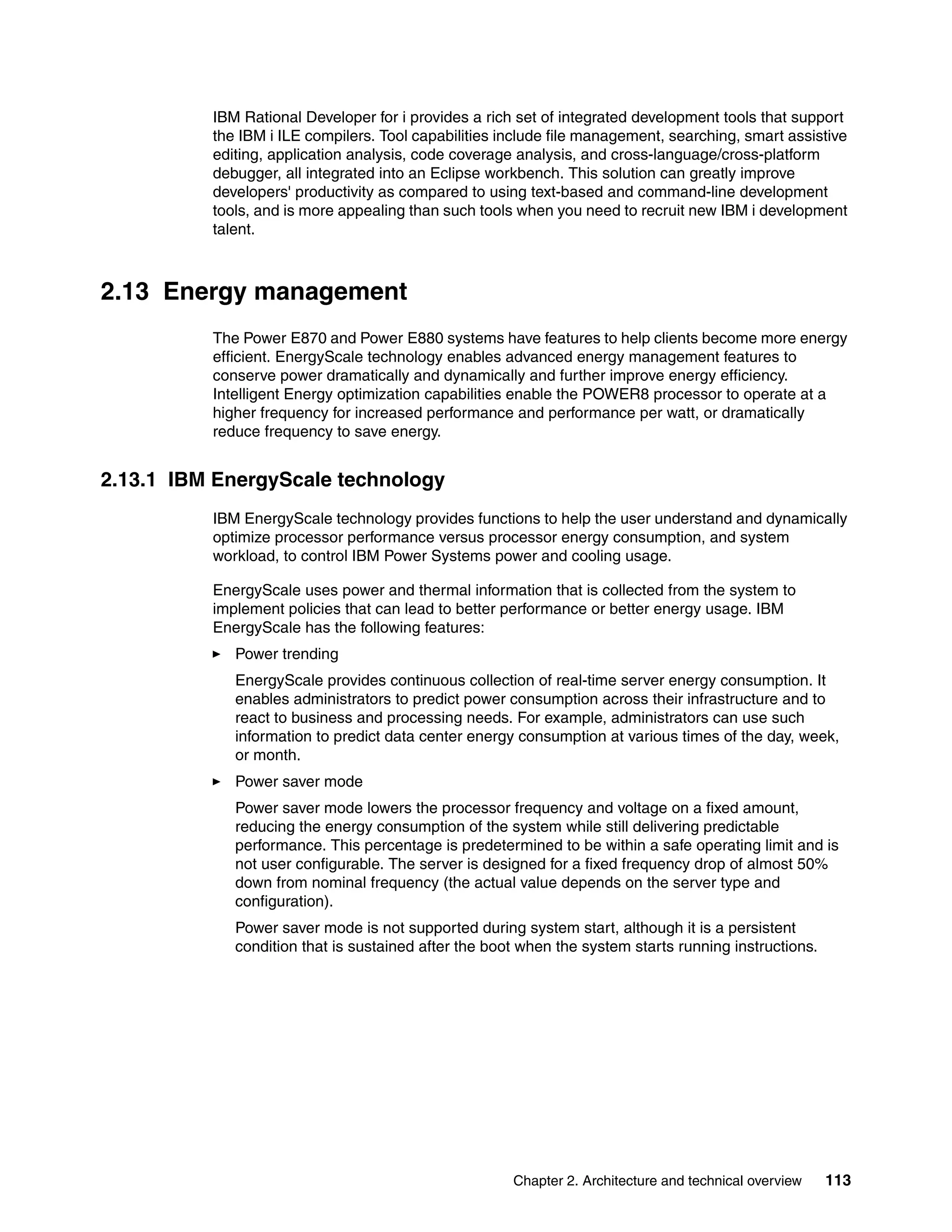 Chapter 2. Architecture and technical overview 113
IBM Rational Developer for i provides a rich set of integrated development tools that support
the IBM i ILE compilers. Tool capabilities include file management, searching, smart assistive
editing, application analysis, code coverage analysis, and cross-language/cross-platform
debugger, all integrated into an Eclipse workbench. This solution can greatly improve
developers' productivity as compared to using text-based and command-line development
tools, and is more appealing than such tools when you need to recruit new IBM i development
talent.
2.13 Energy management
The Power E870 and Power E880 systems have features to help clients become more energy
efficient. EnergyScale technology enables advanced energy management features to
conserve power dramatically and dynamically and further improve energy efficiency.
Intelligent Energy optimization capabilities enable the POWER8 processor to operate at a
higher frequency for increased performance and performance per watt, or dramatically
reduce frequency to save energy.
2.13.1 IBM EnergyScale technology
IBM EnergyScale technology provides functions to help the user understand and dynamically
optimize processor performance versus processor energy consumption, and system
workload, to control IBM Power Systems power and cooling usage.
EnergyScale uses power and thermal information that is collected from the system to
implement policies that can lead to better performance or better energy usage. IBM
EnergyScale has the following features:
Power trending
EnergyScale provides continuous collection of real-time server energy consumption. It
enables administrators to predict power consumption across their infrastructure and to
react to business and processing needs. For example, administrators can use such
information to predict data center energy consumption at various times of the day, week,
or month.
Power saver mode
Power saver mode lowers the processor frequency and voltage on a fixed amount,
reducing the energy consumption of the system while still delivering predictable
performance. This percentage is predetermined to be within a safe operating limit and is
not user configurable. The server is designed for a fixed frequency drop of almost 50%
down from nominal frequency (the actual value depends on the server type and
configuration).
Power saver mode is not supported during system start, although it is a persistent
condition that is sustained after the boot when the system starts running instructions.
 