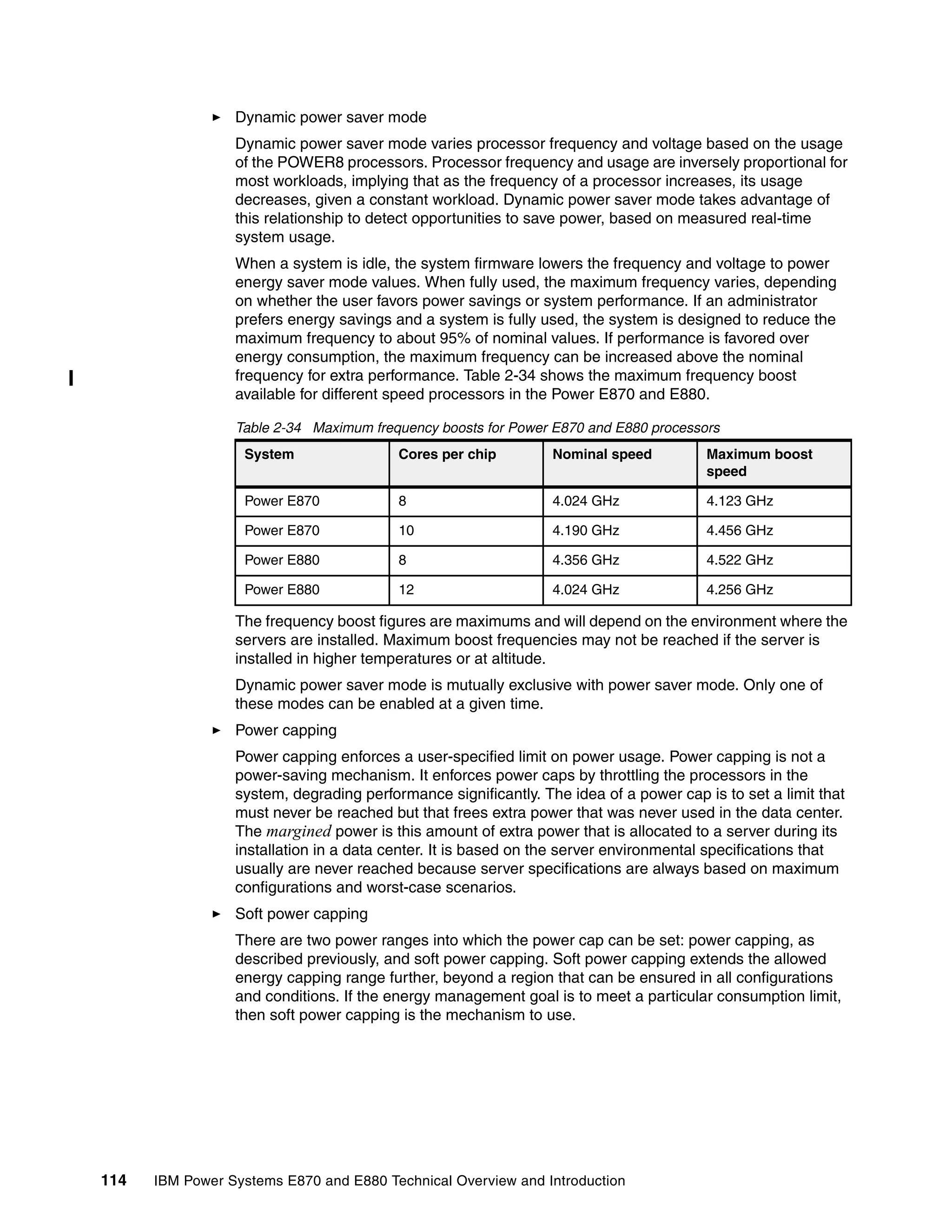 114 IBM Power Systems E870 and E880 Technical Overview and Introduction
Dynamic power saver mode
Dynamic power saver mode varies processor frequency and voltage based on the usage
of the POWER8 processors. Processor frequency and usage are inversely proportional for
most workloads, implying that as the frequency of a processor increases, its usage
decreases, given a constant workload. Dynamic power saver mode takes advantage of
this relationship to detect opportunities to save power, based on measured real-time
system usage.
When a system is idle, the system firmware lowers the frequency and voltage to power
energy saver mode values. When fully used, the maximum frequency varies, depending
on whether the user favors power savings or system performance. If an administrator
prefers energy savings and a system is fully used, the system is designed to reduce the
maximum frequency to about 95% of nominal values. If performance is favored over
energy consumption, the maximum frequency can be increased above the nominal
frequency for extra performance. Table 2-34 shows the maximum frequency boost
available for different speed processors in the Power E870 and E880.
Table 2-34 Maximum frequency boosts for Power E870 and E880 processors
The frequency boost figures are maximums and will depend on the environment where the
servers are installed. Maximum boost frequencies may not be reached if the server is
installed in higher temperatures or at altitude.
Dynamic power saver mode is mutually exclusive with power saver mode. Only one of
these modes can be enabled at a given time.
Power capping
Power capping enforces a user-specified limit on power usage. Power capping is not a
power-saving mechanism. It enforces power caps by throttling the processors in the
system, degrading performance significantly. The idea of a power cap is to set a limit that
must never be reached but that frees extra power that was never used in the data center.
The margined power is this amount of extra power that is allocated to a server during its
installation in a data center. It is based on the server environmental specifications that
usually are never reached because server specifications are always based on maximum
configurations and worst-case scenarios.
Soft power capping
There are two power ranges into which the power cap can be set: power capping, as
described previously, and soft power capping. Soft power capping extends the allowed
energy capping range further, beyond a region that can be ensured in all configurations
and conditions. If the energy management goal is to meet a particular consumption limit,
then soft power capping is the mechanism to use.
System Cores per chip Nominal speed Maximum boost
speed
Power E870 8 4.024 GHz 4.123 GHz
Power E870 10 4.190 GHz 4.456 GHz
Power E880 8 4.356 GHz 4.522 GHz
Power E880 12 4.024 GHz 4.256 GHz
 