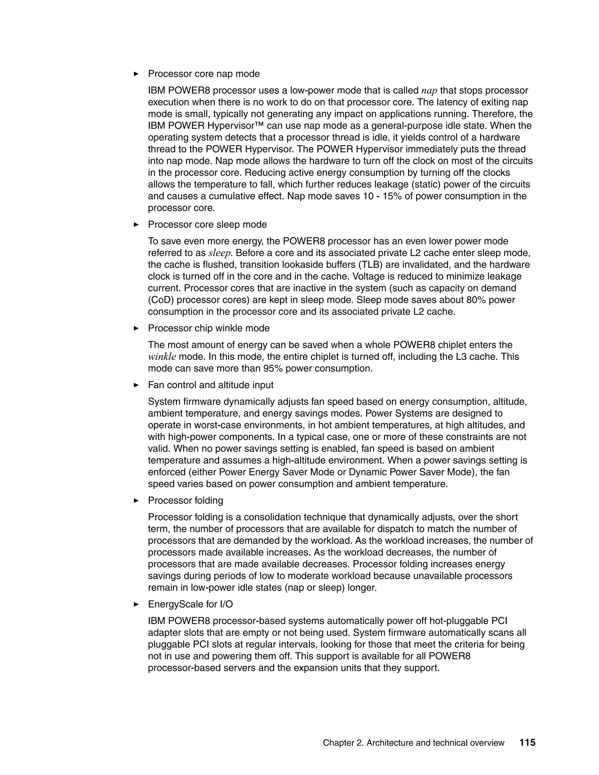 Chapter 2. Architecture and technical overview 115
Processor core nap mode
IBM POWER8 processor uses a low-power mode that is called nap that stops processor
execution when there is no work to do on that processor core. The latency of exiting nap
mode is small, typically not generating any impact on applications running. Therefore, the
IBM POWER Hypervisor™ can use nap mode as a general-purpose idle state. When the
operating system detects that a processor thread is idle, it yields control of a hardware
thread to the POWER Hypervisor. The POWER Hypervisor immediately puts the thread
into nap mode. Nap mode allows the hardware to turn off the clock on most of the circuits
in the processor core. Reducing active energy consumption by turning off the clocks
allows the temperature to fall, which further reduces leakage (static) power of the circuits
and causes a cumulative effect. Nap mode saves 10 - 15% of power consumption in the
processor core.
Processor core sleep mode
To save even more energy, the POWER8 processor has an even lower power mode
referred to as sleep. Before a core and its associated private L2 cache enter sleep mode,
the cache is flushed, transition lookaside buffers (TLB) are invalidated, and the hardware
clock is turned off in the core and in the cache. Voltage is reduced to minimize leakage
current. Processor cores that are inactive in the system (such as capacity on demand
(CoD) processor cores) are kept in sleep mode. Sleep mode saves about 80% power
consumption in the processor core and its associated private L2 cache.
Processor chip winkle mode
The most amount of energy can be saved when a whole POWER8 chiplet enters the
winkle mode. In this mode, the entire chiplet is turned off, including the L3 cache. This
mode can save more than 95% power consumption.
Fan control and altitude input
System firmware dynamically adjusts fan speed based on energy consumption, altitude,
ambient temperature, and energy savings modes. Power Systems are designed to
operate in worst-case environments, in hot ambient temperatures, at high altitudes, and
with high-power components. In a typical case, one or more of these constraints are not
valid. When no power savings setting is enabled, fan speed is based on ambient
temperature and assumes a high-altitude environment. When a power savings setting is
enforced (either Power Energy Saver Mode or Dynamic Power Saver Mode), the fan
speed varies based on power consumption and ambient temperature.
Processor folding
Processor folding is a consolidation technique that dynamically adjusts, over the short
term, the number of processors that are available for dispatch to match the number of
processors that are demanded by the workload. As the workload increases, the number of
processors made available increases. As the workload decreases, the number of
processors that are made available decreases. Processor folding increases energy
savings during periods of low to moderate workload because unavailable processors
remain in low-power idle states (nap or sleep) longer.
EnergyScale for I/O
IBM POWER8 processor-based systems automatically power off hot-pluggable PCI
adapter slots that are empty or not being used. System firmware automatically scans all
pluggable PCI slots at regular intervals, looking for those that meet the criteria for being
not in use and powering them off. This support is available for all POWER8
processor-based servers and the expansion units that they support.
 