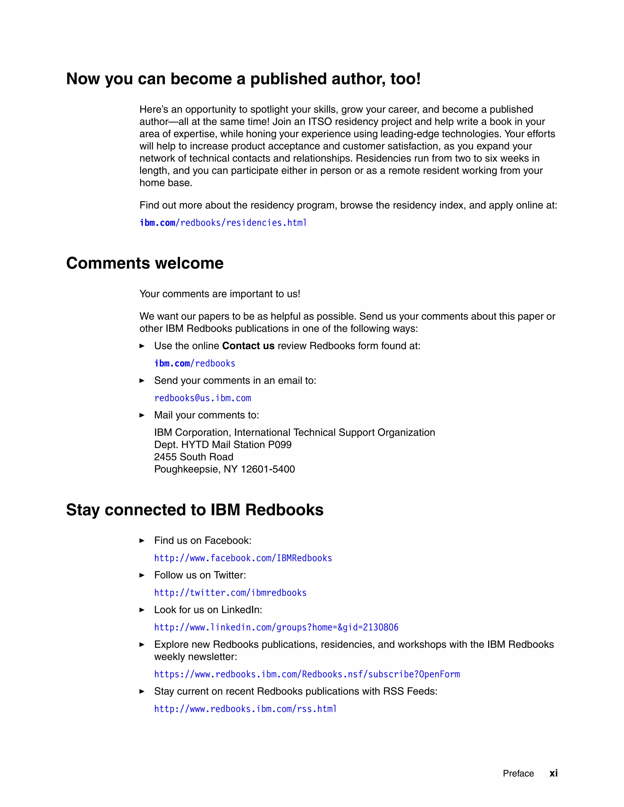 Preface xi
Now you can become a published author, too!
Here’s an opportunity to spotlight your skills, grow your career, and become a published
author—all at the same time! Join an ITSO residency project and help write a book in your
area of expertise, while honing your experience using leading-edge technologies. Your efforts
will help to increase product acceptance and customer satisfaction, as you expand your
network of technical contacts and relationships. Residencies run from two to six weeks in
length, and you can participate either in person or as a remote resident working from your
home base.
Find out more about the residency program, browse the residency index, and apply online at:
ibm.com/redbooks/residencies.html
Comments welcome
Your comments are important to us!
We want our papers to be as helpful as possible. Send us your comments about this paper or
other IBM Redbooks publications in one of the following ways:
Use the online Contact us review Redbooks form found at:
ibm.com/redbooks
Send your comments in an email to:
redbooks@us.ibm.com
Mail your comments to:
IBM Corporation, International Technical Support Organization
Dept. HYTD Mail Station P099
2455 South Road
Poughkeepsie, NY 12601-5400
Stay connected to IBM Redbooks
Find us on Facebook:
http://www.facebook.com/IBMRedbooks
Follow us on Twitter:
http://twitter.com/ibmredbooks
Look for us on LinkedIn:
http://www.linkedin.com/groups?home=&gid=2130806
Explore new Redbooks publications, residencies, and workshops with the IBM Redbooks
weekly newsletter:
https://www.redbooks.ibm.com/Redbooks.nsf/subscribe?OpenForm
Stay current on recent Redbooks publications with RSS Feeds:
http://www.redbooks.ibm.com/rss.html
 