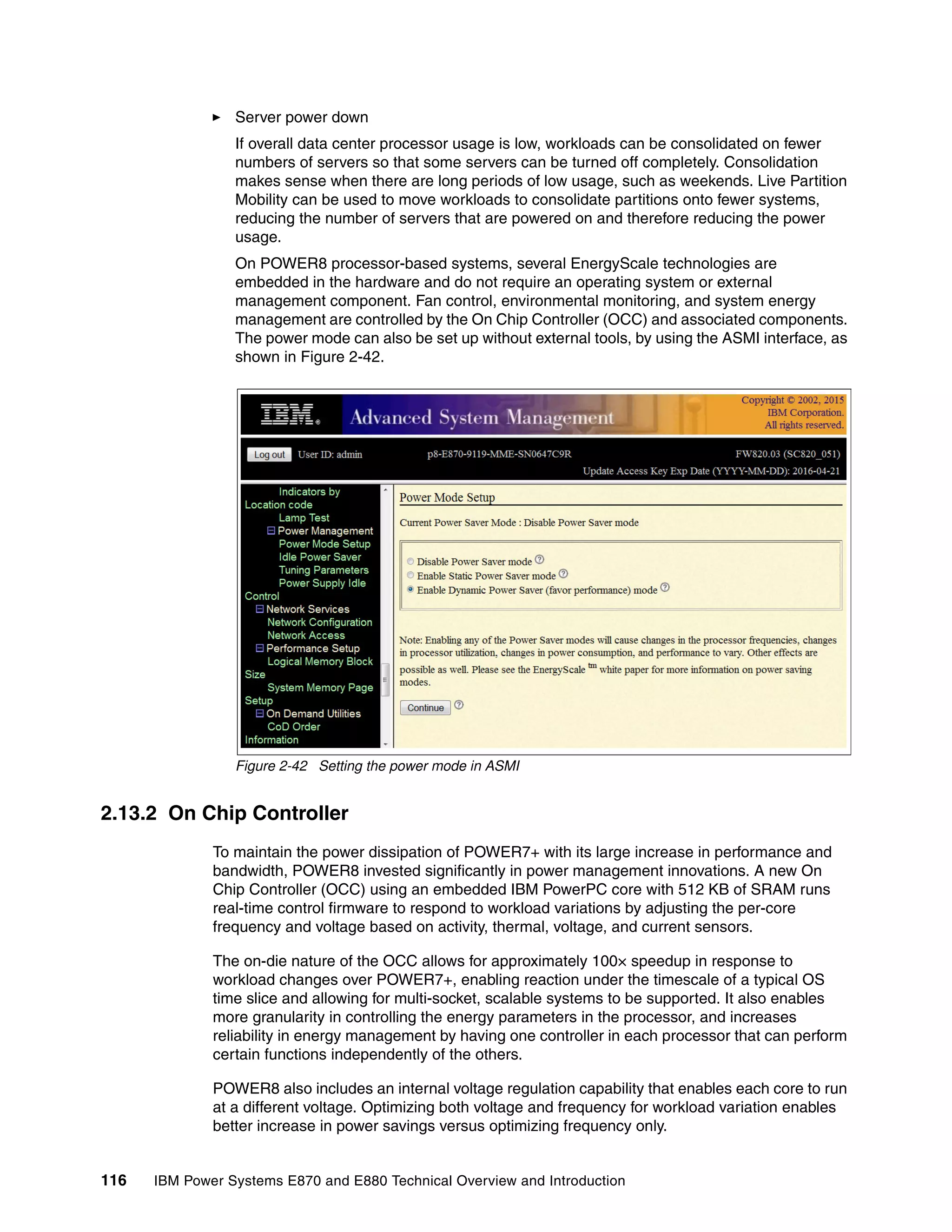 116 IBM Power Systems E870 and E880 Technical Overview and Introduction
Server power down
If overall data center processor usage is low, workloads can be consolidated on fewer
numbers of servers so that some servers can be turned off completely. Consolidation
makes sense when there are long periods of low usage, such as weekends. Live Partition
Mobility can be used to move workloads to consolidate partitions onto fewer systems,
reducing the number of servers that are powered on and therefore reducing the power
usage.
On POWER8 processor-based systems, several EnergyScale technologies are
embedded in the hardware and do not require an operating system or external
management component. Fan control, environmental monitoring, and system energy
management are controlled by the On Chip Controller (OCC) and associated components.
The power mode can also be set up without external tools, by using the ASMI interface, as
shown in Figure 2-42.
Figure 2-42 Setting the power mode in ASMI
2.13.2 On Chip Controller
To maintain the power dissipation of POWER7+ with its large increase in performance and
bandwidth, POWER8 invested significantly in power management innovations. A new On
Chip Controller (OCC) using an embedded IBM PowerPC core with 512 KB of SRAM runs
real-time control firmware to respond to workload variations by adjusting the per-core
frequency and voltage based on activity, thermal, voltage, and current sensors.
The on-die nature of the OCC allows for approximately 100× speedup in response to
workload changes over POWER7+, enabling reaction under the timescale of a typical OS
time slice and allowing for multi-socket, scalable systems to be supported. It also enables
more granularity in controlling the energy parameters in the processor, and increases
reliability in energy management by having one controller in each processor that can perform
certain functions independently of the others.
POWER8 also includes an internal voltage regulation capability that enables each core to run
at a different voltage. Optimizing both voltage and frequency for workload variation enables
better increase in power savings versus optimizing frequency only.
 