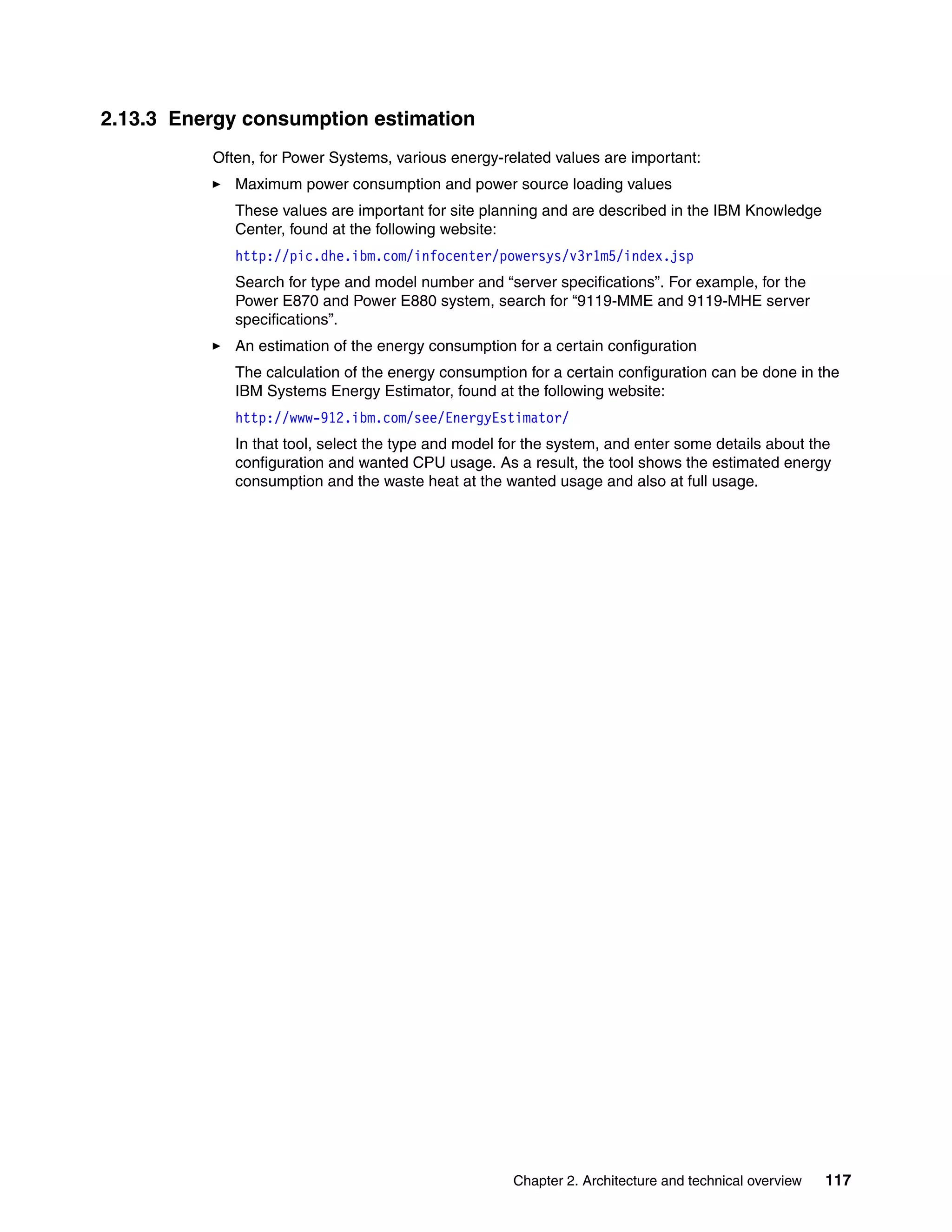 Chapter 2. Architecture and technical overview 117
2.13.3 Energy consumption estimation
Often, for Power Systems, various energy-related values are important:
Maximum power consumption and power source loading values
These values are important for site planning and are described in the IBM Knowledge
Center, found at the following website:
http://pic.dhe.ibm.com/infocenter/powersys/v3r1m5/index.jsp
Search for type and model number and “server specifications”. For example, for the
Power E870 and Power E880 system, search for “9119-MME and 9119-MHE server
specifications”.
An estimation of the energy consumption for a certain configuration
The calculation of the energy consumption for a certain configuration can be done in the
IBM Systems Energy Estimator, found at the following website:
http://www-912.ibm.com/see/EnergyEstimator/
In that tool, select the type and model for the system, and enter some details about the
configuration and wanted CPU usage. As a result, the tool shows the estimated energy
consumption and the waste heat at the wanted usage and also at full usage.
 