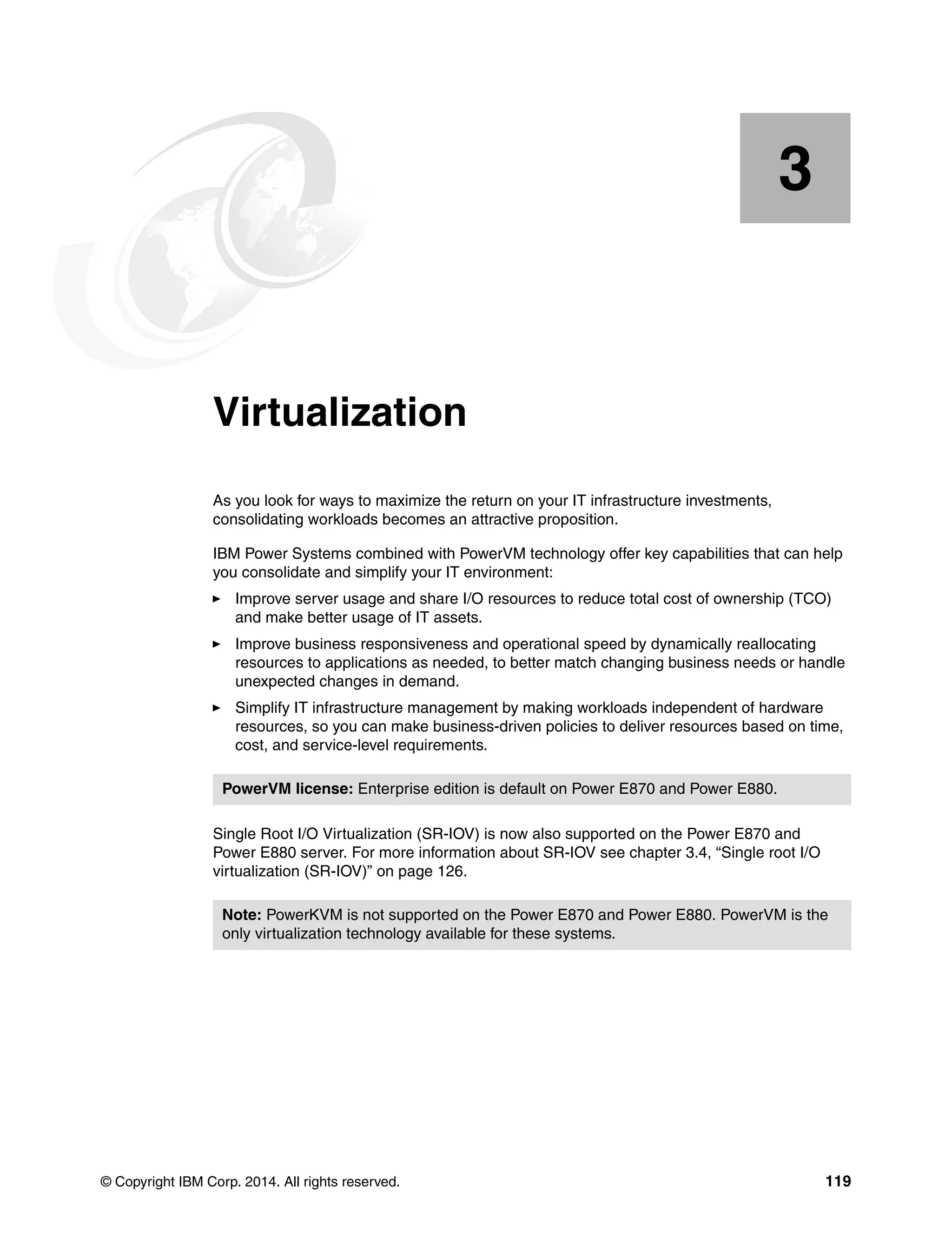 © Copyright IBM Corp. 2014. All rights reserved. 119
Chapter 3. Virtualization
As you look for ways to maximize the return on your IT infrastructure investments,
consolidating workloads becomes an attractive proposition.
IBM Power Systems combined with PowerVM technology offer key capabilities that can help
you consolidate and simplify your IT environment:
Improve server usage and share I/O resources to reduce total cost of ownership (TCO)
and make better usage of IT assets.
Improve business responsiveness and operational speed by dynamically reallocating
resources to applications as needed, to better match changing business needs or handle
unexpected changes in demand.
Simplify IT infrastructure management by making workloads independent of hardware
resources, so you can make business-driven policies to deliver resources based on time,
cost, and service-level requirements.
Single Root I/O Virtualization (SR-IOV) is now also supported on the Power E870 and
Power E880 server. For more information about SR-IOV see chapter 3.4, “Single root I/O
virtualization (SR-IOV)” on page 126.
3
PowerVM license: Enterprise edition is default on Power E870 and Power E880.
Note: PowerKVM is not supported on the Power E870 and Power E880. PowerVM is the
only virtualization technology available for these systems.
 