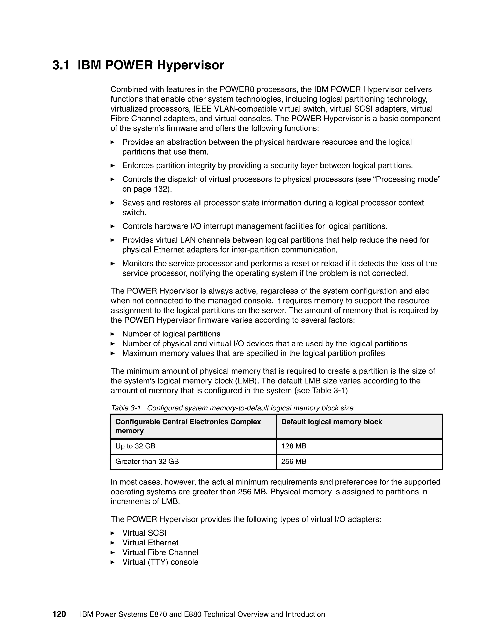 120 IBM Power Systems E870 and E880 Technical Overview and Introduction
3.1 IBM POWER Hypervisor
Combined with features in the POWER8 processors, the IBM POWER Hypervisor delivers
functions that enable other system technologies, including logical partitioning technology,
virtualized processors, IEEE VLAN-compatible virtual switch, virtual SCSI adapters, virtual
Fibre Channel adapters, and virtual consoles. The POWER Hypervisor is a basic component
of the system’s firmware and offers the following functions:
Provides an abstraction between the physical hardware resources and the logical
partitions that use them.
Enforces partition integrity by providing a security layer between logical partitions.
Controls the dispatch of virtual processors to physical processors (see “Processing mode”
on page 132).
Saves and restores all processor state information during a logical processor context
switch.
Controls hardware I/O interrupt management facilities for logical partitions.
Provides virtual LAN channels between logical partitions that help reduce the need for
physical Ethernet adapters for inter-partition communication.
Monitors the service processor and performs a reset or reload if it detects the loss of the
service processor, notifying the operating system if the problem is not corrected.
The POWER Hypervisor is always active, regardless of the system configuration and also
when not connected to the managed console. It requires memory to support the resource
assignment to the logical partitions on the server. The amount of memory that is required by
the POWER Hypervisor firmware varies according to several factors:
Number of logical partitions
Number of physical and virtual I/O devices that are used by the logical partitions
Maximum memory values that are specified in the logical partition profiles
The minimum amount of physical memory that is required to create a partition is the size of
the system’s logical memory block (LMB). The default LMB size varies according to the
amount of memory that is configured in the system (see Table 3-1).
Table 3-1 Configured system memory-to-default logical memory block size
In most cases, however, the actual minimum requirements and preferences for the supported
operating systems are greater than 256 MB. Physical memory is assigned to partitions in
increments of LMB.
The POWER Hypervisor provides the following types of virtual I/O adapters:
Virtual SCSI
Virtual Ethernet
Virtual Fibre Channel
Virtual (TTY) console
Configurable Central Electronics Complex
memory
Default logical memory block
Up to 32 GB 128 MB
Greater than 32 GB 256 MB
 