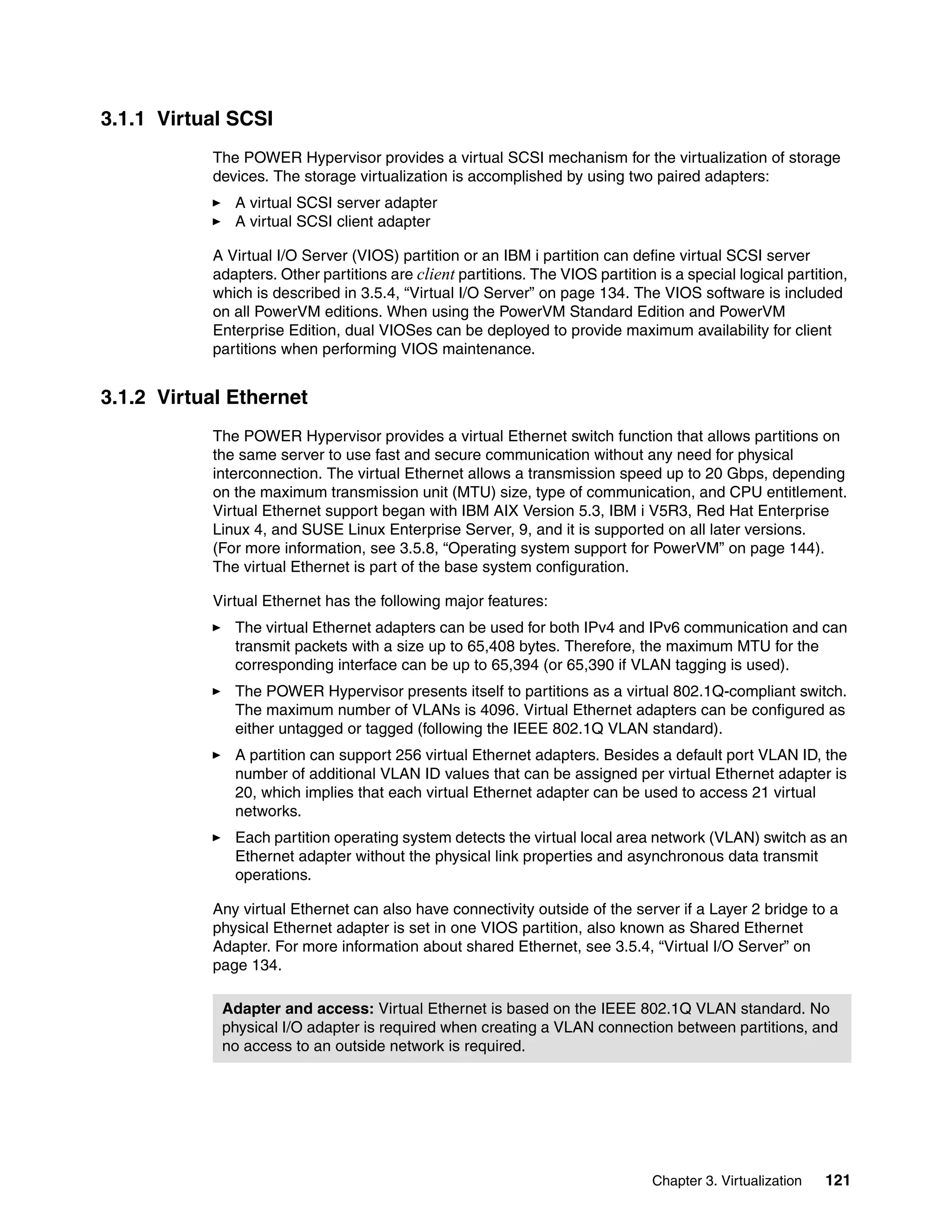 Chapter 3. Virtualization 121
3.1.1 Virtual SCSI
The POWER Hypervisor provides a virtual SCSI mechanism for the virtualization of storage
devices. The storage virtualization is accomplished by using two paired adapters:
A virtual SCSI server adapter
A virtual SCSI client adapter
A Virtual I/O Server (VIOS) partition or an IBM i partition can define virtual SCSI server
adapters. Other partitions are client partitions. The VIOS partition is a special logical partition,
which is described in 3.5.4, “Virtual I/O Server” on page 134. The VIOS software is included
on all PowerVM editions. When using the PowerVM Standard Edition and PowerVM
Enterprise Edition, dual VIOSes can be deployed to provide maximum availability for client
partitions when performing VIOS maintenance.
3.1.2 Virtual Ethernet
The POWER Hypervisor provides a virtual Ethernet switch function that allows partitions on
the same server to use fast and secure communication without any need for physical
interconnection. The virtual Ethernet allows a transmission speed up to 20 Gbps, depending
on the maximum transmission unit (MTU) size, type of communication, and CPU entitlement.
Virtual Ethernet support began with IBM AIX Version 5.3, IBM i V5R3, Red Hat Enterprise
Linux 4, and SUSE Linux Enterprise Server, 9, and it is supported on all later versions.
(For more information, see 3.5.8, “Operating system support for PowerVM” on page 144).
The virtual Ethernet is part of the base system configuration.
Virtual Ethernet has the following major features:
The virtual Ethernet adapters can be used for both IPv4 and IPv6 communication and can
transmit packets with a size up to 65,408 bytes. Therefore, the maximum MTU for the
corresponding interface can be up to 65,394 (or 65,390 if VLAN tagging is used).
The POWER Hypervisor presents itself to partitions as a virtual 802.1Q-compliant switch.
The maximum number of VLANs is 4096. Virtual Ethernet adapters can be configured as
either untagged or tagged (following the IEEE 802.1Q VLAN standard).
A partition can support 256 virtual Ethernet adapters. Besides a default port VLAN ID, the
number of additional VLAN ID values that can be assigned per virtual Ethernet adapter is
20, which implies that each virtual Ethernet adapter can be used to access 21 virtual
networks.
Each partition operating system detects the virtual local area network (VLAN) switch as an
Ethernet adapter without the physical link properties and asynchronous data transmit
operations.
Any virtual Ethernet can also have connectivity outside of the server if a Layer 2 bridge to a
physical Ethernet adapter is set in one VIOS partition, also known as Shared Ethernet
Adapter. For more information about shared Ethernet, see 3.5.4, “Virtual I/O Server” on
page 134.
Adapter and access: Virtual Ethernet is based on the IEEE 802.1Q VLAN standard. No
physical I/O adapter is required when creating a VLAN connection between partitions, and
no access to an outside network is required.
 