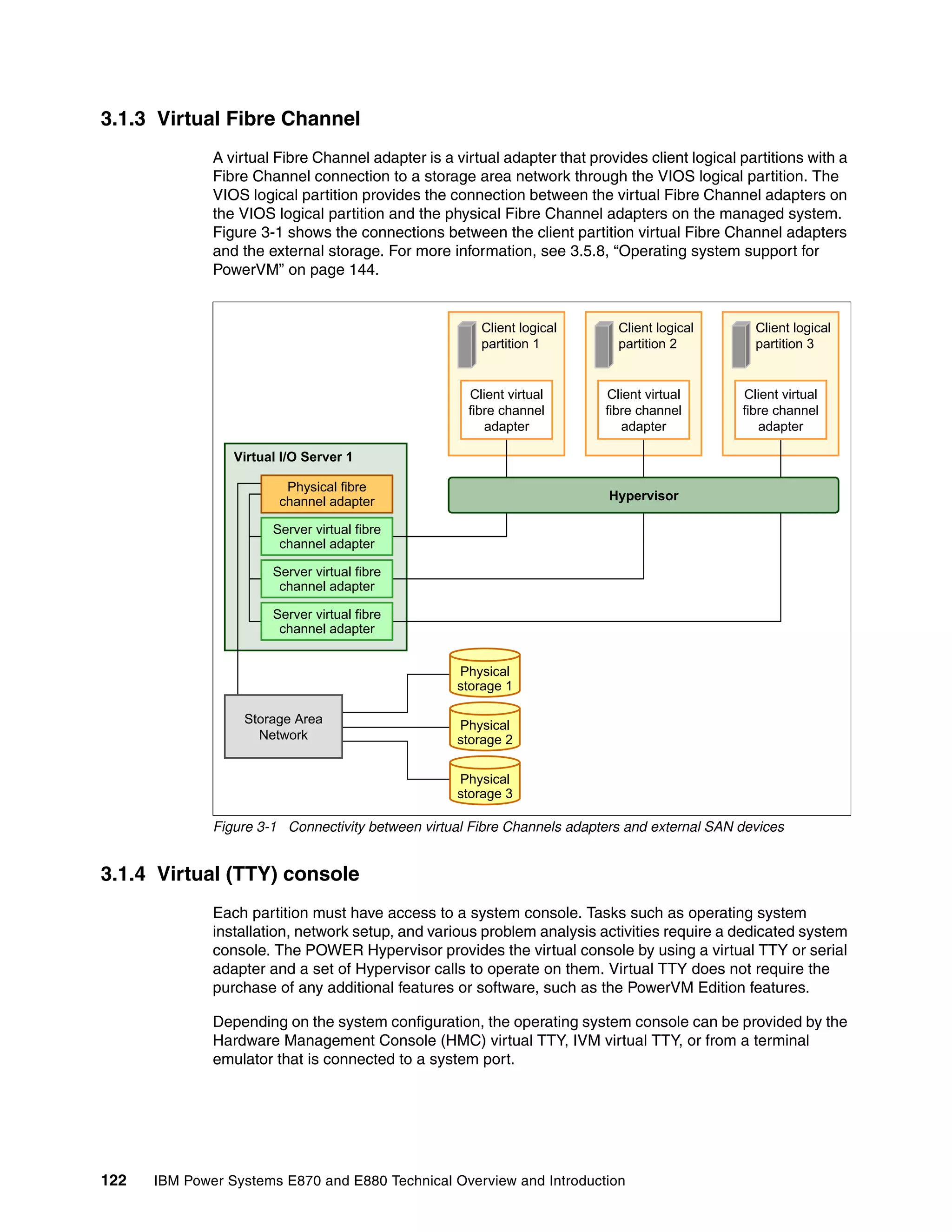 122 IBM Power Systems E870 and E880 Technical Overview and Introduction
3.1.3 Virtual Fibre Channel
A virtual Fibre Channel adapter is a virtual adapter that provides client logical partitions with a
Fibre Channel connection to a storage area network through the VIOS logical partition. The
VIOS logical partition provides the connection between the virtual Fibre Channel adapters on
the VIOS logical partition and the physical Fibre Channel adapters on the managed system.
Figure 3-1 shows the connections between the client partition virtual Fibre Channel adapters
and the external storage. For more information, see 3.5.8, “Operating system support for
PowerVM” on page 144.
Figure 3-1 Connectivity between virtual Fibre Channels adapters and external SAN devices
3.1.4 Virtual (TTY) console
Each partition must have access to a system console. Tasks such as operating system
installation, network setup, and various problem analysis activities require a dedicated system
console. The POWER Hypervisor provides the virtual console by using a virtual TTY or serial
adapter and a set of Hypervisor calls to operate on them. Virtual TTY does not require the
purchase of any additional features or software, such as the PowerVM Edition features.
Depending on the system configuration, the operating system console can be provided by the
Hardware Management Console (HMC) virtual TTY, IVM virtual TTY, or from a terminal
emulator that is connected to a system port.
Client logical
partition 1
Client virtual
fibre channel
adapter
Virtual I/O Server 1
Client logical
partition 2
Client virtual
fibre channel
adapter
Client logical
partition 3
Client virtual
fibre channel
adapter
Hypervisor
Physical fibre
channel adapter
Server virtual fibre
channel adapter
Server virtual fibre
channel adapter
Server virtual fibre
channel adapter
Storage Area
Network
Physical
storage 1
Physical
storage 2
Physical
storage 3
 