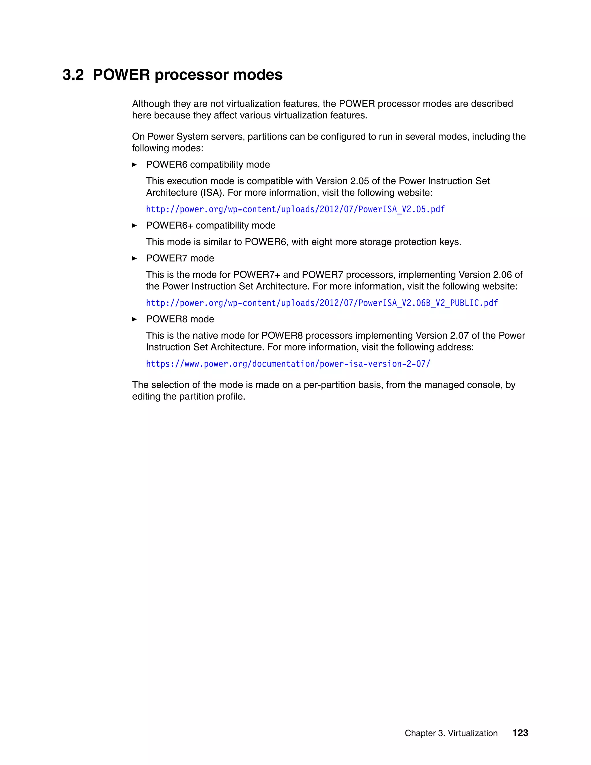 Chapter 3. Virtualization 123
3.2 POWER processor modes
Although they are not virtualization features, the POWER processor modes are described
here because they affect various virtualization features.
On Power System servers, partitions can be configured to run in several modes, including the
following modes:
POWER6 compatibility mode
This execution mode is compatible with Version 2.05 of the Power Instruction Set
Architecture (ISA). For more information, visit the following website:
http://power.org/wp-content/uploads/2012/07/PowerISA_V2.05.pdf
POWER6+ compatibility mode
This mode is similar to POWER6, with eight more storage protection keys.
POWER7 mode
This is the mode for POWER7+ and POWER7 processors, implementing Version 2.06 of
the Power Instruction Set Architecture. For more information, visit the following website:
http://power.org/wp-content/uploads/2012/07/PowerISA_V2.06B_V2_PUBLIC.pdf
POWER8 mode
This is the native mode for POWER8 processors implementing Version 2.07 of the Power
Instruction Set Architecture. For more information, visit the following address:
https://www.power.org/documentation/power-isa-version-2-07/
The selection of the mode is made on a per-partition basis, from the managed console, by
editing the partition profile.
 