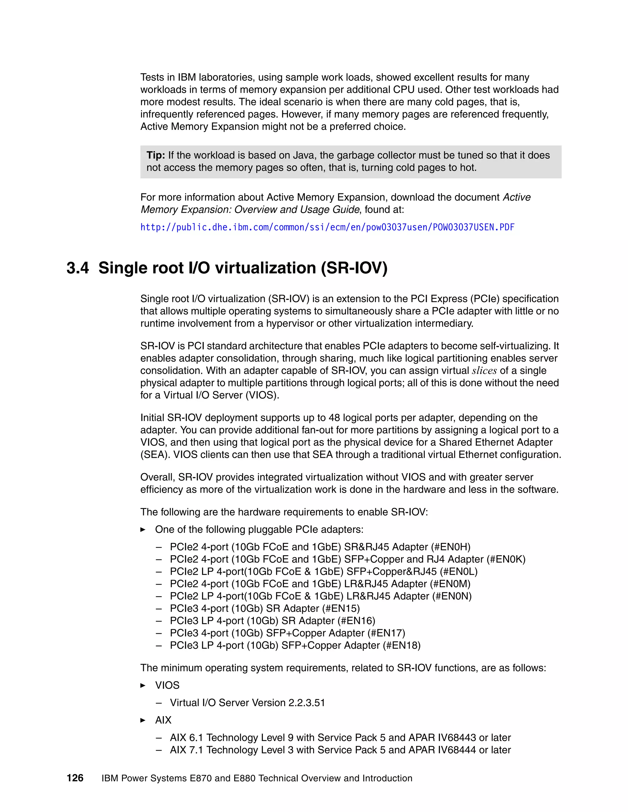 126 IBM Power Systems E870 and E880 Technical Overview and Introduction
Tests in IBM laboratories, using sample work loads, showed excellent results for many
workloads in terms of memory expansion per additional CPU used. Other test workloads had
more modest results. The ideal scenario is when there are many cold pages, that is,
infrequently referenced pages. However, if many memory pages are referenced frequently,
Active Memory Expansion might not be a preferred choice.
For more information about Active Memory Expansion, download the document Active
Memory Expansion: Overview and Usage Guide, found at:
http://public.dhe.ibm.com/common/ssi/ecm/en/pow03037usen/POW03037USEN.PDF
3.4 Single root I/O virtualization (SR-IOV)
Single root I/O virtualization (SR-IOV) is an extension to the PCI Express (PCIe) specification
that allows multiple operating systems to simultaneously share a PCIe adapter with little or no
runtime involvement from a hypervisor or other virtualization intermediary.
SR-IOV is PCI standard architecture that enables PCIe adapters to become self-virtualizing. It
enables adapter consolidation, through sharing, much like logical partitioning enables server
consolidation. With an adapter capable of SR-IOV, you can assign virtual slices of a single
physical adapter to multiple partitions through logical ports; all of this is done without the need
for a Virtual I/O Server (VIOS).
Initial SR-IOV deployment supports up to 48 logical ports per adapter, depending on the
adapter. You can provide additional fan-out for more partitions by assigning a logical port to a
VIOS, and then using that logical port as the physical device for a Shared Ethernet Adapter
(SEA). VIOS clients can then use that SEA through a traditional virtual Ethernet configuration.
Overall, SR-IOV provides integrated virtualization without VIOS and with greater server
efficiency as more of the virtualization work is done in the hardware and less in the software.
The following are the hardware requirements to enable SR-IOV:
One of the following pluggable PCIe adapters:
– PCIe2 4-port (10Gb FCoE and 1GbE) SR&RJ45 Adapter (#EN0H)
– PCIe2 4-port (10Gb FCoE and 1GbE) SFP+Copper and RJ4 Adapter (#EN0K)
– PCIe2 LP 4-port(10Gb FCoE & 1GbE) SFP+Copper&RJ45 (#EN0L)
– PCIe2 4-port (10Gb FCoE and 1GbE) LR&RJ45 Adapter (#EN0M)
– PCIe2 LP 4-port(10Gb FCoE & 1GbE) LR&RJ45 Adapter (#EN0N)
– PCIe3 4-port (10Gb) SR Adapter (#EN15)
– PCIe3 LP 4-port (10Gb) SR Adapter (#EN16)
– PCIe3 4-port (10Gb) SFP+Copper Adapter (#EN17)
– PCIe3 LP 4-port (10Gb) SFP+Copper Adapter (#EN18)
The minimum operating system requirements, related to SR-IOV functions, are as follows:
VIOS
– Virtual I/O Server Version 2.2.3.51
AIX
– AIX 6.1 Technology Level 9 with Service Pack 5 and APAR IV68443 or later
– AIX 7.1 Technology Level 3 with Service Pack 5 and APAR IV68444 or later
Tip: If the workload is based on Java, the garbage collector must be tuned so that it does
not access the memory pages so often, that is, turning cold pages to hot.
 