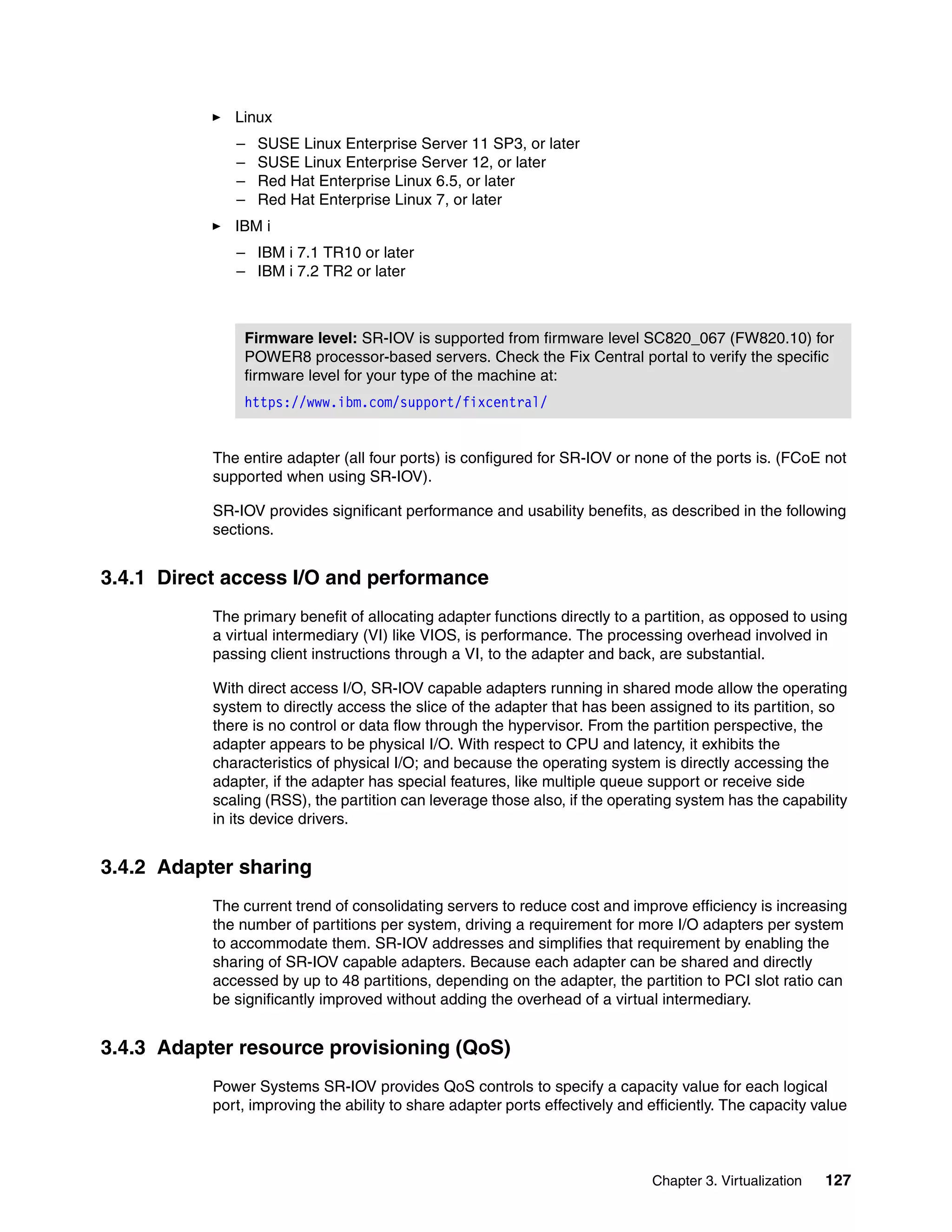 Chapter 3. Virtualization 127
Linux
– SUSE Linux Enterprise Server 11 SP3, or later
– SUSE Linux Enterprise Server 12, or later
– Red Hat Enterprise Linux 6.5, or later
– Red Hat Enterprise Linux 7, or later
IBM i
– IBM i 7.1 TR10 or later
– IBM i 7.2 TR2 or later
The entire adapter (all four ports) is configured for SR-IOV or none of the ports is. (FCoE not
supported when using SR-IOV).
SR-IOV provides significant performance and usability benefits, as described in the following
sections.
3.4.1 Direct access I/O and performance
The primary benefit of allocating adapter functions directly to a partition, as opposed to using
a virtual intermediary (VI) like VIOS, is performance. The processing overhead involved in
passing client instructions through a VI, to the adapter and back, are substantial.
With direct access I/O, SR-IOV capable adapters running in shared mode allow the operating
system to directly access the slice of the adapter that has been assigned to its partition, so
there is no control or data flow through the hypervisor. From the partition perspective, the
adapter appears to be physical I/O. With respect to CPU and latency, it exhibits the
characteristics of physical I/O; and because the operating system is directly accessing the
adapter, if the adapter has special features, like multiple queue support or receive side
scaling (RSS), the partition can leverage those also, if the operating system has the capability
in its device drivers.
3.4.2 Adapter sharing
The current trend of consolidating servers to reduce cost and improve efficiency is increasing
the number of partitions per system, driving a requirement for more I/O adapters per system
to accommodate them. SR-IOV addresses and simplifies that requirement by enabling the
sharing of SR-IOV capable adapters. Because each adapter can be shared and directly
accessed by up to 48 partitions, depending on the adapter, the partition to PCI slot ratio can
be significantly improved without adding the overhead of a virtual intermediary.
3.4.3 Adapter resource provisioning (QoS)
Power Systems SR-IOV provides QoS controls to specify a capacity value for each logical
port, improving the ability to share adapter ports effectively and efficiently. The capacity value
Firmware level: SR-IOV is supported from firmware level SC820_067 (FW820.10) for
POWER8 processor-based servers. Check the Fix Central portal to verify the specific
firmware level for your type of the machine at:
https://www.ibm.com/support/fixcentral/
 