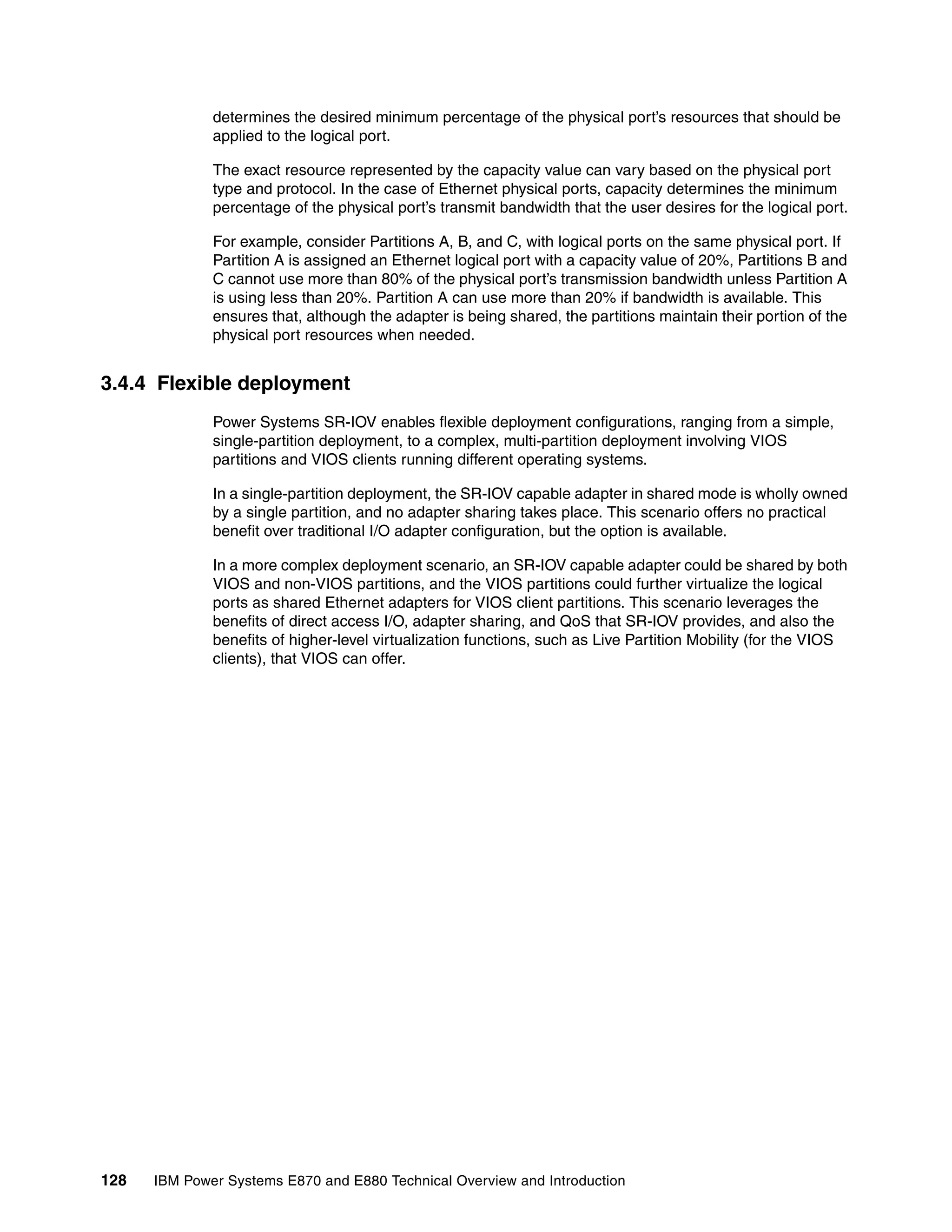 128 IBM Power Systems E870 and E880 Technical Overview and Introduction
determines the desired minimum percentage of the physical port’s resources that should be
applied to the logical port.
The exact resource represented by the capacity value can vary based on the physical port
type and protocol. In the case of Ethernet physical ports, capacity determines the minimum
percentage of the physical port’s transmit bandwidth that the user desires for the logical port.
For example, consider Partitions A, B, and C, with logical ports on the same physical port. If
Partition A is assigned an Ethernet logical port with a capacity value of 20%, Partitions B and
C cannot use more than 80% of the physical port’s transmission bandwidth unless Partition A
is using less than 20%. Partition A can use more than 20% if bandwidth is available. This
ensures that, although the adapter is being shared, the partitions maintain their portion of the
physical port resources when needed.
3.4.4 Flexible deployment
Power Systems SR-IOV enables flexible deployment configurations, ranging from a simple,
single-partition deployment, to a complex, multi-partition deployment involving VIOS
partitions and VIOS clients running different operating systems.
In a single-partition deployment, the SR-IOV capable adapter in shared mode is wholly owned
by a single partition, and no adapter sharing takes place. This scenario offers no practical
benefit over traditional I/O adapter configuration, but the option is available.
In a more complex deployment scenario, an SR-IOV capable adapter could be shared by both
VIOS and non-VIOS partitions, and the VIOS partitions could further virtualize the logical
ports as shared Ethernet adapters for VIOS client partitions. This scenario leverages the
benefits of direct access I/O, adapter sharing, and QoS that SR-IOV provides, and also the
benefits of higher-level virtualization functions, such as Live Partition Mobility (for the VIOS
clients), that VIOS can offer.
 