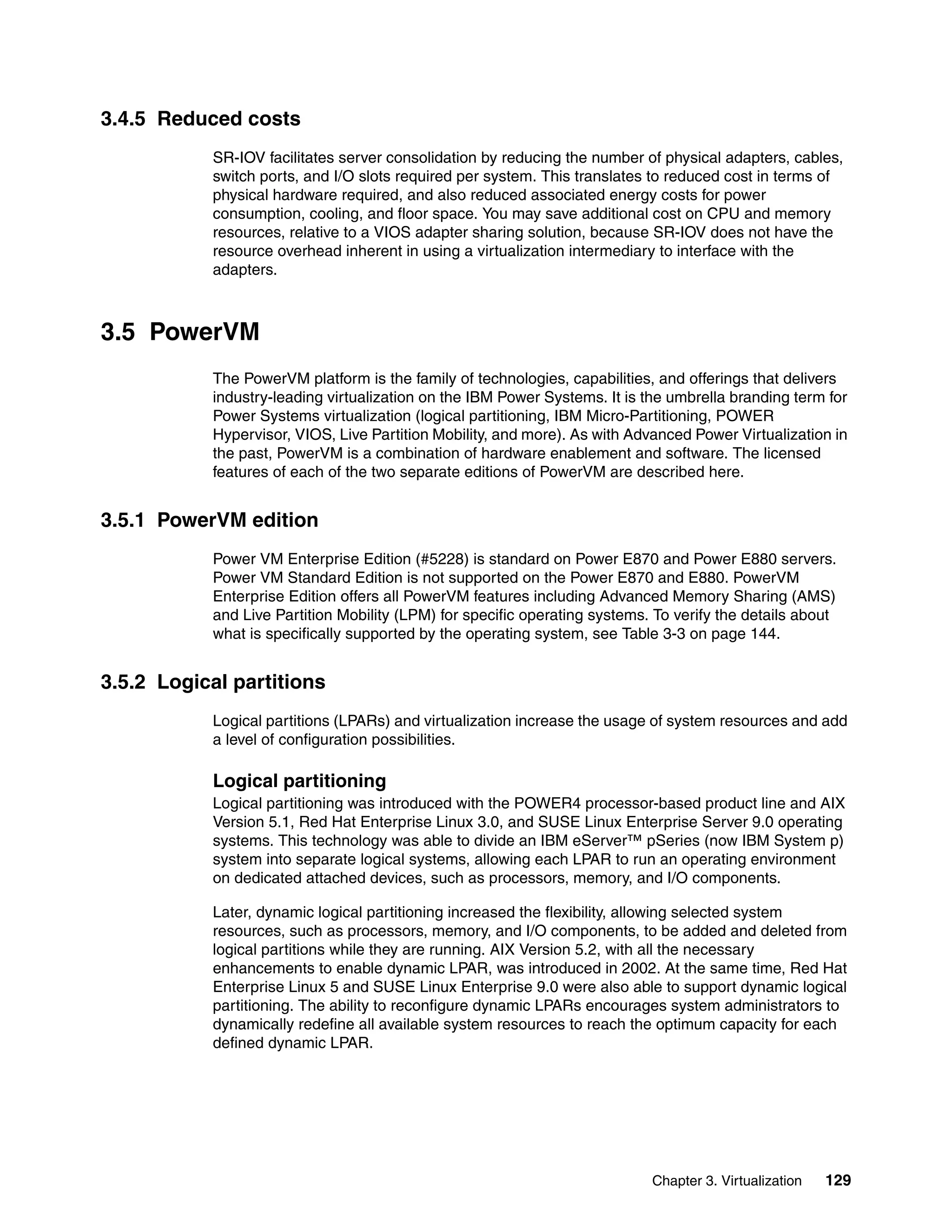 Chapter 3. Virtualization 129
3.4.5 Reduced costs
SR-IOV facilitates server consolidation by reducing the number of physical adapters, cables,
switch ports, and I/O slots required per system. This translates to reduced cost in terms of
physical hardware required, and also reduced associated energy costs for power
consumption, cooling, and floor space. You may save additional cost on CPU and memory
resources, relative to a VIOS adapter sharing solution, because SR-IOV does not have the
resource overhead inherent in using a virtualization intermediary to interface with the
adapters.
3.5 PowerVM
The PowerVM platform is the family of technologies, capabilities, and offerings that delivers
industry-leading virtualization on the IBM Power Systems. It is the umbrella branding term for
Power Systems virtualization (logical partitioning, IBM Micro-Partitioning, POWER
Hypervisor, VIOS, Live Partition Mobility, and more). As with Advanced Power Virtualization in
the past, PowerVM is a combination of hardware enablement and software. The licensed
features of each of the two separate editions of PowerVM are described here.
3.5.1 PowerVM edition
Power VM Enterprise Edition (#5228) is standard on Power E870 and Power E880 servers.
Power VM Standard Edition is not supported on the Power E870 and E880. PowerVM
Enterprise Edition offers all PowerVM features including Advanced Memory Sharing (AMS)
and Live Partition Mobility (LPM) for specific operating systems. To verify the details about
what is specifically supported by the operating system, see Table 3-3 on page 144.
3.5.2 Logical partitions
Logical partitions (LPARs) and virtualization increase the usage of system resources and add
a level of configuration possibilities.
Logical partitioning
Logical partitioning was introduced with the POWER4 processor-based product line and AIX
Version 5.1, Red Hat Enterprise Linux 3.0, and SUSE Linux Enterprise Server 9.0 operating
systems. This technology was able to divide an IBM eServer™ pSeries (now IBM System p)
system into separate logical systems, allowing each LPAR to run an operating environment
on dedicated attached devices, such as processors, memory, and I/O components.
Later, dynamic logical partitioning increased the flexibility, allowing selected system
resources, such as processors, memory, and I/O components, to be added and deleted from
logical partitions while they are running. AIX Version 5.2, with all the necessary
enhancements to enable dynamic LPAR, was introduced in 2002. At the same time, Red Hat
Enterprise Linux 5 and SUSE Linux Enterprise 9.0 were also able to support dynamic logical
partitioning. The ability to reconfigure dynamic LPARs encourages system administrators to
dynamically redefine all available system resources to reach the optimum capacity for each
defined dynamic LPAR.
 