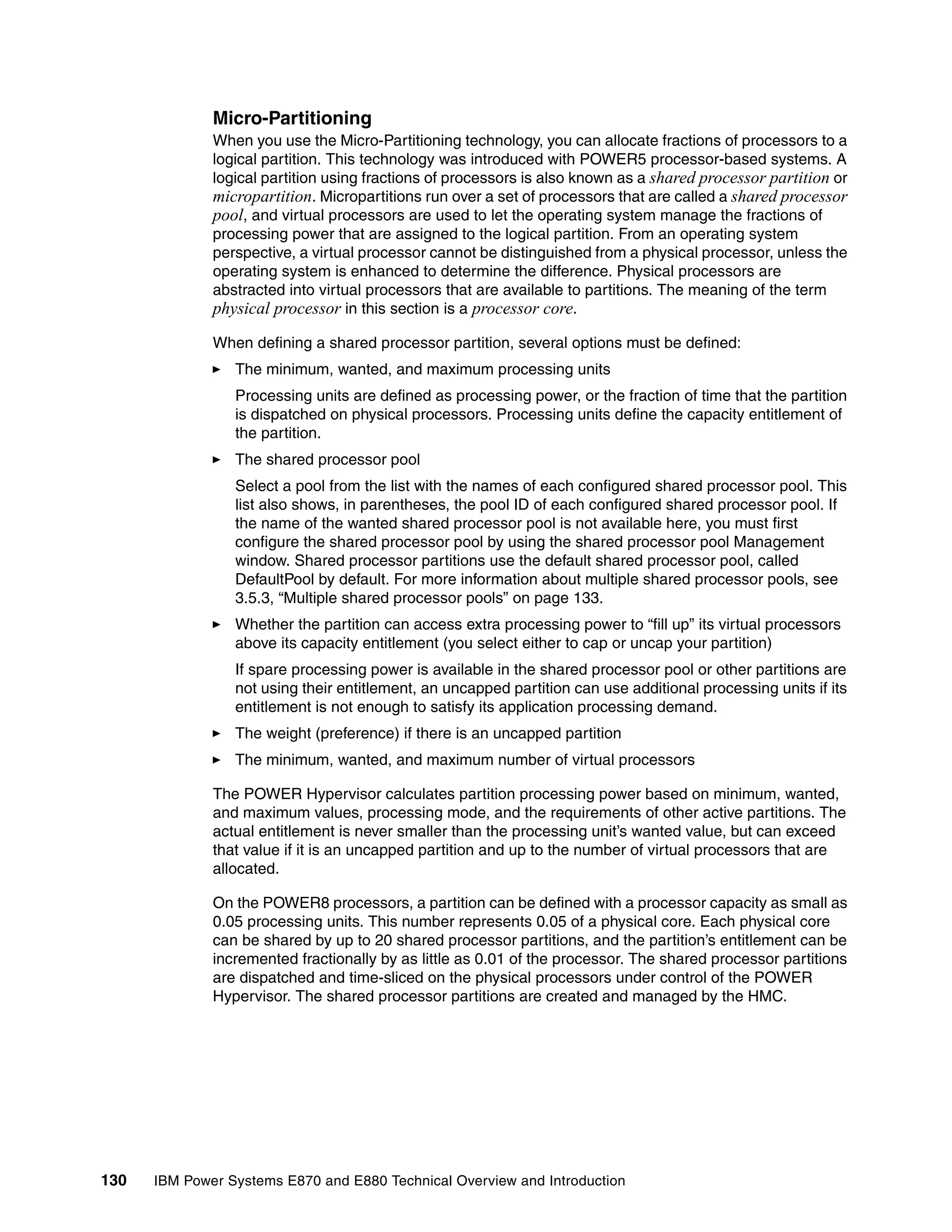 130 IBM Power Systems E870 and E880 Technical Overview and Introduction
Micro-Partitioning
When you use the Micro-Partitioning technology, you can allocate fractions of processors to a
logical partition. This technology was introduced with POWER5 processor-based systems. A
logical partition using fractions of processors is also known as a shared processor partition or
micropartition. Micropartitions run over a set of processors that are called a shared processor
pool, and virtual processors are used to let the operating system manage the fractions of
processing power that are assigned to the logical partition. From an operating system
perspective, a virtual processor cannot be distinguished from a physical processor, unless the
operating system is enhanced to determine the difference. Physical processors are
abstracted into virtual processors that are available to partitions. The meaning of the term
physical processor in this section is a processor core.
When defining a shared processor partition, several options must be defined:
The minimum, wanted, and maximum processing units
Processing units are defined as processing power, or the fraction of time that the partition
is dispatched on physical processors. Processing units define the capacity entitlement of
the partition.
The shared processor pool
Select a pool from the list with the names of each configured shared processor pool. This
list also shows, in parentheses, the pool ID of each configured shared processor pool. If
the name of the wanted shared processor pool is not available here, you must first
configure the shared processor pool by using the shared processor pool Management
window. Shared processor partitions use the default shared processor pool, called
DefaultPool by default. For more information about multiple shared processor pools, see
3.5.3, “Multiple shared processor pools” on page 133.
Whether the partition can access extra processing power to “fill up” its virtual processors
above its capacity entitlement (you select either to cap or uncap your partition)
If spare processing power is available in the shared processor pool or other partitions are
not using their entitlement, an uncapped partition can use additional processing units if its
entitlement is not enough to satisfy its application processing demand.
The weight (preference) if there is an uncapped partition
The minimum, wanted, and maximum number of virtual processors
The POWER Hypervisor calculates partition processing power based on minimum, wanted,
and maximum values, processing mode, and the requirements of other active partitions. The
actual entitlement is never smaller than the processing unit’s wanted value, but can exceed
that value if it is an uncapped partition and up to the number of virtual processors that are
allocated.
On the POWER8 processors, a partition can be defined with a processor capacity as small as
0.05 processing units. This number represents 0.05 of a physical core. Each physical core
can be shared by up to 20 shared processor partitions, and the partition’s entitlement can be
incremented fractionally by as little as 0.01 of the processor. The shared processor partitions
are dispatched and time-sliced on the physical processors under control of the POWER
Hypervisor. The shared processor partitions are created and managed by the HMC.
 