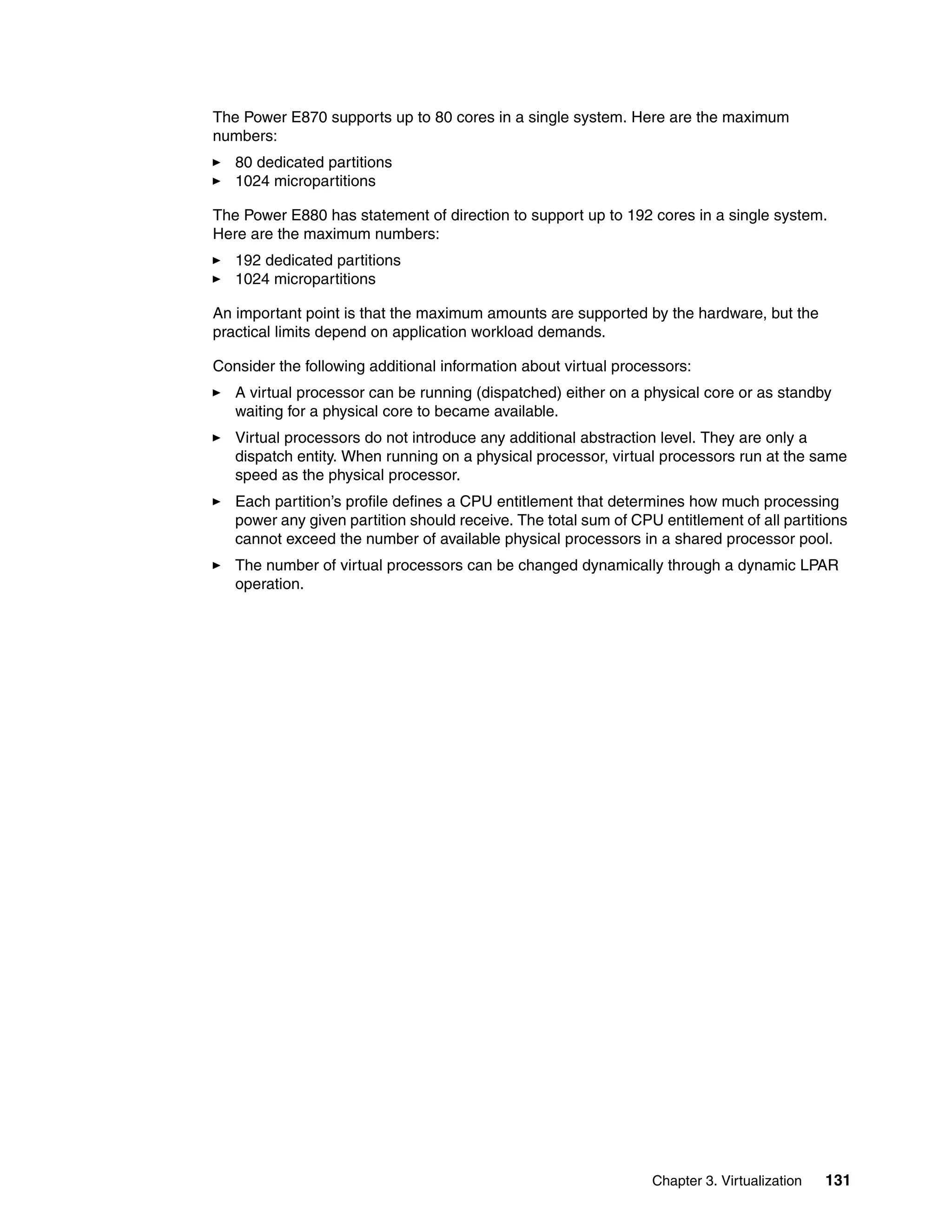 Chapter 3. Virtualization 131
The Power E870 supports up to 80 cores in a single system. Here are the maximum
numbers:
80 dedicated partitions
1024 micropartitions
The Power E880 has statement of direction to support up to 192 cores in a single system.
Here are the maximum numbers:
192 dedicated partitions
1024 micropartitions
An important point is that the maximum amounts are supported by the hardware, but the
practical limits depend on application workload demands.
Consider the following additional information about virtual processors:
A virtual processor can be running (dispatched) either on a physical core or as standby
waiting for a physical core to became available.
Virtual processors do not introduce any additional abstraction level. They are only a
dispatch entity. When running on a physical processor, virtual processors run at the same
speed as the physical processor.
Each partition’s profile defines a CPU entitlement that determines how much processing
power any given partition should receive. The total sum of CPU entitlement of all partitions
cannot exceed the number of available physical processors in a shared processor pool.
The number of virtual processors can be changed dynamically through a dynamic LPAR
operation.
 