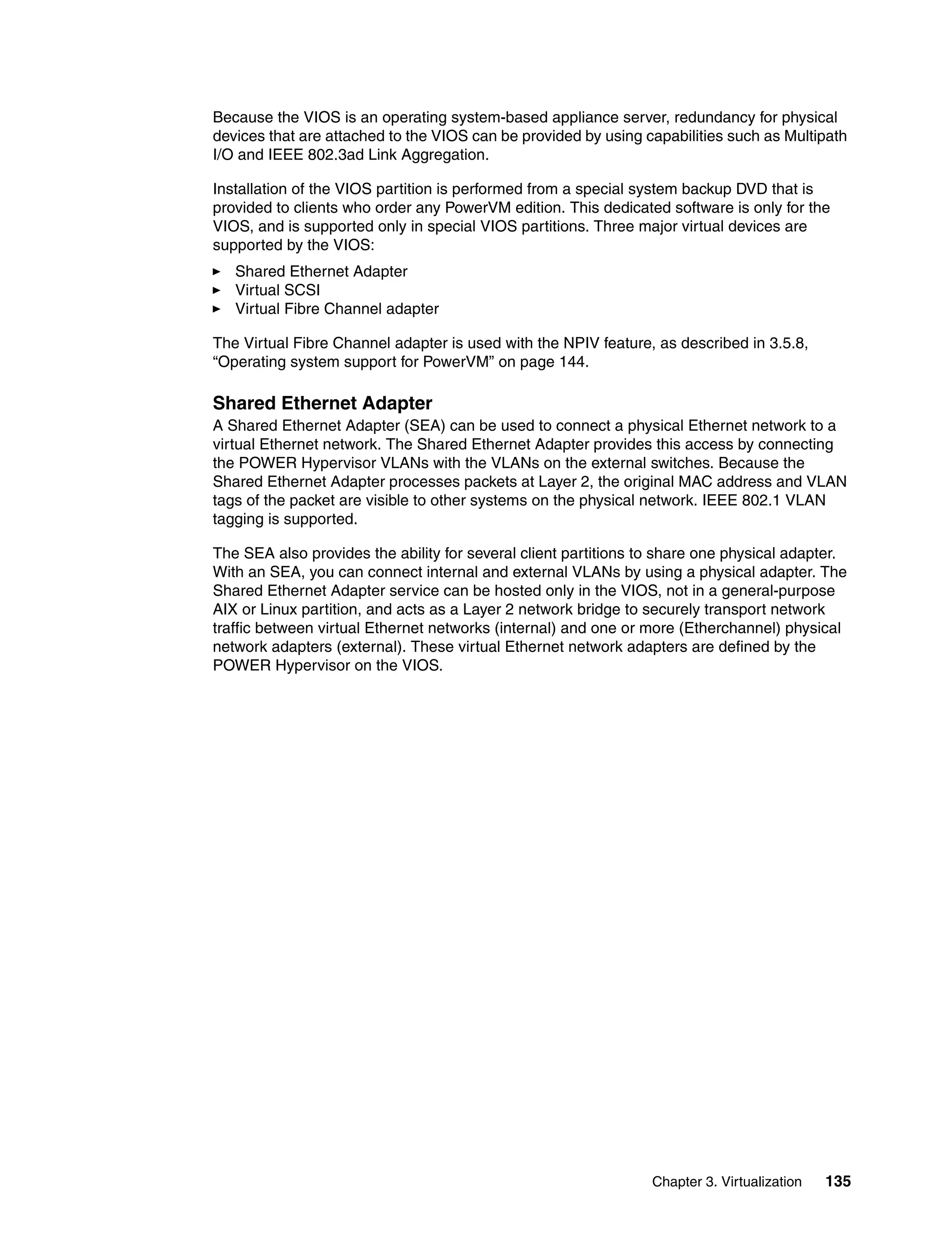 Chapter 3. Virtualization 135
Because the VIOS is an operating system-based appliance server, redundancy for physical
devices that are attached to the VIOS can be provided by using capabilities such as Multipath
I/O and IEEE 802.3ad Link Aggregation.
Installation of the VIOS partition is performed from a special system backup DVD that is
provided to clients who order any PowerVM edition. This dedicated software is only for the
VIOS, and is supported only in special VIOS partitions. Three major virtual devices are
supported by the VIOS:
Shared Ethernet Adapter
Virtual SCSI
Virtual Fibre Channel adapter
The Virtual Fibre Channel adapter is used with the NPIV feature, as described in 3.5.8,
“Operating system support for PowerVM” on page 144.
Shared Ethernet Adapter
A Shared Ethernet Adapter (SEA) can be used to connect a physical Ethernet network to a
virtual Ethernet network. The Shared Ethernet Adapter provides this access by connecting
the POWER Hypervisor VLANs with the VLANs on the external switches. Because the
Shared Ethernet Adapter processes packets at Layer 2, the original MAC address and VLAN
tags of the packet are visible to other systems on the physical network. IEEE 802.1 VLAN
tagging is supported.
The SEA also provides the ability for several client partitions to share one physical adapter.
With an SEA, you can connect internal and external VLANs by using a physical adapter. The
Shared Ethernet Adapter service can be hosted only in the VIOS, not in a general-purpose
AIX or Linux partition, and acts as a Layer 2 network bridge to securely transport network
traffic between virtual Ethernet networks (internal) and one or more (Etherchannel) physical
network adapters (external). These virtual Ethernet network adapters are defined by the
POWER Hypervisor on the VIOS.
 