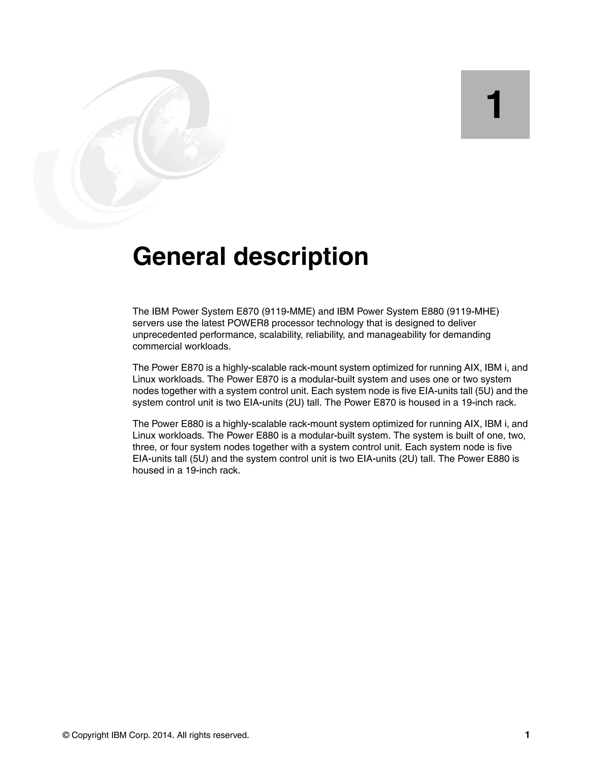 © Copyright IBM Corp. 2014. All rights reserved. 1
Chapter 1. General description
The IBM Power System E870 (9119-MME) and IBM Power System E880 (9119-MHE)
servers use the latest POWER8 processor technology that is designed to deliver
unprecedented performance, scalability, reliability, and manageability for demanding
commercial workloads.
The Power E870 is a highly-scalable rack-mount system optimized for running AIX, IBM i, and
Linux workloads. The Power E870 is a modular-built system and uses one or two system
nodes together with a system control unit. Each system node is five EIA-units tall (5U) and the
system control unit is two EIA-units (2U) tall. The Power E870 is housed in a 19-inch rack.
The Power E880 is a highly-scalable rack-mount system optimized for running AIX, IBM i, and
Linux workloads. The Power E880 is a modular-built system. The system is built of one, two,
three, or four system nodes together with a system control unit. Each system node is five
EIA-units tall (5U) and the system control unit is two EIA-units (2U) tall. The Power E880 is
housed in a 19-inch rack.
1
 