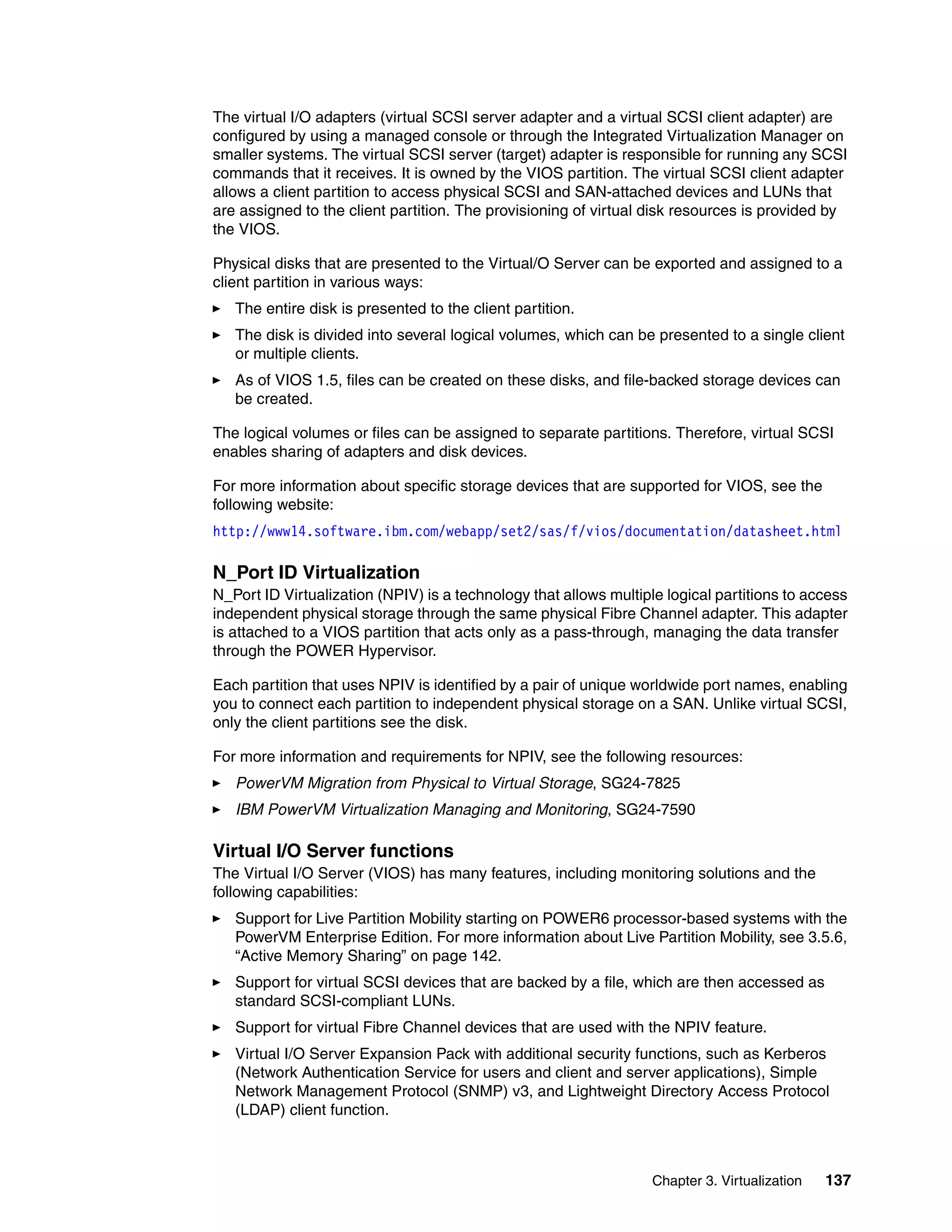 Chapter 3. Virtualization 137
The virtual I/O adapters (virtual SCSI server adapter and a virtual SCSI client adapter) are
configured by using a managed console or through the Integrated Virtualization Manager on
smaller systems. The virtual SCSI server (target) adapter is responsible for running any SCSI
commands that it receives. It is owned by the VIOS partition. The virtual SCSI client adapter
allows a client partition to access physical SCSI and SAN-attached devices and LUNs that
are assigned to the client partition. The provisioning of virtual disk resources is provided by
the VIOS.
Physical disks that are presented to the Virtual/O Server can be exported and assigned to a
client partition in various ways:
The entire disk is presented to the client partition.
The disk is divided into several logical volumes, which can be presented to a single client
or multiple clients.
As of VIOS 1.5, files can be created on these disks, and file-backed storage devices can
be created.
The logical volumes or files can be assigned to separate partitions. Therefore, virtual SCSI
enables sharing of adapters and disk devices.
For more information about specific storage devices that are supported for VIOS, see the
following website:
http://www14.software.ibm.com/webapp/set2/sas/f/vios/documentation/datasheet.html
N_Port ID Virtualization
N_Port ID Virtualization (NPIV) is a technology that allows multiple logical partitions to access
independent physical storage through the same physical Fibre Channel adapter. This adapter
is attached to a VIOS partition that acts only as a pass-through, managing the data transfer
through the POWER Hypervisor.
Each partition that uses NPIV is identified by a pair of unique worldwide port names, enabling
you to connect each partition to independent physical storage on a SAN. Unlike virtual SCSI,
only the client partitions see the disk.
For more information and requirements for NPIV, see the following resources:
PowerVM Migration from Physical to Virtual Storage, SG24-7825
IBM PowerVM Virtualization Managing and Monitoring, SG24-7590
Virtual I/O Server functions
The Virtual I/O Server (VIOS) has many features, including monitoring solutions and the
following capabilities:
Support for Live Partition Mobility starting on POWER6 processor-based systems with the
PowerVM Enterprise Edition. For more information about Live Partition Mobility, see 3.5.6,
“Active Memory Sharing” on page 142.
Support for virtual SCSI devices that are backed by a file, which are then accessed as
standard SCSI-compliant LUNs.
Support for virtual Fibre Channel devices that are used with the NPIV feature.
Virtual I/O Server Expansion Pack with additional security functions, such as Kerberos
(Network Authentication Service for users and client and server applications), Simple
Network Management Protocol (SNMP) v3, and Lightweight Directory Access Protocol
(LDAP) client function.
 