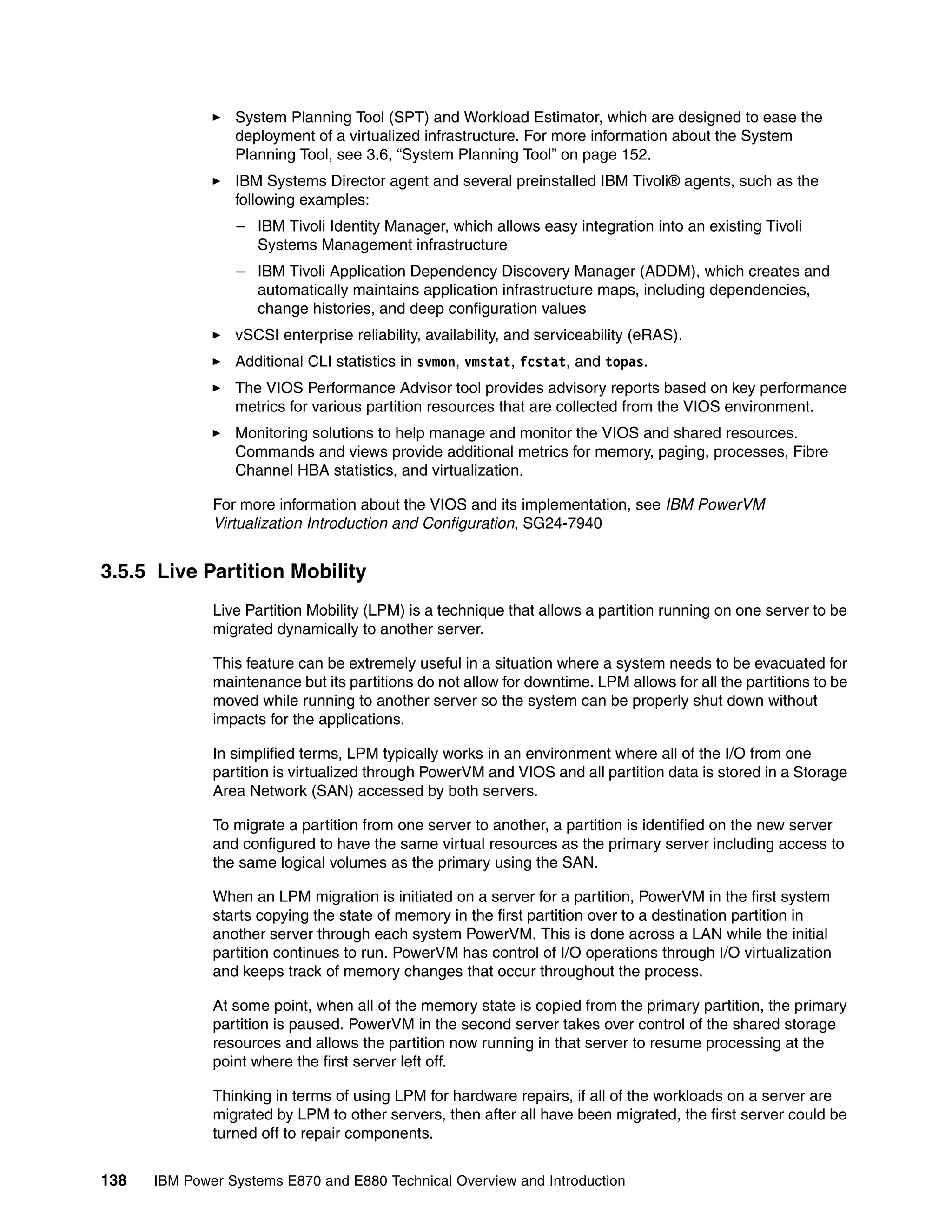138 IBM Power Systems E870 and E880 Technical Overview and Introduction
System Planning Tool (SPT) and Workload Estimator, which are designed to ease the
deployment of a virtualized infrastructure. For more information about the System
Planning Tool, see 3.6, “System Planning Tool” on page 152.
IBM Systems Director agent and several preinstalled IBM Tivoli® agents, such as the
following examples:
– IBM Tivoli Identity Manager, which allows easy integration into an existing Tivoli
Systems Management infrastructure
– IBM Tivoli Application Dependency Discovery Manager (ADDM), which creates and
automatically maintains application infrastructure maps, including dependencies,
change histories, and deep configuration values
vSCSI enterprise reliability, availability, and serviceability (eRAS).
Additional CLI statistics in svmon, vmstat, fcstat, and topas.
The VIOS Performance Advisor tool provides advisory reports based on key performance
metrics for various partition resources that are collected from the VIOS environment.
Monitoring solutions to help manage and monitor the VIOS and shared resources.
Commands and views provide additional metrics for memory, paging, processes, Fibre
Channel HBA statistics, and virtualization.
For more information about the VIOS and its implementation, see IBM PowerVM
Virtualization Introduction and Configuration, SG24-7940
3.5.5 Live Partition Mobility
Live Partition Mobility (LPM) is a technique that allows a partition running on one server to be
migrated dynamically to another server.
This feature can be extremely useful in a situation where a system needs to be evacuated for
maintenance but its partitions do not allow for downtime. LPM allows for all the partitions to be
moved while running to another server so the system can be properly shut down without
impacts for the applications.
In simplified terms, LPM typically works in an environment where all of the I/O from one
partition is virtualized through PowerVM and VIOS and all partition data is stored in a Storage
Area Network (SAN) accessed by both servers.
To migrate a partition from one server to another, a partition is identified on the new server
and configured to have the same virtual resources as the primary server including access to
the same logical volumes as the primary using the SAN.
When an LPM migration is initiated on a server for a partition, PowerVM in the first system
starts copying the state of memory in the first partition over to a destination partition in
another server through each system PowerVM. This is done across a LAN while the initial
partition continues to run. PowerVM has control of I/O operations through I/O virtualization
and keeps track of memory changes that occur throughout the process.
At some point, when all of the memory state is copied from the primary partition, the primary
partition is paused. PowerVM in the second server takes over control of the shared storage
resources and allows the partition now running in that server to resume processing at the
point where the first server left off.
Thinking in terms of using LPM for hardware repairs, if all of the workloads on a server are
migrated by LPM to other servers, then after all have been migrated, the first server could be
turned off to repair components.
 