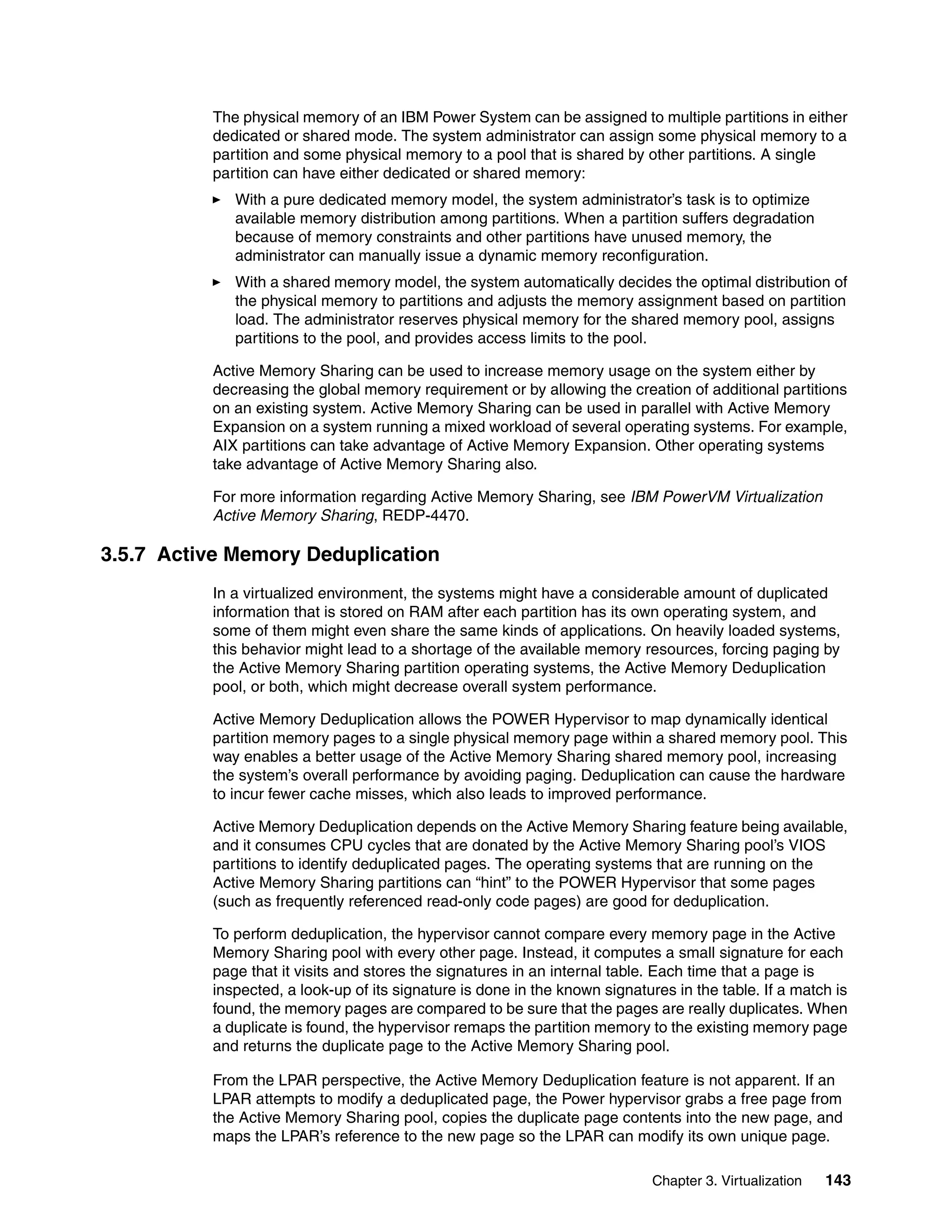 Chapter 3. Virtualization 143
The physical memory of an IBM Power System can be assigned to multiple partitions in either
dedicated or shared mode. The system administrator can assign some physical memory to a
partition and some physical memory to a pool that is shared by other partitions. A single
partition can have either dedicated or shared memory:
With a pure dedicated memory model, the system administrator’s task is to optimize
available memory distribution among partitions. When a partition suffers degradation
because of memory constraints and other partitions have unused memory, the
administrator can manually issue a dynamic memory reconfiguration.
With a shared memory model, the system automatically decides the optimal distribution of
the physical memory to partitions and adjusts the memory assignment based on partition
load. The administrator reserves physical memory for the shared memory pool, assigns
partitions to the pool, and provides access limits to the pool.
Active Memory Sharing can be used to increase memory usage on the system either by
decreasing the global memory requirement or by allowing the creation of additional partitions
on an existing system. Active Memory Sharing can be used in parallel with Active Memory
Expansion on a system running a mixed workload of several operating systems. For example,
AIX partitions can take advantage of Active Memory Expansion. Other operating systems
take advantage of Active Memory Sharing also.
For more information regarding Active Memory Sharing, see IBM PowerVM Virtualization
Active Memory Sharing, REDP-4470.
3.5.7 Active Memory Deduplication
In a virtualized environment, the systems might have a considerable amount of duplicated
information that is stored on RAM after each partition has its own operating system, and
some of them might even share the same kinds of applications. On heavily loaded systems,
this behavior might lead to a shortage of the available memory resources, forcing paging by
the Active Memory Sharing partition operating systems, the Active Memory Deduplication
pool, or both, which might decrease overall system performance.
Active Memory Deduplication allows the POWER Hypervisor to map dynamically identical
partition memory pages to a single physical memory page within a shared memory pool. This
way enables a better usage of the Active Memory Sharing shared memory pool, increasing
the system’s overall performance by avoiding paging. Deduplication can cause the hardware
to incur fewer cache misses, which also leads to improved performance.
Active Memory Deduplication depends on the Active Memory Sharing feature being available,
and it consumes CPU cycles that are donated by the Active Memory Sharing pool’s VIOS
partitions to identify deduplicated pages. The operating systems that are running on the
Active Memory Sharing partitions can “hint” to the POWER Hypervisor that some pages
(such as frequently referenced read-only code pages) are good for deduplication.
To perform deduplication, the hypervisor cannot compare every memory page in the Active
Memory Sharing pool with every other page. Instead, it computes a small signature for each
page that it visits and stores the signatures in an internal table. Each time that a page is
inspected, a look-up of its signature is done in the known signatures in the table. If a match is
found, the memory pages are compared to be sure that the pages are really duplicates. When
a duplicate is found, the hypervisor remaps the partition memory to the existing memory page
and returns the duplicate page to the Active Memory Sharing pool.
From the LPAR perspective, the Active Memory Deduplication feature is not apparent. If an
LPAR attempts to modify a deduplicated page, the Power hypervisor grabs a free page from
the Active Memory Sharing pool, copies the duplicate page contents into the new page, and
maps the LPAR’s reference to the new page so the LPAR can modify its own unique page.
 