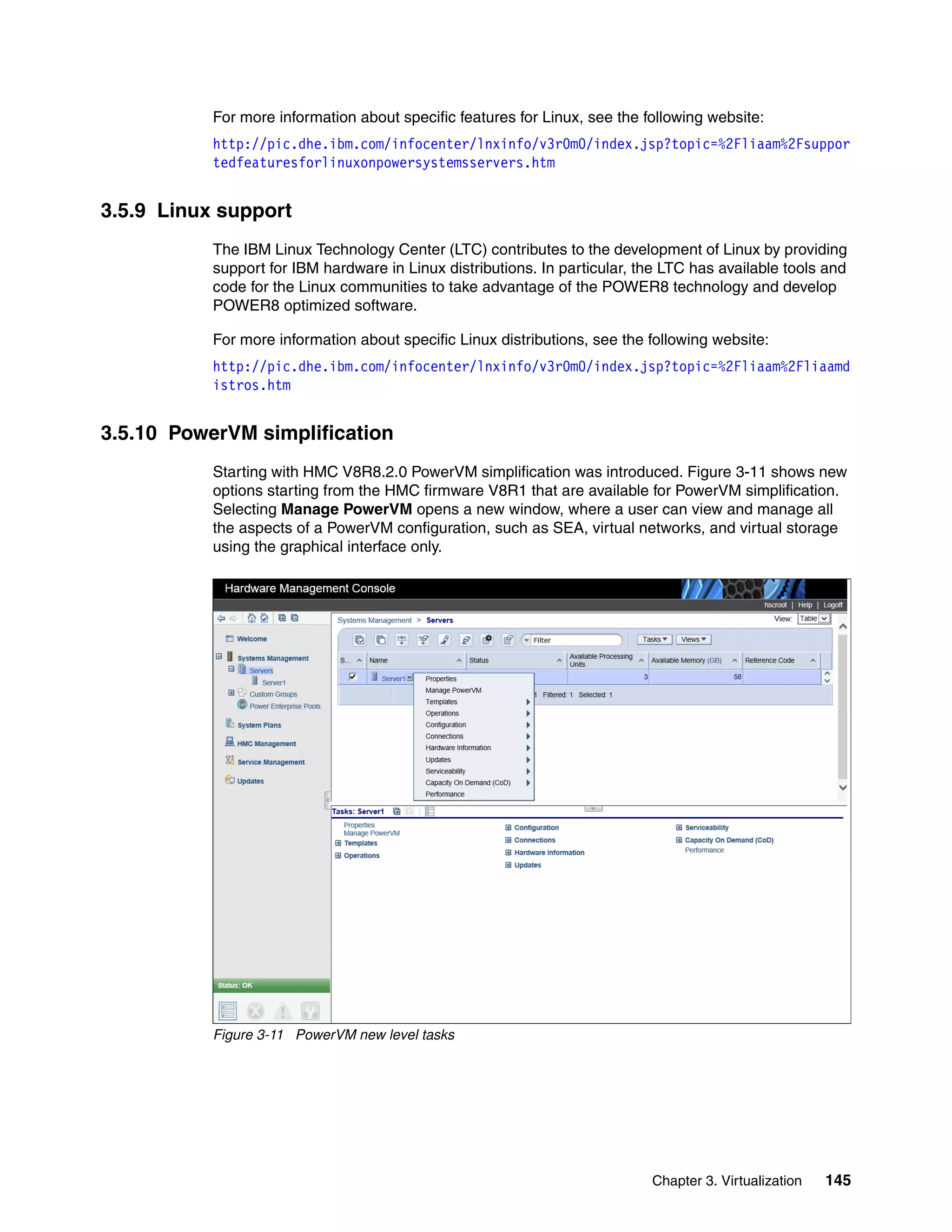 Chapter 3. Virtualization 145
For more information about specific features for Linux, see the following website:
http://pic.dhe.ibm.com/infocenter/lnxinfo/v3r0m0/index.jsp?topic=%2Fliaam%2Fsuppor
tedfeaturesforlinuxonpowersystemsservers.htm
3.5.9 Linux support
The IBM Linux Technology Center (LTC) contributes to the development of Linux by providing
support for IBM hardware in Linux distributions. In particular, the LTC has available tools and
code for the Linux communities to take advantage of the POWER8 technology and develop
POWER8 optimized software.
For more information about specific Linux distributions, see the following website:
http://pic.dhe.ibm.com/infocenter/lnxinfo/v3r0m0/index.jsp?topic=%2Fliaam%2Fliaamd
istros.htm
3.5.10 PowerVM simplification
Starting with HMC V8R8.2.0 PowerVM simplification was introduced. Figure 3-11 shows new
options starting from the HMC firmware V8R1 that are available for PowerVM simplification.
Selecting Manage PowerVM opens a new window, where a user can view and manage all
the aspects of a PowerVM configuration, such as SEA, virtual networks, and virtual storage
using the graphical interface only.
Figure 3-11 PowerVM new level tasks
 