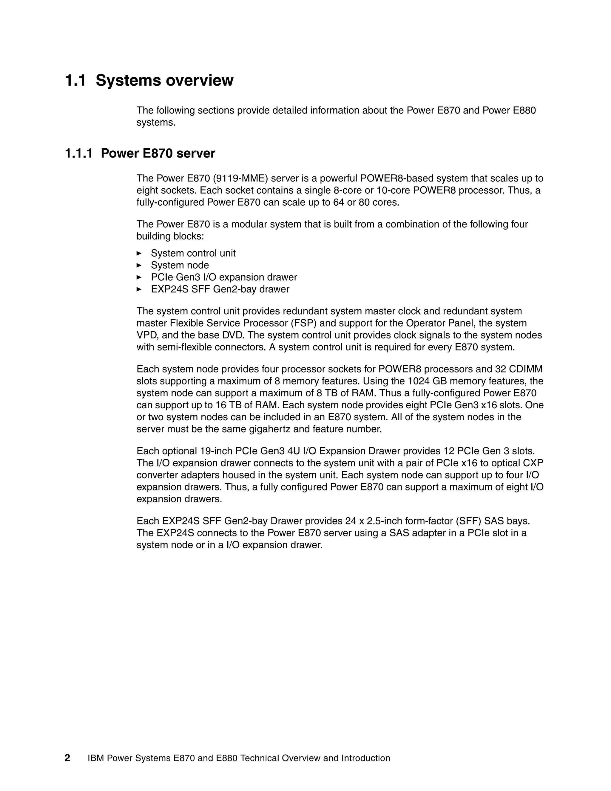 2 IBM Power Systems E870 and E880 Technical Overview and Introduction
1.1 Systems overview
The following sections provide detailed information about the Power E870 and Power E880
systems.
1.1.1 Power E870 server
The Power E870 (9119-MME) server is a powerful POWER8-based system that scales up to
eight sockets. Each socket contains a single 8-core or 10-core POWER8 processor. Thus, a
fully-configured Power E870 can scale up to 64 or 80 cores.
The Power E870 is a modular system that is built from a combination of the following four
building blocks:
System control unit
System node
PCIe Gen3 I/O expansion drawer
EXP24S SFF Gen2-bay drawer
The system control unit provides redundant system master clock and redundant system
master Flexible Service Processor (FSP) and support for the Operator Panel, the system
VPD, and the base DVD. The system control unit provides clock signals to the system nodes
with semi-flexible connectors. A system control unit is required for every E870 system.
Each system node provides four processor sockets for POWER8 processors and 32 CDIMM
slots supporting a maximum of 8 memory features. Using the 1024 GB memory features, the
system node can support a maximum of 8 TB of RAM. Thus a fully-configured Power E870
can support up to 16 TB of RAM. Each system node provides eight PCIe Gen3 x16 slots. One
or two system nodes can be included in an E870 system. All of the system nodes in the
server must be the same gigahertz and feature number.
Each optional 19-inch PCIe Gen3 4U I/O Expansion Drawer provides 12 PCIe Gen 3 slots.
The I/O expansion drawer connects to the system unit with a pair of PCIe x16 to optical CXP
converter adapters housed in the system unit. Each system node can support up to four I/O
expansion drawers. Thus, a fully configured Power E870 can support a maximum of eight I/O
expansion drawers.
Each EXP24S SFF Gen2-bay Drawer provides 24 x 2.5-inch form-factor (SFF) SAS bays.
The EXP24S connects to the Power E870 server using a SAS adapter in a PCIe slot in a
system node or in a I/O expansion drawer.
 