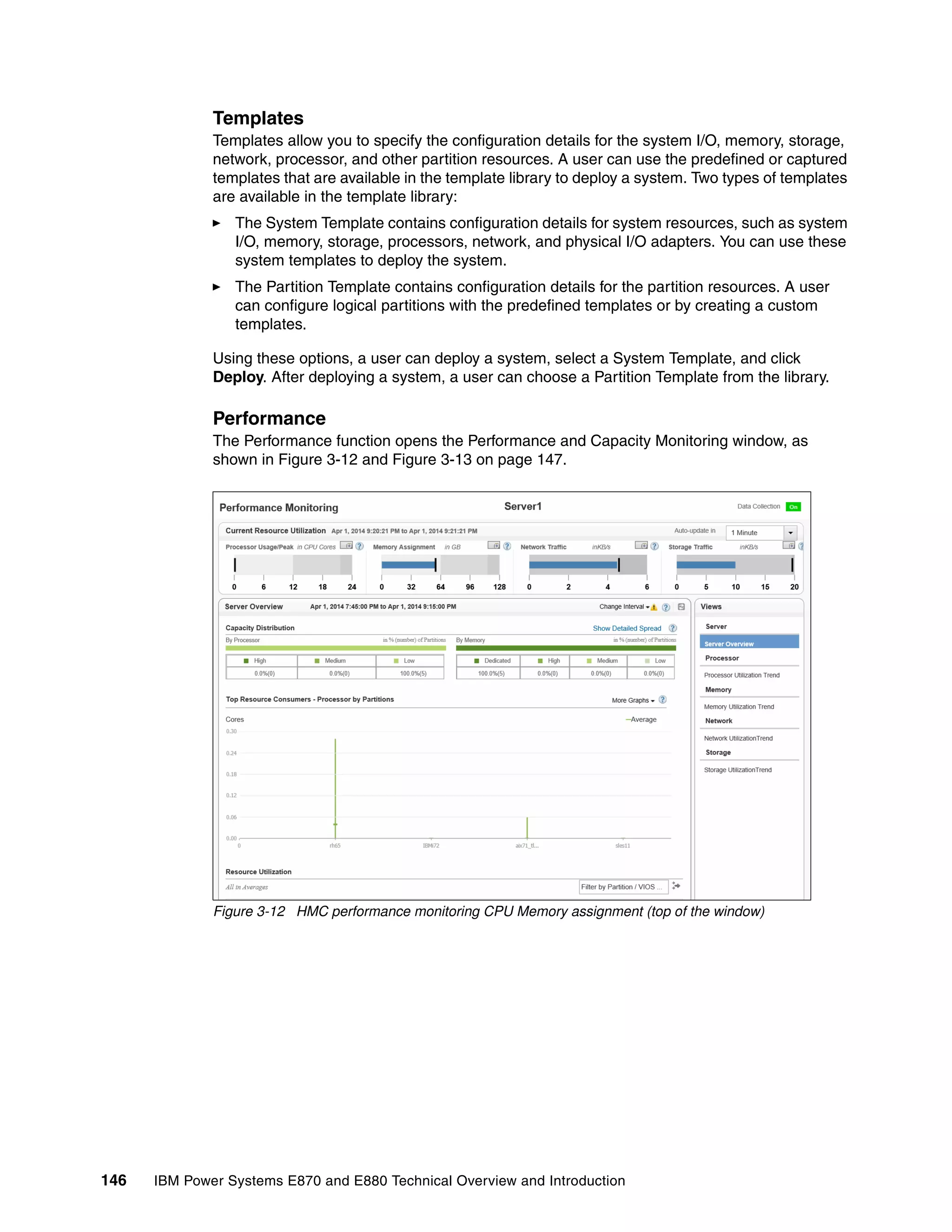 146 IBM Power Systems E870 and E880 Technical Overview and Introduction
Templates
Templates allow you to specify the configuration details for the system I/O, memory, storage,
network, processor, and other partition resources. A user can use the predefined or captured
templates that are available in the template library to deploy a system. Two types of templates
are available in the template library:
The System Template contains configuration details for system resources, such as system
I/O, memory, storage, processors, network, and physical I/O adapters. You can use these
system templates to deploy the system.
The Partition Template contains configuration details for the partition resources. A user
can configure logical partitions with the predefined templates or by creating a custom
templates.
Using these options, a user can deploy a system, select a System Template, and click
Deploy. After deploying a system, a user can choose a Partition Template from the library.
Performance
The Performance function opens the Performance and Capacity Monitoring window, as
shown in Figure 3-12 and Figure 3-13 on page 147.
Figure 3-12 HMC performance monitoring CPU Memory assignment (top of the window)
 