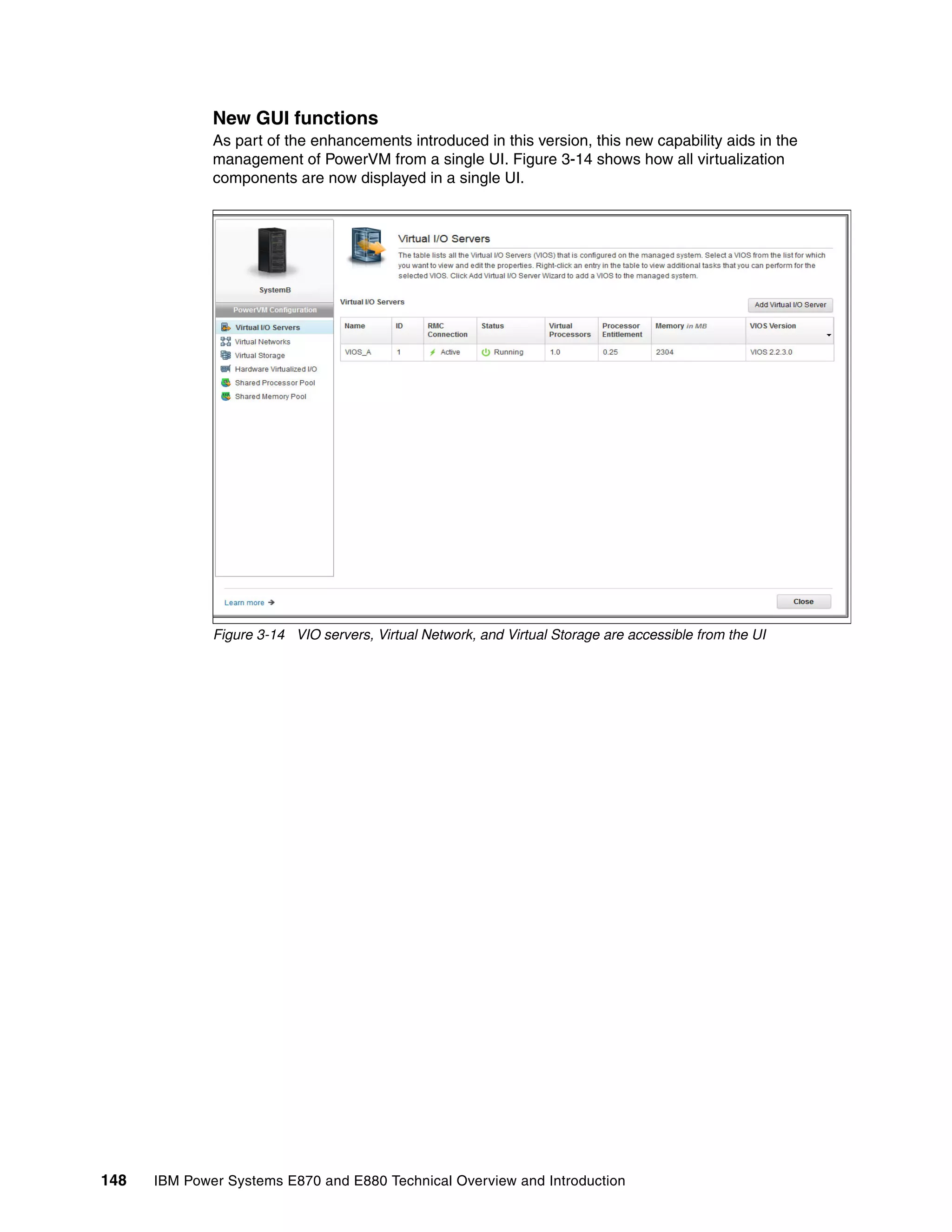 148 IBM Power Systems E870 and E880 Technical Overview and Introduction
New GUI functions
As part of the enhancements introduced in this version, this new capability aids in the
management of PowerVM from a single UI. Figure 3-14 shows how all virtualization
components are now displayed in a single UI.
Figure 3-14 VIO servers, Virtual Network, and Virtual Storage are accessible from the UI
 