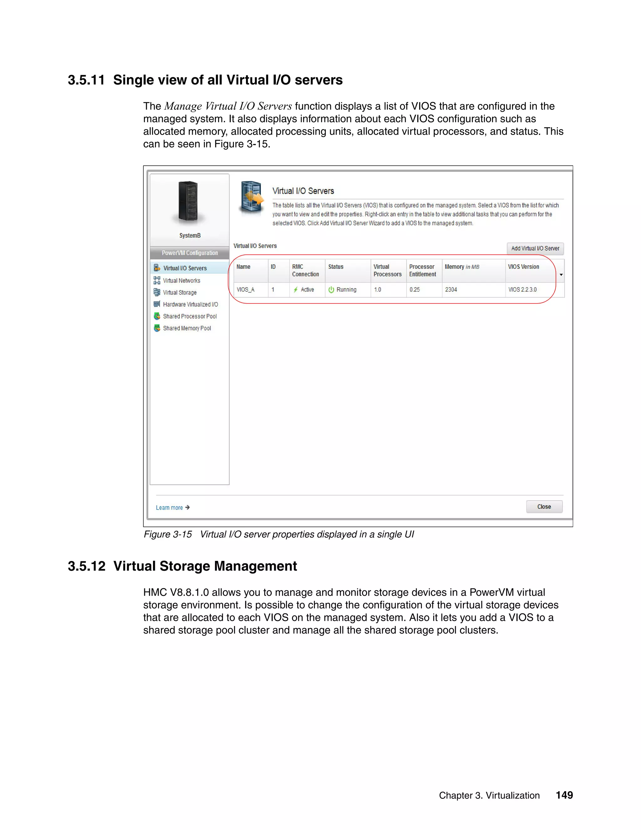 Chapter 3. Virtualization 149
3.5.11 Single view of all Virtual I/O servers
The Manage Virtual I/O Servers function displays a list of VIOS that are configured in the
managed system. It also displays information about each VIOS configuration such as
allocated memory, allocated processing units, allocated virtual processors, and status. This
can be seen in Figure 3-15.
Figure 3-15 Virtual I/O server properties displayed in a single UI
3.5.12 Virtual Storage Management
HMC V8.8.1.0 allows you to manage and monitor storage devices in a PowerVM virtual
storage environment. Is possible to change the configuration of the virtual storage devices
that are allocated to each VIOS on the managed system. Also it lets you add a VIOS to a
shared storage pool cluster and manage all the shared storage pool clusters.
 