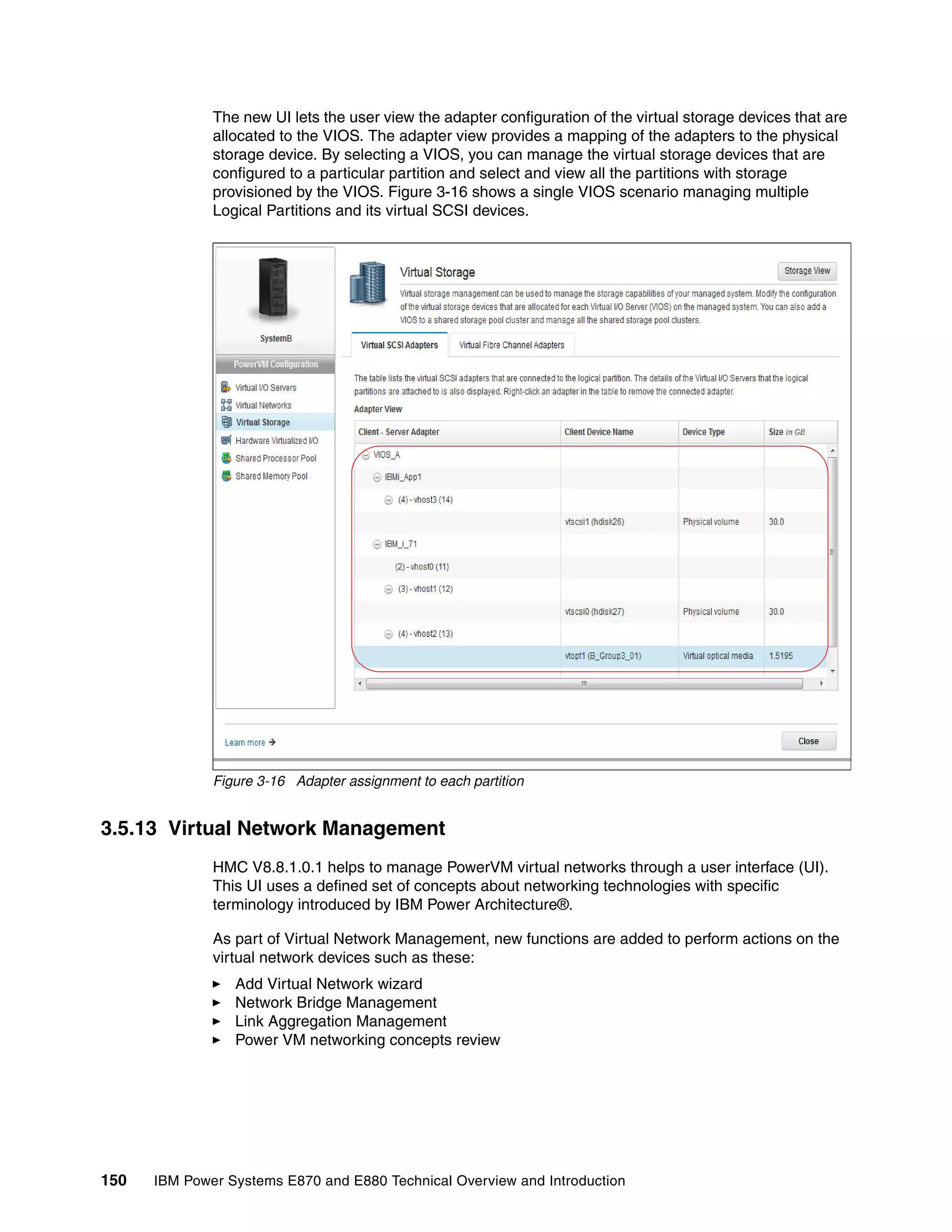 150 IBM Power Systems E870 and E880 Technical Overview and Introduction
The new UI lets the user view the adapter configuration of the virtual storage devices that are
allocated to the VIOS. The adapter view provides a mapping of the adapters to the physical
storage device. By selecting a VIOS, you can manage the virtual storage devices that are
configured to a particular partition and select and view all the partitions with storage
provisioned by the VIOS. Figure 3-16 shows a single VIOS scenario managing multiple
Logical Partitions and its virtual SCSI devices.
Figure 3-16 Adapter assignment to each partition
3.5.13 Virtual Network Management
HMC V8.8.1.0.1 helps to manage PowerVM virtual networks through a user interface (UI).
This UI uses a defined set of concepts about networking technologies with specific
terminology introduced by IBM Power Architecture®.
As part of Virtual Network Management, new functions are added to perform actions on the
virtual network devices such as these:
Add Virtual Network wizard
Network Bridge Management
Link Aggregation Management
Power VM networking concepts review
 