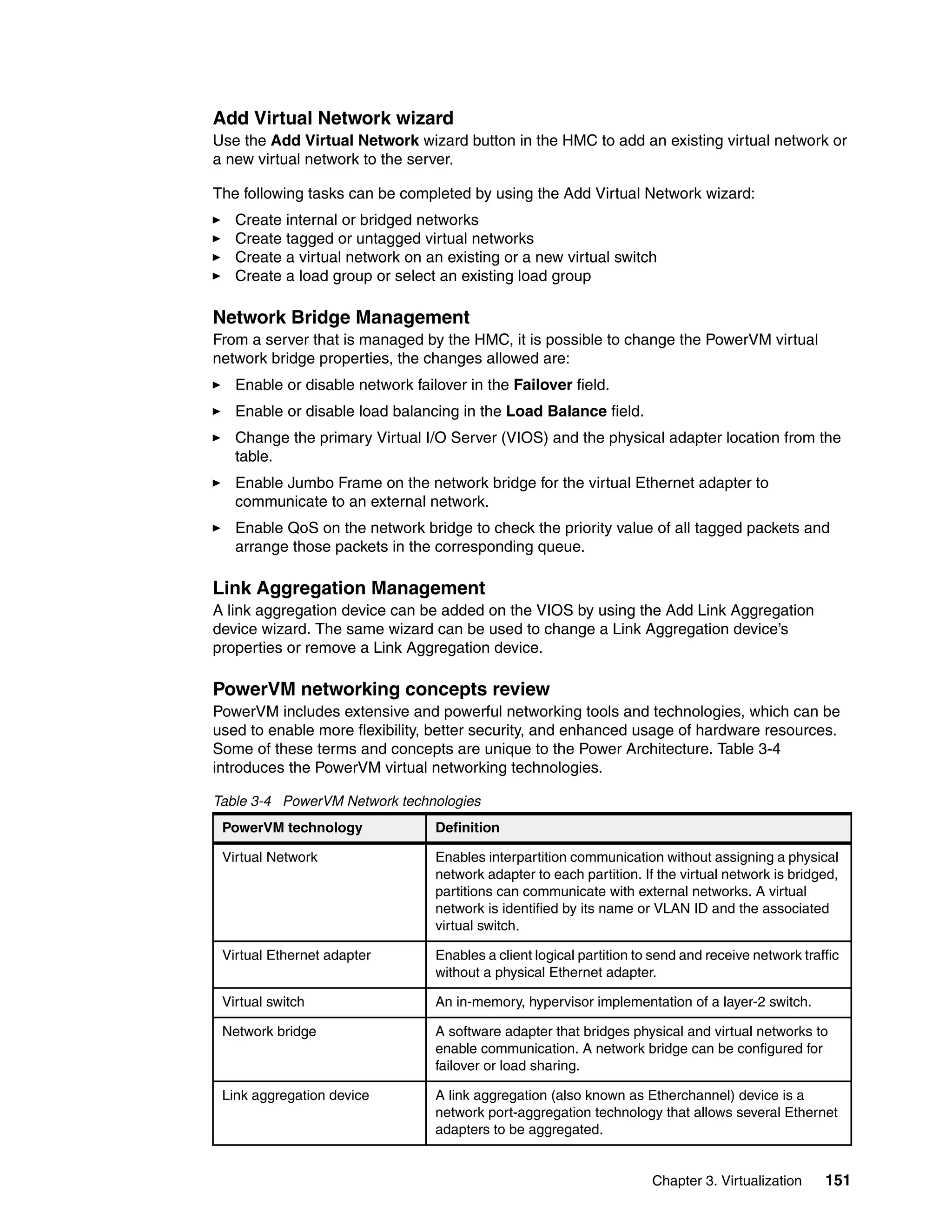 Chapter 3. Virtualization 151
Add Virtual Network wizard
Use the Add Virtual Network wizard button in the HMC to add an existing virtual network or
a new virtual network to the server.
The following tasks can be completed by using the Add Virtual Network wizard:
Create internal or bridged networks
Create tagged or untagged virtual networks
Create a virtual network on an existing or a new virtual switch
Create a load group or select an existing load group
Network Bridge Management
From a server that is managed by the HMC, it is possible to change the PowerVM virtual
network bridge properties, the changes allowed are:
Enable or disable network failover in the Failover field.
Enable or disable load balancing in the Load Balance field.
Change the primary Virtual I/O Server (VIOS) and the physical adapter location from the
table.
Enable Jumbo Frame on the network bridge for the virtual Ethernet adapter to
communicate to an external network.
Enable QoS on the network bridge to check the priority value of all tagged packets and
arrange those packets in the corresponding queue.
Link Aggregation Management
A link aggregation device can be added on the VIOS by using the Add Link Aggregation
device wizard. The same wizard can be used to change a Link Aggregation device’s
properties or remove a Link Aggregation device.
PowerVM networking concepts review
PowerVM includes extensive and powerful networking tools and technologies, which can be
used to enable more flexibility, better security, and enhanced usage of hardware resources.
Some of these terms and concepts are unique to the Power Architecture. Table 3-4
introduces the PowerVM virtual networking technologies.
Table 3-4 PowerVM Network technologies
PowerVM technology Definition
Virtual Network Enables interpartition communication without assigning a physical
network adapter to each partition. If the virtual network is bridged,
partitions can communicate with external networks. A virtual
network is identified by its name or VLAN ID and the associated
virtual switch.
Virtual Ethernet adapter Enables a client logical partition to send and receive network traffic
without a physical Ethernet adapter.
Virtual switch An in-memory, hypervisor implementation of a layer-2 switch.
Network bridge A software adapter that bridges physical and virtual networks to
enable communication. A network bridge can be configured for
failover or load sharing.
Link aggregation device A link aggregation (also known as Etherchannel) device is a
network port-aggregation technology that allows several Ethernet
adapters to be aggregated.
 
