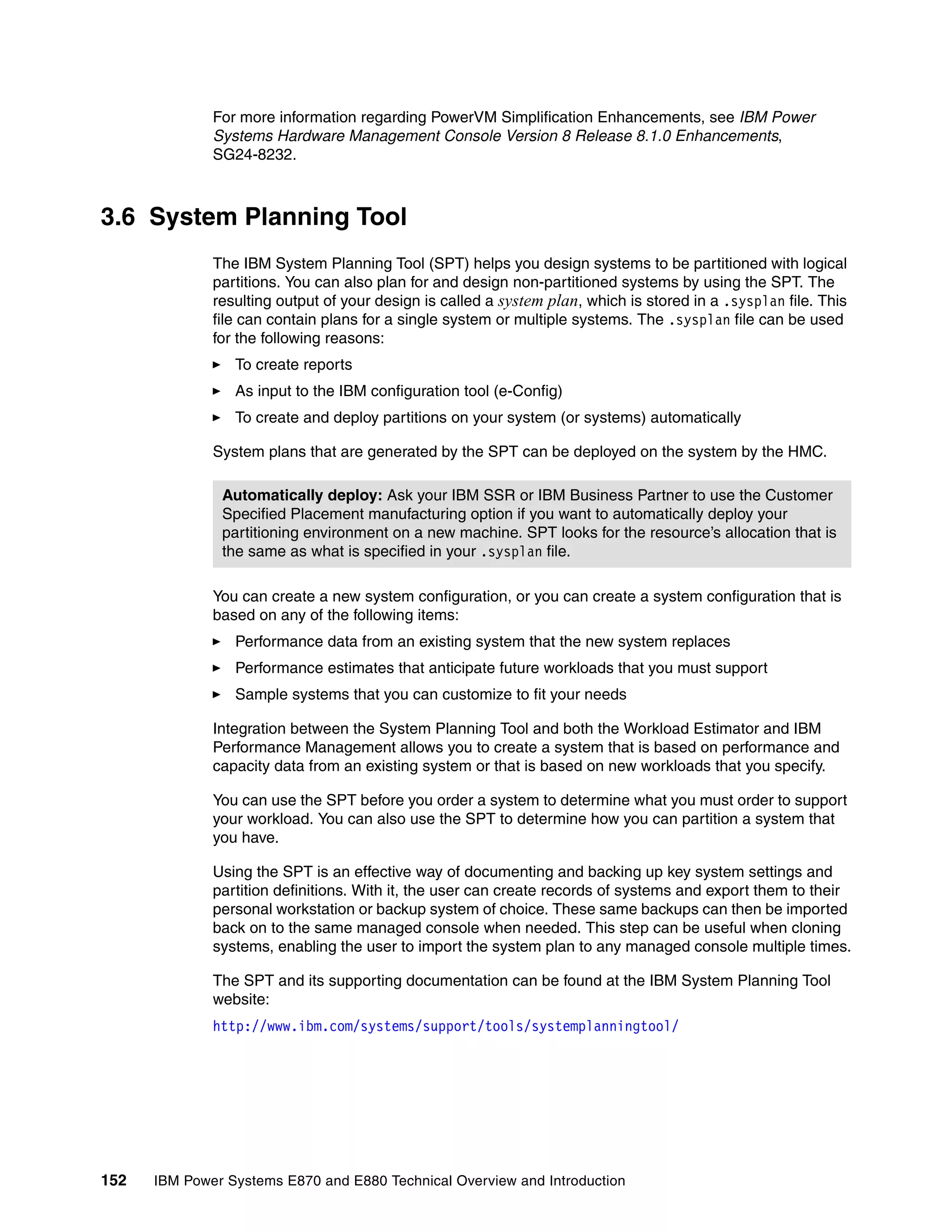 152 IBM Power Systems E870 and E880 Technical Overview and Introduction
For more information regarding PowerVM Simplification Enhancements, see IBM Power
Systems Hardware Management Console Version 8 Release 8.1.0 Enhancements,
SG24-8232.
3.6 System Planning Tool
The IBM System Planning Tool (SPT) helps you design systems to be partitioned with logical
partitions. You can also plan for and design non-partitioned systems by using the SPT. The
resulting output of your design is called a system plan, which is stored in a .sysplan file. This
file can contain plans for a single system or multiple systems. The .sysplan file can be used
for the following reasons:
To create reports
As input to the IBM configuration tool (e-Config)
To create and deploy partitions on your system (or systems) automatically
System plans that are generated by the SPT can be deployed on the system by the HMC.
You can create a new system configuration, or you can create a system configuration that is
based on any of the following items:
Performance data from an existing system that the new system replaces
Performance estimates that anticipate future workloads that you must support
Sample systems that you can customize to fit your needs
Integration between the System Planning Tool and both the Workload Estimator and IBM
Performance Management allows you to create a system that is based on performance and
capacity data from an existing system or that is based on new workloads that you specify.
You can use the SPT before you order a system to determine what you must order to support
your workload. You can also use the SPT to determine how you can partition a system that
you have.
Using the SPT is an effective way of documenting and backing up key system settings and
partition definitions. With it, the user can create records of systems and export them to their
personal workstation or backup system of choice. These same backups can then be imported
back on to the same managed console when needed. This step can be useful when cloning
systems, enabling the user to import the system plan to any managed console multiple times.
The SPT and its supporting documentation can be found at the IBM System Planning Tool
website:
http://www.ibm.com/systems/support/tools/systemplanningtool/
Automatically deploy: Ask your IBM SSR or IBM Business Partner to use the Customer
Specified Placement manufacturing option if you want to automatically deploy your
partitioning environment on a new machine. SPT looks for the resource’s allocation that is
the same as what is specified in your .sysplan file.
 