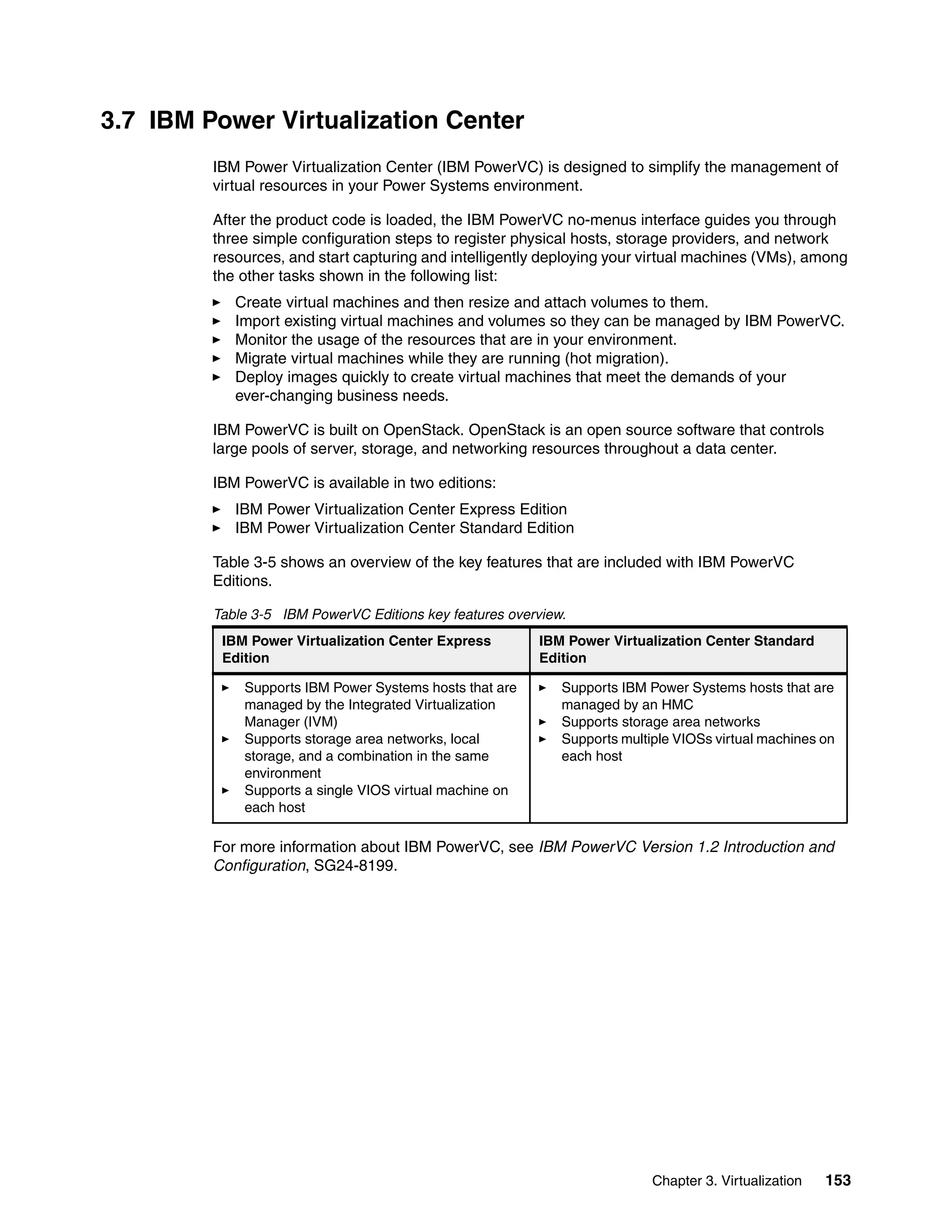 Chapter 3. Virtualization 153
3.7 IBM Power Virtualization Center
IBM Power Virtualization Center (IBM PowerVC) is designed to simplify the management of
virtual resources in your Power Systems environment.
After the product code is loaded, the IBM PowerVC no-menus interface guides you through
three simple configuration steps to register physical hosts, storage providers, and network
resources, and start capturing and intelligently deploying your virtual machines (VMs), among
the other tasks shown in the following list:
Create virtual machines and then resize and attach volumes to them.
Import existing virtual machines and volumes so they can be managed by IBM PowerVC.
Monitor the usage of the resources that are in your environment.
Migrate virtual machines while they are running (hot migration).
Deploy images quickly to create virtual machines that meet the demands of your
ever-changing business needs.
IBM PowerVC is built on OpenStack. OpenStack is an open source software that controls
large pools of server, storage, and networking resources throughout a data center.
IBM PowerVC is available in two editions:
IBM Power Virtualization Center Express Edition
IBM Power Virtualization Center Standard Edition
Table 3-5 shows an overview of the key features that are included with IBM PowerVC
Editions.
Table 3-5 IBM PowerVC Editions key features overview.
For more information about IBM PowerVC, see IBM PowerVC Version 1.2 Introduction and
Configuration, SG24-8199.
IBM Power Virtualization Center Express
Edition
IBM Power Virtualization Center Standard
Edition
Supports IBM Power Systems hosts that are
managed by the Integrated Virtualization
Manager (IVM)
Supports storage area networks, local
storage, and a combination in the same
environment
Supports a single VIOS virtual machine on
each host
Supports IBM Power Systems hosts that are
managed by an HMC
Supports storage area networks
Supports multiple VIOSs virtual machines on
each host
 