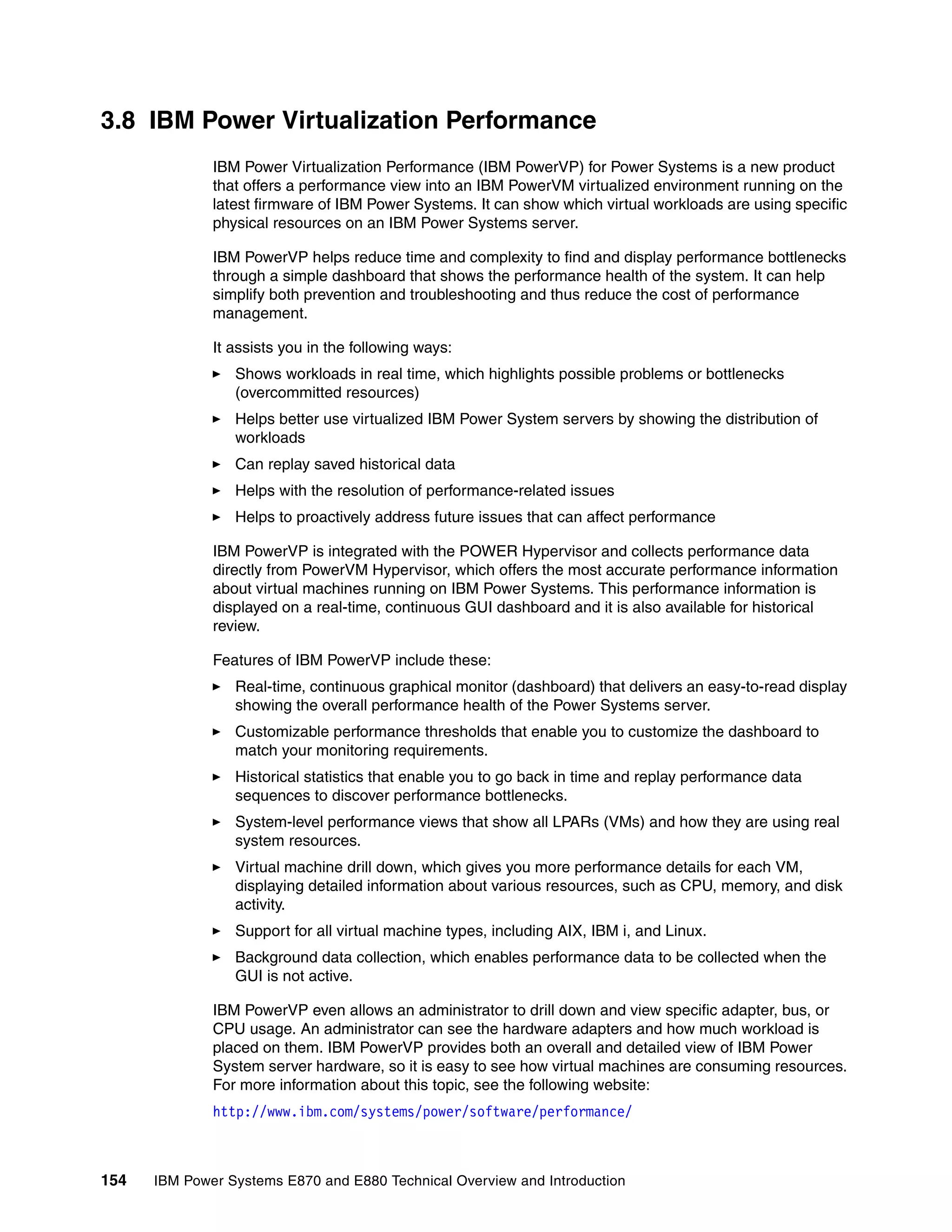 154 IBM Power Systems E870 and E880 Technical Overview and Introduction
3.8 IBM Power Virtualization Performance
IBM Power Virtualization Performance (IBM PowerVP) for Power Systems is a new product
that offers a performance view into an IBM PowerVM virtualized environment running on the
latest firmware of IBM Power Systems. It can show which virtual workloads are using specific
physical resources on an IBM Power Systems server.
IBM PowerVP helps reduce time and complexity to find and display performance bottlenecks
through a simple dashboard that shows the performance health of the system. It can help
simplify both prevention and troubleshooting and thus reduce the cost of performance
management.
It assists you in the following ways:
Shows workloads in real time, which highlights possible problems or bottlenecks
(overcommitted resources)
Helps better use virtualized IBM Power System servers by showing the distribution of
workloads
Can replay saved historical data
Helps with the resolution of performance-related issues
Helps to proactively address future issues that can affect performance
IBM PowerVP is integrated with the POWER Hypervisor and collects performance data
directly from PowerVM Hypervisor, which offers the most accurate performance information
about virtual machines running on IBM Power Systems. This performance information is
displayed on a real-time, continuous GUI dashboard and it is also available for historical
review.
Features of IBM PowerVP include these:
Real-time, continuous graphical monitor (dashboard) that delivers an easy-to-read display
showing the overall performance health of the Power Systems server.
Customizable performance thresholds that enable you to customize the dashboard to
match your monitoring requirements.
Historical statistics that enable you to go back in time and replay performance data
sequences to discover performance bottlenecks.
System-level performance views that show all LPARs (VMs) and how they are using real
system resources.
Virtual machine drill down, which gives you more performance details for each VM,
displaying detailed information about various resources, such as CPU, memory, and disk
activity.
Support for all virtual machine types, including AIX, IBM i, and Linux.
Background data collection, which enables performance data to be collected when the
GUI is not active.
IBM PowerVP even allows an administrator to drill down and view specific adapter, bus, or
CPU usage. An administrator can see the hardware adapters and how much workload is
placed on them. IBM PowerVP provides both an overall and detailed view of IBM Power
System server hardware, so it is easy to see how virtual machines are consuming resources.
For more information about this topic, see the following website:
http://www.ibm.com/systems/power/software/performance/
 