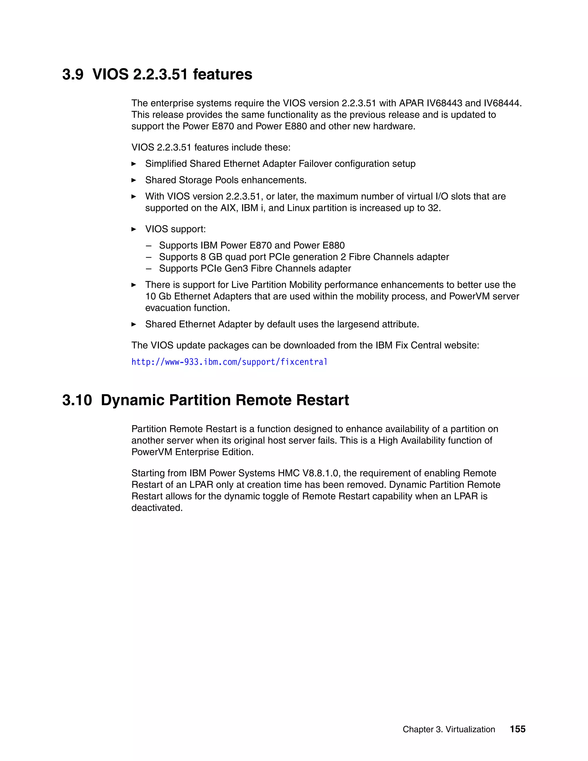 Chapter 3. Virtualization 155
3.9 VIOS 2.2.3.51 features
The enterprise systems require the VIOS version 2.2.3.51 with APAR IV68443 and IV68444.
This release provides the same functionality as the previous release and is updated to
support the Power E870 and Power E880 and other new hardware.
VIOS 2.2.3.51 features include these:
Simplified Shared Ethernet Adapter Failover configuration setup
Shared Storage Pools enhancements.
With VIOS version 2.2.3.51, or later, the maximum number of virtual I/O slots that are
supported on the AIX, IBM i, and Linux partition is increased up to 32.
VIOS support:
– Supports IBM Power E870 and Power E880
– Supports 8 GB quad port PCIe generation 2 Fibre Channels adapter
– Supports PCIe Gen3 Fibre Channels adapter
There is support for Live Partition Mobility performance enhancements to better use the
10 Gb Ethernet Adapters that are used within the mobility process, and PowerVM server
evacuation function.
Shared Ethernet Adapter by default uses the largesend attribute.
The VIOS update packages can be downloaded from the IBM Fix Central website:
http://www-933.ibm.com/support/fixcentral
3.10 Dynamic Partition Remote Restart
Partition Remote Restart is a function designed to enhance availability of a partition on
another server when its original host server fails. This is a High Availability function of
PowerVM Enterprise Edition.
Starting from IBM Power Systems HMC V8.8.1.0, the requirement of enabling Remote
Restart of an LPAR only at creation time has been removed. Dynamic Partition Remote
Restart allows for the dynamic toggle of Remote Restart capability when an LPAR is
deactivated.
 