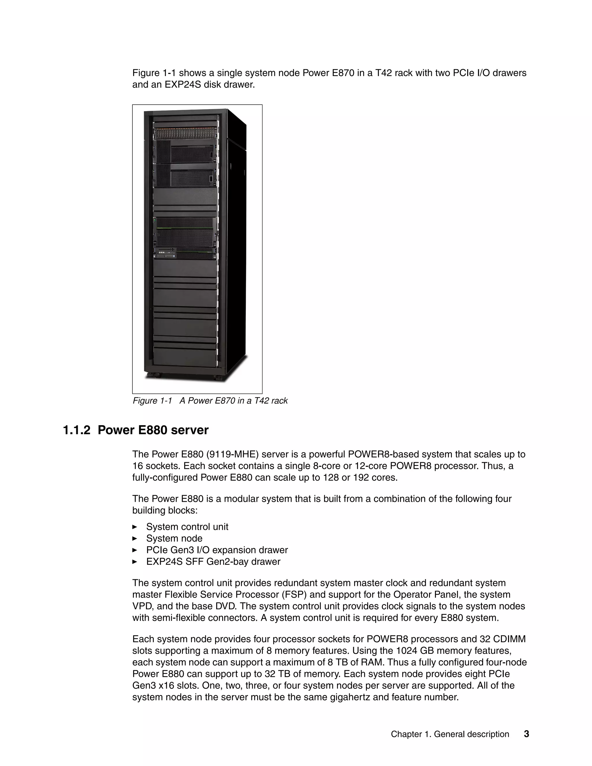Chapter 1. General description 3
Figure 1-1 shows a single system node Power E870 in a T42 rack with two PCIe I/O drawers
and an EXP24S disk drawer.
Figure 1-1 A Power E870 in a T42 rack
1.1.2 Power E880 server
The Power E880 (9119-MHE) server is a powerful POWER8-based system that scales up to
16 sockets. Each socket contains a single 8-core or 12-core POWER8 processor. Thus, a
fully-configured Power E880 can scale up to 128 or 192 cores.
The Power E880 is a modular system that is built from a combination of the following four
building blocks:
System control unit
System node
PCIe Gen3 I/O expansion drawer
EXP24S SFF Gen2-bay drawer
The system control unit provides redundant system master clock and redundant system
master Flexible Service Processor (FSP) and support for the Operator Panel, the system
VPD, and the base DVD. The system control unit provides clock signals to the system nodes
with semi-flexible connectors. A system control unit is required for every E880 system.
Each system node provides four processor sockets for POWER8 processors and 32 CDIMM
slots supporting a maximum of 8 memory features. Using the 1024 GB memory features,
each system node can support a maximum of 8 TB of RAM. Thus a fully configured four-node
Power E880 can support up to 32 TB of memory. Each system node provides eight PCIe
Gen3 x16 slots. One, two, three, or four system nodes per server are supported. All of the
system nodes in the server must be the same gigahertz and feature number.
 