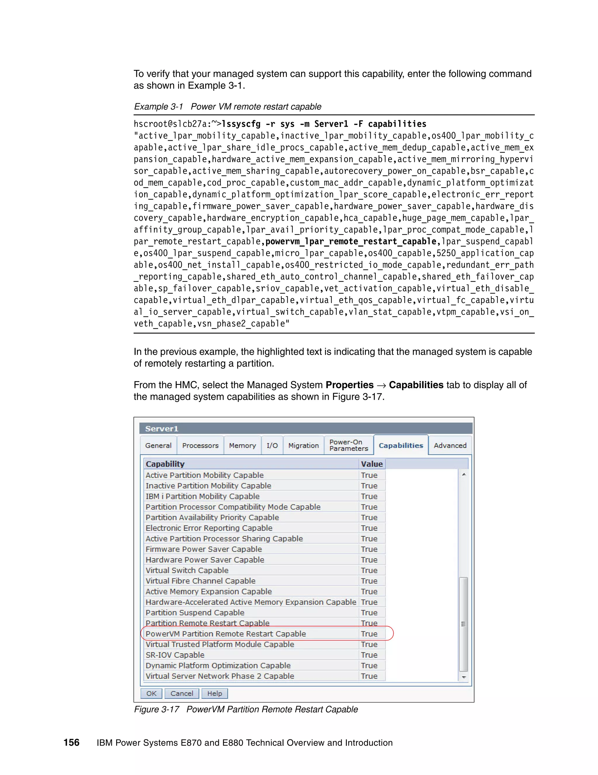 156 IBM Power Systems E870 and E880 Technical Overview and Introduction
To verify that your managed system can support this capability, enter the following command
as shown in Example 3-1.
Example 3-1 Power VM remote restart capable
hscroot@slcb27a:~>lssyscfg -r sys -m Server1 -F capabilities
"active_lpar_mobility_capable,inactive_lpar_mobility_capable,os400_lpar_mobility_c
apable,active_lpar_share_idle_procs_capable,active_mem_dedup_capable,active_mem_ex
pansion_capable,hardware_active_mem_expansion_capable,active_mem_mirroring_hypervi
sor_capable,active_mem_sharing_capable,autorecovery_power_on_capable,bsr_capable,c
od_mem_capable,cod_proc_capable,custom_mac_addr_capable,dynamic_platform_optimizat
ion_capable,dynamic_platform_optimization_lpar_score_capable,electronic_err_report
ing_capable,firmware_power_saver_capable,hardware_power_saver_capable,hardware_dis
covery_capable,hardware_encryption_capable,hca_capable,huge_page_mem_capable,lpar_
affinity_group_capable,lpar_avail_priority_capable,lpar_proc_compat_mode_capable,l
par_remote_restart_capable,powervm_lpar_remote_restart_capable,lpar_suspend_capabl
e,os400_lpar_suspend_capable,micro_lpar_capable,os400_capable,5250_application_cap
able,os400_net_install_capable,os400_restricted_io_mode_capable,redundant_err_path
_reporting_capable,shared_eth_auto_control_channel_capable,shared_eth_failover_cap
able,sp_failover_capable,sriov_capable,vet_activation_capable,virtual_eth_disable_
capable,virtual_eth_dlpar_capable,virtual_eth_qos_capable,virtual_fc_capable,virtu
al_io_server_capable,virtual_switch_capable,vlan_stat_capable,vtpm_capable,vsi_on_
veth_capable,vsn_phase2_capable"
In the previous example, the highlighted text is indicating that the managed system is capable
of remotely restarting a partition.
From the HMC, select the Managed System Properties → Capabilities tab to display all of
the managed system capabilities as shown in Figure 3-17.
Figure 3-17 PowerVM Partition Remote Restart Capable
 