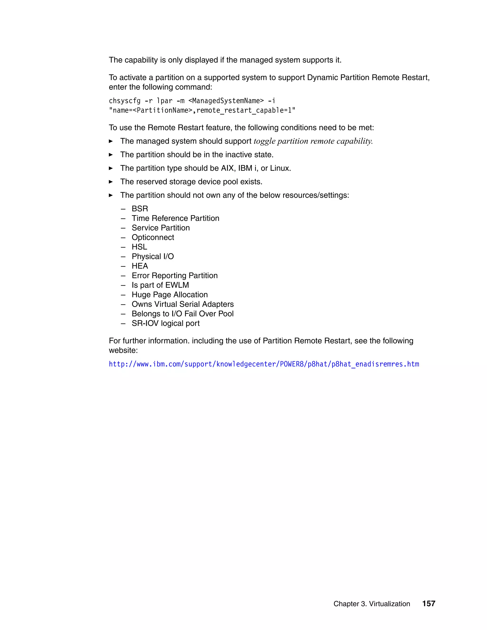 Chapter 3. Virtualization 157
The capability is only displayed if the managed system supports it.
To activate a partition on a supported system to support Dynamic Partition Remote Restart,
enter the following command:
chsyscfg -r lpar -m <ManagedSystemName> -i
"name=<PartitionName>,remote_restart_capable=1"
To use the Remote Restart feature, the following conditions need to be met:
The managed system should support toggle partition remote capability.
The partition should be in the inactive state.
The partition type should be AIX, IBM i, or Linux.
The reserved storage device pool exists.
The partition should not own any of the below resources/settings:
– BSR
– Time Reference Partition
– Service Partition
– Opticonnect
– HSL
– Physical I/O
– HEA
– Error Reporting Partition
– Is part of EWLM
– Huge Page Allocation
– Owns Virtual Serial Adapters
– Belongs to I/O Fail Over Pool
– SR-IOV logical port
For further information. including the use of Partition Remote Restart, see the following
website:
http://www.ibm.com/support/knowledgecenter/POWER8/p8hat/p8hat_enadisremres.htm
 