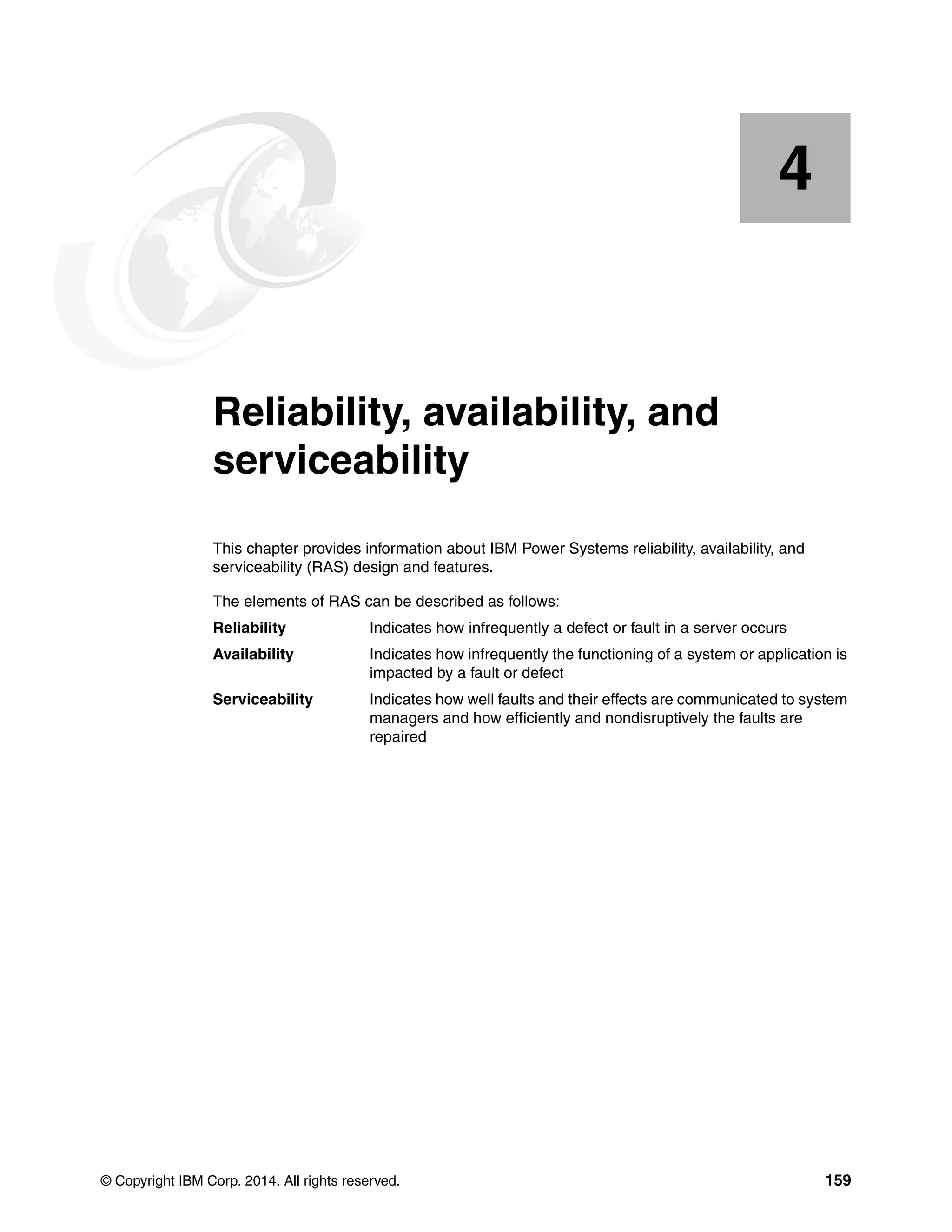 © Copyright IBM Corp. 2014. All rights reserved. 159
Chapter 4. Reliability, availability, and
serviceability
This chapter provides information about IBM Power Systems reliability, availability, and
serviceability (RAS) design and features.
The elements of RAS can be described as follows:
Reliability Indicates how infrequently a defect or fault in a server occurs
Availability Indicates how infrequently the functioning of a system or application is
impacted by a fault or defect
Serviceability Indicates how well faults and their effects are communicated to system
managers and how efficiently and nondisruptively the faults are
repaired
4
 