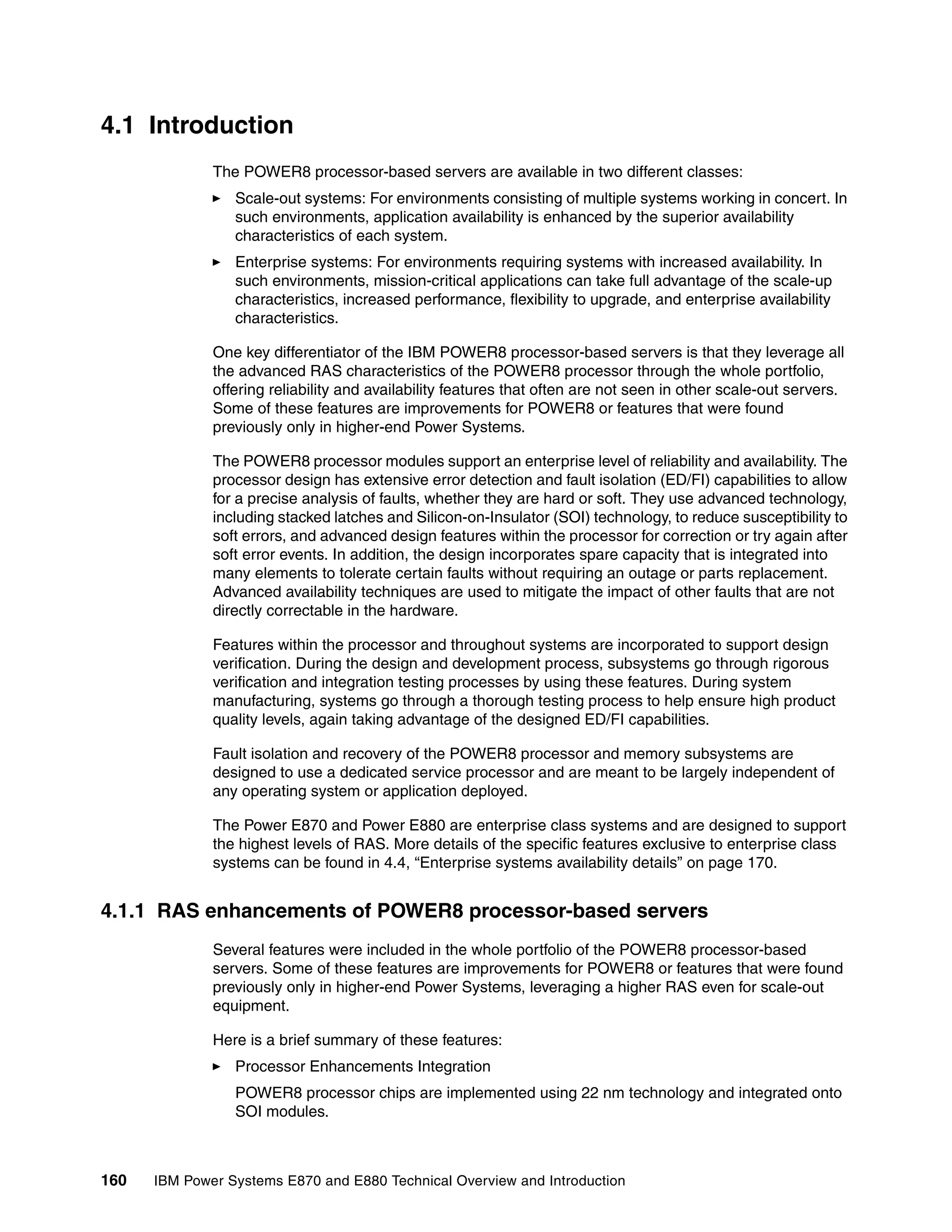 160 IBM Power Systems E870 and E880 Technical Overview and Introduction
4.1 Introduction
The POWER8 processor-based servers are available in two different classes:
Scale-out systems: For environments consisting of multiple systems working in concert. In
such environments, application availability is enhanced by the superior availability
characteristics of each system.
Enterprise systems: For environments requiring systems with increased availability. In
such environments, mission-critical applications can take full advantage of the scale-up
characteristics, increased performance, flexibility to upgrade, and enterprise availability
characteristics.
One key differentiator of the IBM POWER8 processor-based servers is that they leverage all
the advanced RAS characteristics of the POWER8 processor through the whole portfolio,
offering reliability and availability features that often are not seen in other scale-out servers.
Some of these features are improvements for POWER8 or features that were found
previously only in higher-end Power Systems.
The POWER8 processor modules support an enterprise level of reliability and availability. The
processor design has extensive error detection and fault isolation (ED/FI) capabilities to allow
for a precise analysis of faults, whether they are hard or soft. They use advanced technology,
including stacked latches and Silicon-on-Insulator (SOI) technology, to reduce susceptibility to
soft errors, and advanced design features within the processor for correction or try again after
soft error events. In addition, the design incorporates spare capacity that is integrated into
many elements to tolerate certain faults without requiring an outage or parts replacement.
Advanced availability techniques are used to mitigate the impact of other faults that are not
directly correctable in the hardware.
Features within the processor and throughout systems are incorporated to support design
verification. During the design and development process, subsystems go through rigorous
verification and integration testing processes by using these features. During system
manufacturing, systems go through a thorough testing process to help ensure high product
quality levels, again taking advantage of the designed ED/FI capabilities.
Fault isolation and recovery of the POWER8 processor and memory subsystems are
designed to use a dedicated service processor and are meant to be largely independent of
any operating system or application deployed.
The Power E870 and Power E880 are enterprise class systems and are designed to support
the highest levels of RAS. More details of the specific features exclusive to enterprise class
systems can be found in 4.4, “Enterprise systems availability details” on page 170.
4.1.1 RAS enhancements of POWER8 processor-based servers
Several features were included in the whole portfolio of the POWER8 processor-based
servers. Some of these features are improvements for POWER8 or features that were found
previously only in higher-end Power Systems, leveraging a higher RAS even for scale-out
equipment.
Here is a brief summary of these features:
Processor Enhancements Integration
POWER8 processor chips are implemented using 22 nm technology and integrated onto
SOI modules.
 