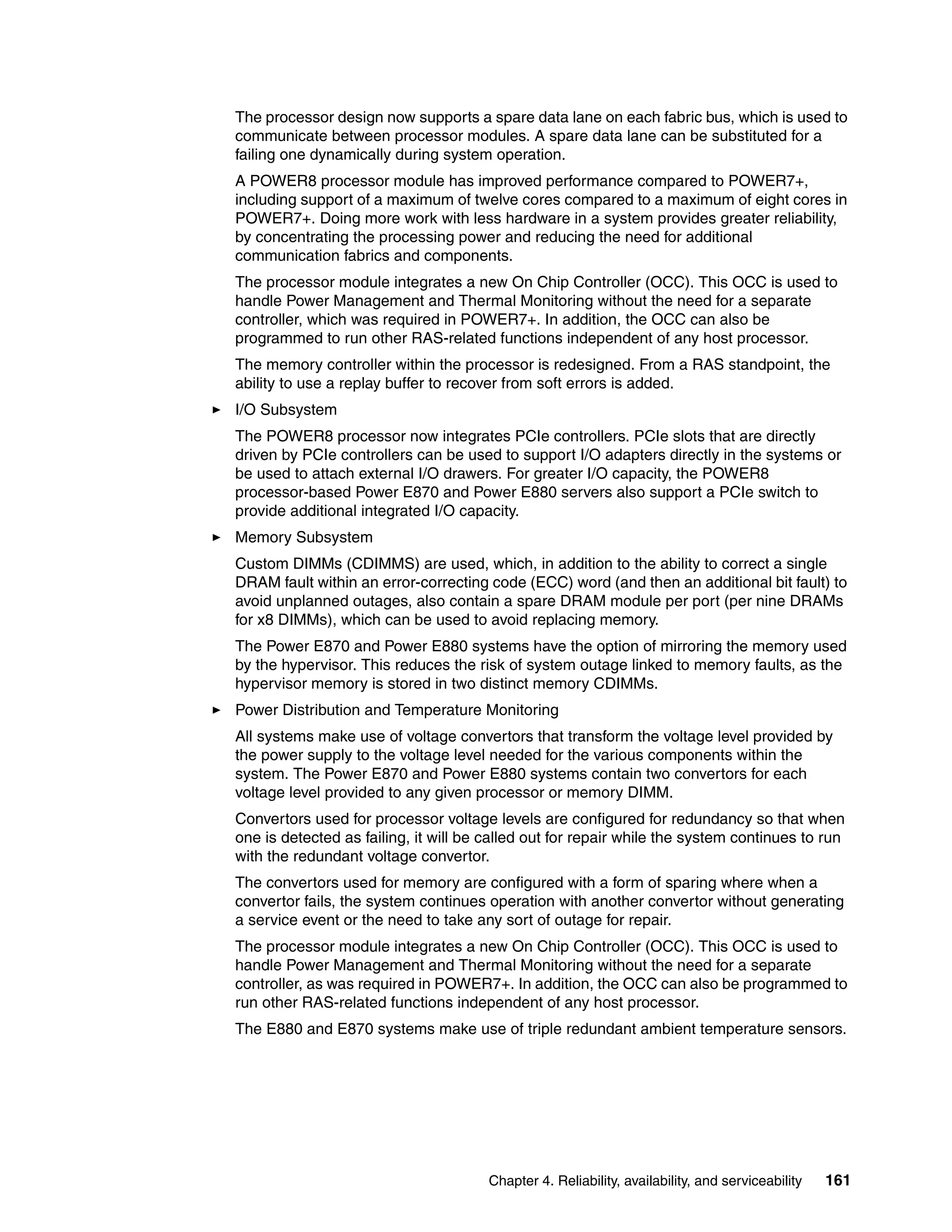 Chapter 4. Reliability, availability, and serviceability 161
The processor design now supports a spare data lane on each fabric bus, which is used to
communicate between processor modules. A spare data lane can be substituted for a
failing one dynamically during system operation.
A POWER8 processor module has improved performance compared to POWER7+,
including support of a maximum of twelve cores compared to a maximum of eight cores in
POWER7+. Doing more work with less hardware in a system provides greater reliability,
by concentrating the processing power and reducing the need for additional
communication fabrics and components.
The processor module integrates a new On Chip Controller (OCC). This OCC is used to
handle Power Management and Thermal Monitoring without the need for a separate
controller, which was required in POWER7+. In addition, the OCC can also be
programmed to run other RAS-related functions independent of any host processor.
The memory controller within the processor is redesigned. From a RAS standpoint, the
ability to use a replay buffer to recover from soft errors is added.
I/O Subsystem
The POWER8 processor now integrates PCIe controllers. PCIe slots that are directly
driven by PCIe controllers can be used to support I/O adapters directly in the systems or
be used to attach external I/O drawers. For greater I/O capacity, the POWER8
processor-based Power E870 and Power E880 servers also support a PCIe switch to
provide additional integrated I/O capacity.
Memory Subsystem
Custom DIMMs (CDIMMS) are used, which, in addition to the ability to correct a single
DRAM fault within an error-correcting code (ECC) word (and then an additional bit fault) to
avoid unplanned outages, also contain a spare DRAM module per port (per nine DRAMs
for x8 DIMMs), which can be used to avoid replacing memory.
The Power E870 and Power E880 systems have the option of mirroring the memory used
by the hypervisor. This reduces the risk of system outage linked to memory faults, as the
hypervisor memory is stored in two distinct memory CDIMMs.
Power Distribution and Temperature Monitoring
All systems make use of voltage convertors that transform the voltage level provided by
the power supply to the voltage level needed for the various components within the
system. The Power E870 and Power E880 systems contain two convertors for each
voltage level provided to any given processor or memory DIMM.
Convertors used for processor voltage levels are configured for redundancy so that when
one is detected as failing, it will be called out for repair while the system continues to run
with the redundant voltage convertor.
The convertors used for memory are configured with a form of sparing where when a
convertor fails, the system continues operation with another convertor without generating
a service event or the need to take any sort of outage for repair.
The processor module integrates a new On Chip Controller (OCC). This OCC is used to
handle Power Management and Thermal Monitoring without the need for a separate
controller, as was required in POWER7+. In addition, the OCC can also be programmed to
run other RAS-related functions independent of any host processor.
The E880 and E870 systems make use of triple redundant ambient temperature sensors.
 