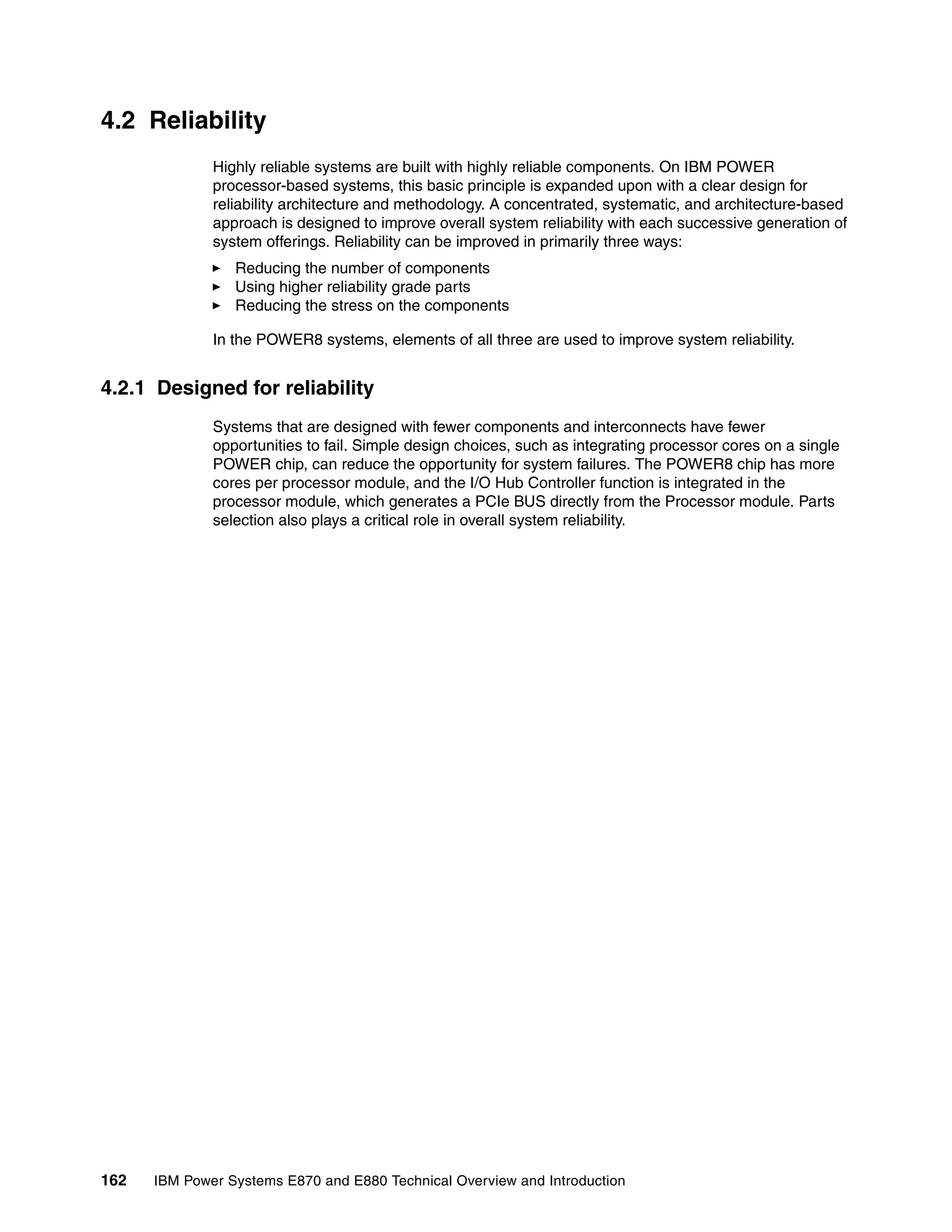 162 IBM Power Systems E870 and E880 Technical Overview and Introduction
4.2 Reliability
Highly reliable systems are built with highly reliable components. On IBM POWER
processor-based systems, this basic principle is expanded upon with a clear design for
reliability architecture and methodology. A concentrated, systematic, and architecture-based
approach is designed to improve overall system reliability with each successive generation of
system offerings. Reliability can be improved in primarily three ways:
Reducing the number of components
Using higher reliability grade parts
Reducing the stress on the components
In the POWER8 systems, elements of all three are used to improve system reliability.
4.2.1 Designed for reliability
Systems that are designed with fewer components and interconnects have fewer
opportunities to fail. Simple design choices, such as integrating processor cores on a single
POWER chip, can reduce the opportunity for system failures. The POWER8 chip has more
cores per processor module, and the I/O Hub Controller function is integrated in the
processor module, which generates a PCIe BUS directly from the Processor module. Parts
selection also plays a critical role in overall system reliability.
 